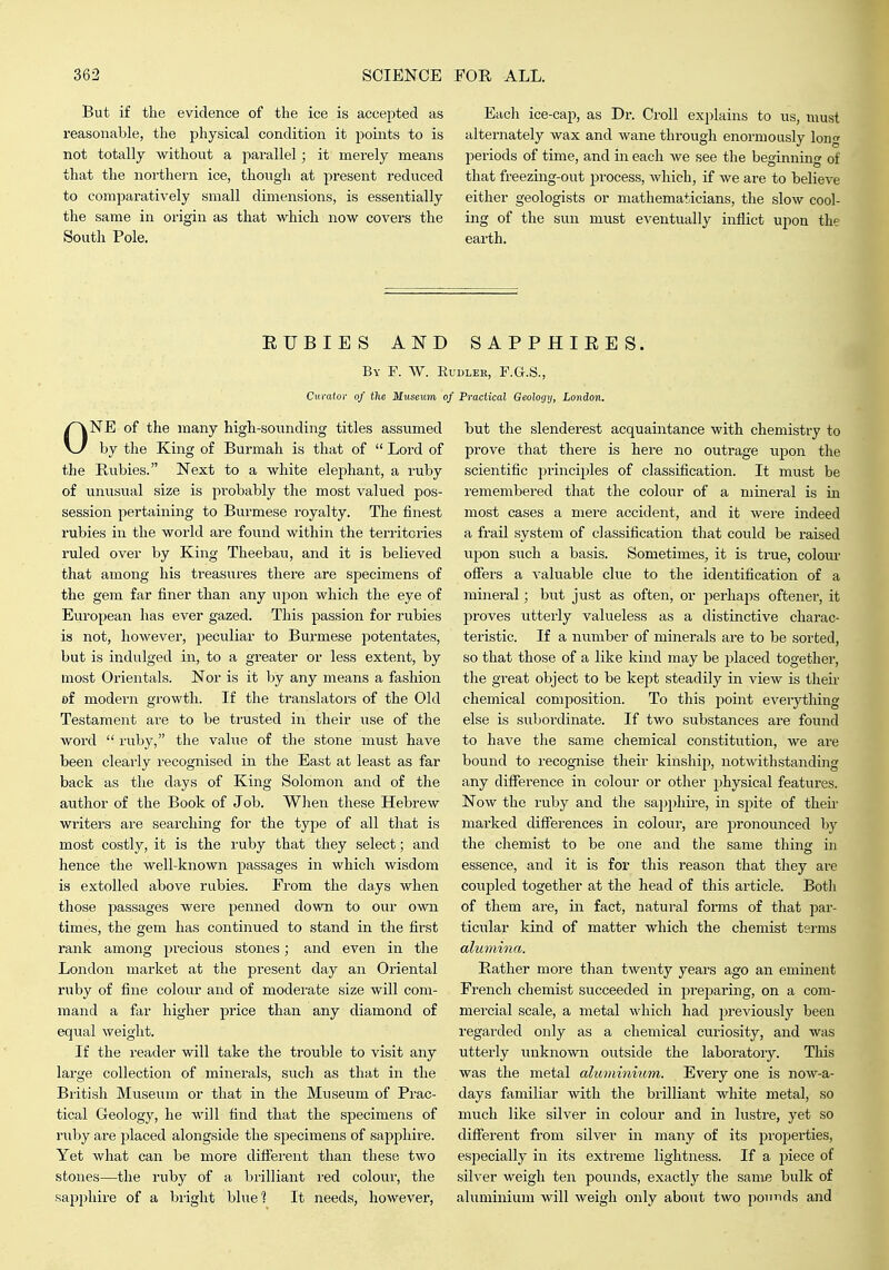 But if the evidence of the ice is accepted as reasonable, the physical condition it points to is not totally without a parallel; it merely means that the northern ice, though at present reduced to comparatively small dimensions, is essentially the same in origin as that which now covers the South Pole. Each ice-cap, as Dr. Croll explains to us, must alternately wax and wane through enormously long periods of time, and in each we see the beginning of that freezing-out process, which, if we are to believe either geologists or mathematicians, the slow cool- ing of the sun must eventually inflict upon the earth. RUBIES AND SAPPHIEES. By F. W. Eudleh, F.G.S., Curator of the Museum of Praclical Geology, London. ONE of the many high-sounding titles assumed by the King of Burmah is that of  Lord of the Hubies. Next to a white elephant, a ruby of unusual size is probably the most valued pos- session pertaining to Burmese royalty. The finest rubies in the world are found within the territories ruled over by King Theebau, and it is believed that among his treasures there are specimens of the gem far finer than any upon which the eye of European has ever gazed. This passion for rubies is not, however, peculiar to Burmese jDotentates, but is indulged in, to a greater or less extent, by most Orientals. Nor is it by any means a fashion of modern growth. If the translators of the Old Testament are to be trusted in their iise of the word  ruby, the value of the stone must have been clearly recognised in the East at least as far back as the days of King Solomon and of the author of the Book of Job. When these Hebrew writers are searching for the type of all that is most costly, it is the ruby that they select; and hence the well-known passages in which wisdom is extolled above rubies. From the days when those jiassages were penned down to our own times, the gem has continued to stand in the first rank among precious stones; and even in the London market at the present day an Oriental ruby of fine colour and of moderate size will com- mand a far higher price than any diamond of equal weight. If the reader will take the trouble to visit any large collection of minerals, such as that in the British Museum or that in the Museum of Prac- tical Geology, he will find that the specimens of ruby are placed alongside the specimens of sajiphire. Yet what can be more difierent than these two stones—the ruby of a brilliant red colour, the sapphire of a bright blue? It Jieeds, however, but the slenderest acquaintance with chemistry to prove that there is here no outrage upon the scientific princijjles of classification. It must be remembered that the colour of a mineral is ia most cases a mere accident, and it were indeed a frail system of classification tliat could be raised upon such a basis. Sometimes, it is true, colour ofiers a valuable clue to the identification of a mineral; but just as often, or perhaps oftener, it proves utterly valueless as a distinctive charac- teristic. If a number of minerals are to be sorted, so that those of a like kind may be placed together, the great object to be kept steadily in view is their chemical composition. To this point everything else is subordinate. If two substances are found to have the same chemical constitution, we ai'e bound to recognise their kinship, notwithstanding any difference in colour or other physical features. Now the ruby and the sappliii-e, in spite of their marked differences in coloui*, are pronounced by the chemist to be one and the same thins: in essence, and it is for this reason that they are coujjled together at the head of this article. Botli of them are, in fact, natural forms of that jjar- ticular kind of matter which the chemist terms alu7nina. Bather more than twenty years ago an eminent French chemist succeeded in prejaaring, on a com- mei'cial scale, a metal which had previously been regarded only as a chemical curiosity, and was utterly unknown outside the laboratory. Tliis was the metal aluminium. Every one is now-a- days familiar with the brilliant white metal, so much like silver in colour and in lustre, yet so difierent from silver in many of its properties, especially in its extreme lightness. If a jnece of silver weigh ten pounds, exactly the same bulk of aluminium will weigh only about two pounds and