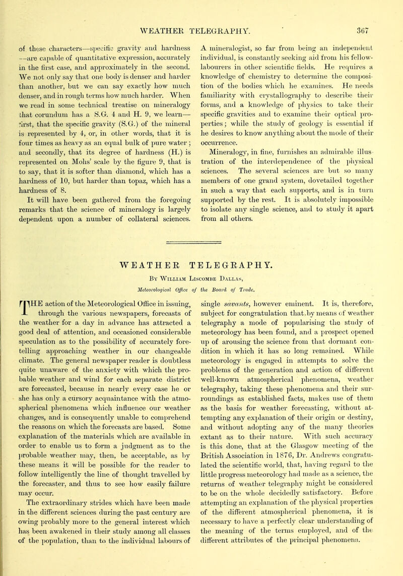of these characters—s])ecific gravity and hardness —are capable of quantitative expression, accurately in the first case, and approximately in the second. We not only say that one body is denser and harder than another, bnt we can say exactly how much denser, and in rough terms how much harder. When we read in some technical treatise on mineralogy ihat corundum has a S.G. 4 and H. 9, we learn— rh-st, that the specific gravity (S.G.) of the mineral is represented by i, or, in other words, that it is four times as heavy as an equal bulk of pure water ; and secondly, that its degree of hardness (H.) is represented on Mohs' scale by the figure 9, that is to say, that it is softer than diamond, which has a hardness of 10, but harder than topaz, which has a hardness of 8. It will have been gathered from the foregoing remax'ks that the science of mineralogy is largely dependent upon a number of collateral sciences. A mineralogist, so far from l>eing an indepemleiil individual, is constantly seeking :iid from his fellow- labourers in other scientific fields. He requires a knowledge of chemistry to determine the composi- tion of tlie bodies which he examines. He needs familiarity with crystallogi'aphy to describe tiieir forms, a2id a knowledge of physics to take tlieir specific gravities and to examine their optical pro- perties ; while the study of geology is essential if he desires to know anytliing about the mode of their occurrence. Mineralogy, in fine, furnishes an admirable illus- tration of the interdependence of the pliysical sciences. The sevei'al sciences ai-e but so many members of one grand system, dovetailed together in such a way that each supports, and is in tuiii supported by the rest. It is absolutely impossible to isolate any single science, and to study it apart from all others. WEATHEE TELEGEAPHY. By William Liscombe Dallas, Meteorological Office of the Board of Trade. rpHE action of the Meteorological Ofiice in issuing, X through the various newspapers, forecasts of the weather for a day in advance has attracted a good deal of attention, and occasioned considerable speculation as to the possibility of accui^ately fore- telling approaching weather in our changeable climate. The general newspaper reader is doubtless quite unaware of the anxiety with which the pro- bable weather and wind for each separate district are forecasted, because in nearly every case he or she has only a cui-sory acquaintance with the atmo- spherical phenomena which influence our weather changes, and is consequently unable to comprehend the I'easons on which the forecasts are based. Some explanation of the materials which are available in order to enable us to form a judgment as to the probable weather may, then, be acceptable, as by these means it will be possible for the reader to follow intelligently the line of thought travelled by the forecaster, and thus to see how easily failure may occur. The extraordinarj^ strides which have been made in the different sciences during the past centuiy are owing probably more to the general interest which has been awakened in tlieir study among all classes of the population, than to the individual labours of single savants, however eminent. It is, therefore, subject for congratulation that .by means of weather telegraphy a mode of 25op^ilfi'i'i''hig the study of meteorology has been found, and a prospect opened up of aroixsing the science from that dormant con- dition in which it has so long remained. While meteorology is engaged in attempts to solve the problems of the generation and action of different well-known atmospherical phenomena, weather telegraphy, taking these phenomena and their sur- roundings as established facts, makes use of them as the basis for weather forecasting, without at- tempting any explanation of their origin or destiny, and without adopting any of the many theories extant as to their nature. With such accuracy is this done, that at the Glasgow meeting of the British Association in 1876, Dr. Andrews congratu- lated the scientific world, that, having regard to tlie little progress meteorology had made as a science, the returns of weather telegraphy might be considered to be on the whole decidedly satisfactory. Before attempting an explanation of the physical properties of the different atmospherical phenomena, it is necessary to have a pierfectly clear understanding of the meaning of the terms employed, and of the different attributes of the princiiial phenomenii.