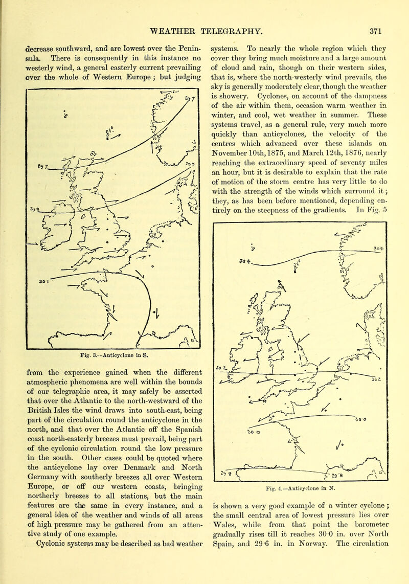 decrease southward, and are lowest over the Penin- sula. There is consequently in this instance no westerly wind, a general easterly current prevailing over the whole of Western Europe; but judging rig. 3.--Anticyclone in S. from the experience gained when the different atmospheric phenomena are well within the bounds of our telegraphic area, it may safely be asserted that over the Atlantic to the north-westward of the British Isles the wind draws into south-east, being part of the circulation round the anticyclone in the north, and that over the Atlantic off the Spanish coast north-easterly breezes must prevail, being part of the cyclonic circulation round the low pressure in the south. Other cases could be quoted where the anticyclone lay over Denmark and North Germany with southerly breezes all over Western Europe, or off our western coasts, bringing noi'therly breezes to all stations, but the main features are the same in every instance, and a general idea of the weather and winds of all areas of high pressure may be gathered from an atten- tive study of one examj^le. Cyclonic system's may be described as bad weather systems. To nearly the whole region which they cover they bring much moisture and a large amount of cloud and rain, though on their western sides, that is, where the north-westerly wind pi-evails, the sky is generally moderately clear, though the weather is showery. Cyclones, on account of the dampness of the air within them, occasion warm weather in winter, and cool, wet weather in summer. These systems travel, as a general rule, A'ery much more quickly than anticyclones, the velocity of the centres which advanced over these islands on November 10th, 1875, and March 12th, 1876, nearly reaching the extraordinary speed of seventy miles an hour, hnt it is desirable to explain that the rate of motion of the storm centre has very little to do with the strength of the winds which surround it; they, as has been before mentioned, depending en- tii'ely on the steepness of the gradients. In Fig. 5 is shown a very good example of a winter cyclone ; the small central area of lowest pressure lies over Wales, while from that point the barometer gradually rises till it reaches 30 0 in. over North Spain, and 29'6 in. in Norway. The circulation Fig. 4.—Anticyclone in N.