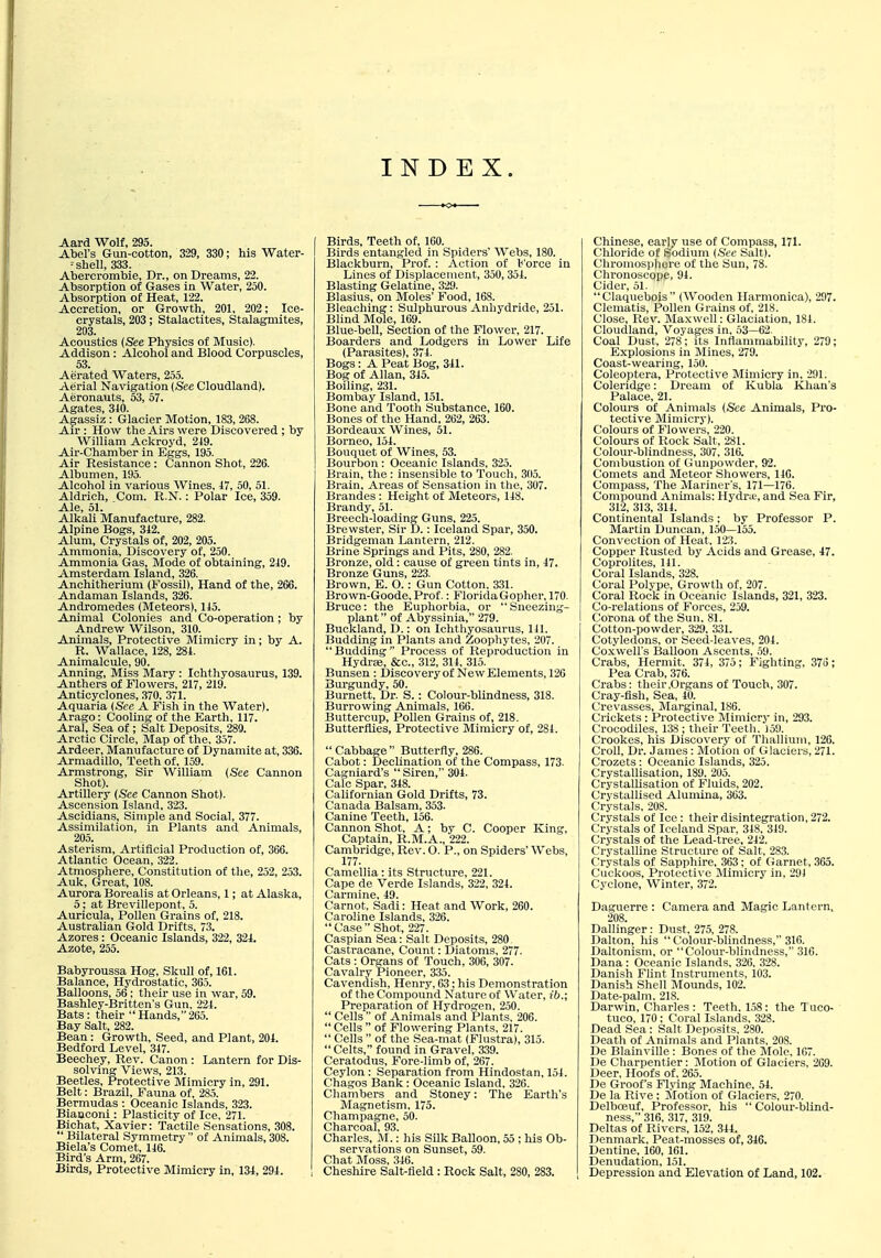 INDEX. Aard Wolf, 295. Abel's Gun-cotton, 329, 330; his Water- = shell, 333. Aberci-ombie, Dr., on Dreams, 22. Absorption of Gases in Water, 250. Absorption of Heat, 122. Accretion, or Growth, 201, 202; Ice- crystals, 203; Stalactites, Stalagmites, 203. Acoustics (See Physics of Music). Addison: Alcohol and Blood Corpuscles, 53. Aerated Waters, 255. Aerial Navigation (See Cloudland). Aeronauts, 53, 57. Agates, 310. Agassiz : Glacier Motion, 183, 268. Air : How the Airs were Discovered ; by William Ackroyd, 249. Air-Chamber in Eggs, 195. Air Resistance: Cannon Shot, 226. Albumen, 195. Alcohol in various Wines, 47, 50, 51. Aldrich, Com. R.N.: Polar Ice, 359. Ale 51 Alkali Manufacture, 282. Alpine Bogs, 342. Alum, Crystals of, 202, 205. Ammonia, Discovery of, 250. Ammonia Gas, Mode of obtaining, 249. Amsterdam Island, 326. Anchitherium (Fossil), Hand of the, 266. Andaman Islands, 326. Andromedes (Meteors), 145. Animal Colonies and Co-operation ; by Andrew Wilson, 310. Animals, Protective Mimicry in; by A. R. Wallace, 128, 284. Animalcule, 90. Anning, Miss Mary: Ichthyosaurus, 139. Anthers of Flowers, 217, 219. Anticyclones, 370, 371. Aquaria {See A Fish in the Water). Arago: Cooling of the Earth, 117. Aral, Sea of; Salt Deposits, 289. Arctic Circle, Map of the, 357. Ardeer, Manufacture of Dynamite at, 336. Armadillo, Teeth of, 159. Armstrong, Sir William {See Cannon Shot). Artillery {See Cannon Shot). Ascension Island, 323. Ascidians, Simple and Social, 377. Assimilation, in Plants and Animals, 205. Asterism, Artificial Production of, 366. Atlantic Ocean, 322. Atmosphere, Constitution of the, 252, 253. Auk, Great, 108. Aurora Borealis at Orleans, 1; at Alaska, 5; at Brovillepont, 5. Auricula, Pollen Grains of, 218. Australian Gold Drifts, 73. Azores: Oceanic Islands, 322, 324. Azote, 255. Babyroussa Hog, Skull of, 161. Balance, Hydrostatic, 365. Balloons, 56; their use in war, 59. Bashley-Britten's Gun, 224. Bats: their Hands,265. Bay Salt, 282. Bean: Growth, Seed, and Plant, 204. Bedford Level, 347. Beechey, Rev. Canon: Lantern for Dis- solving Views, 213. Beetles, Protective Mimicry in, 291. Belt: Brazil, Fauna of. 285. Bermudas : Oceanic Islands, 323. Bianconi: Plasticity of Ice, 271. Bichat, Xavier: Tactile Sensations, 308.  Bilateral Symmetry  of Animals, 308. Biela's Comet, 146. Bird's Arm, 267. Birds, Protective Mimicry in, 134, 294. Birds, Teeth of, 160. Birds entangled in Spiders' Webs, 180. Blackburn, Prof. : Action of l<'orce in Lines of Displaceiiient, 350, 354. Blasting Gelatine, 329. Blasius, on Moles' Food, 168. Bleaching: Sulphurous Anhydride, 251. Blind Mole, 169. Blue-bell, Section of the Flower, 217. Boarders and Lodgers in Lower Life (Parasites), 374. Bogs: A Peat Bog, 341. Bog of Allan, 345. Boiling, 231. Bombay Island, 151. Bone and Tooth Substance, 160. Bones of the Hand, 262, 263. Bordeaux Wines, 51. Borneo, 154. Bouquet of Wines, 53. Bourbon : Oceanic Islands, 325. Brain, the : insensible to Touch, 305. Bi-ain, Areas of Sensation in the, 307. Brandes: Height of Meteors, 148. Brandy, 51. Breech-loading Guns, 225. Brewster, Sir 1).: Iceland Spar, 350. Bridgeman Lantern, 212. Brine Springs and Pits, 280, 282. Bronze, old: cause of green tints in, 47. Bronze Guns, 223. Brown, E. O. : Gun Cotton, 331. Brown-Goode, Prof.: FloridaGopher, 170. Bruce: the Euphorbia, or Sneezing- plant of Abyssinia, 279. Buckland, D.: on Ichthyosaurus, 141. Budding in Plants and Zoophytes, 207. Budding Process of Reproduction in Hydree, &c., 312, 314, 315. Bunsen : Discoveryof New Elements, 126 Burgundy, 50. Burnett, Dr. S.: Colour-blindness, 318. Burrowing Animals, 166. Buttercup, Pollen Grains of, 218. Butterflies, Protective Mimicry of, 284.  Cabbage  Butterfly, 286. Cabot: Declination of the Compass, 173. Cagniard's  Siren, 304. Calc Spar, 348. Californian Gold Drifts, 73. Canada Balsam, 353. Canine Teeth, 156. Cannon Shot, A; by C. Cooper King, Captain, R.M.A., 222. Cambridge, Rev. O. P., on Spiders' Webs, 177. Camellia : its Structure, 221. Cape de Verde Islands, 322, 324. Carmine, 49. Carnot, Sadi: Heat and Work, 260. Caroline Islands, 326. Case Shot, 227. Caspian Sea: Salt Deposits, 280. Castracane, Count: Diatoms, 277. Cats : Organs of Touch, 306, 307. Cavalry Pioneer, 335. Cavendish, Henry, 63; his Demonstration of the Compound Nature of Water, ib.; Preparation of Hydrogen, 250.  Cells  of Animals and Plants, 206. Cells  of Flowering Plants. 217.  Cells  of the Sea-mat (Flustra), 315.  Celts, found in Gravel, 339. Ceratodus, Fore-limb of, 267. Ceylon : Separation from Hindostan, 154. Chagos Bank : Oceanic Island, 326. Chambers and Stoney: The Earth's Magnetism, 175. Champagne, 50. Charcoal, 93. Charles, M.: his Silk Balloon, 55 ; his Ob- servations on Sunset, 59. Chat Moss, 346. Cheshire Salt-fleld : Rock Salt, 280, 283. Chinese, early use of Compass, 171. Chloride of Sodium {Sec Salt). Chromosphere of the Sun, 78. Chronoscope, 94. Cider, 51. Claquebois (Wooden Harmonica), 297. Clematis, Pollen Grains of, 218. Close, Rev^ Maxwell: Glaciation, 181. Cloudland, Voyages in, 53—62. Coal Dust, 278; its Inflammability, 279; Explosions in Mines, 279. Coast-wearing, 150. Coleoptera, Protective Mimicry in, 291. Coleridge: Dream of Kubla Khan's Palace, 21. Colours of Animals (See Animals, Pro- tective Mimicry). Colours of Flowers, 220. Colours of Itock Salt, 281. Colour-blindness, 307, 316. Combustion of Gunpowder, 92. Comets and Meteor Showers, 140. Compass, The JIariner's, 171—176. Compound Animals: Hydra', and Sea Fir, 312, 313, 314. Continental Islands; by Professor P. Martin Duncan, 150—155. Convection of Heat. 123. Copper Rusted by Acids and Grease, 47. Coprolites, 141. Coral Islands, 328. Coral Polype, Growth of, 207. Coral Rock in Oceanic Islands, 321, 323. Co-relations of Forces, 259. Corona of the Sun, 81. Cotton-powder, 329. 331. Cotyledons, or Seed-leaves, 204. Coxwell's Balloon Ascents, 59. Crabs, Hermit, 374, 375; Fighting, 376; Pea Crab, 376. Crabs: thcir.Organs of Touch, 307. Cray-fish, Sea, 40. Crevasses, Marginal, 186. Crickets : Protective Mimicry in, 293. Crocodiles, 138 ; their Teeth. 159. Crookes, his Discovery of 'I'hallium, 126. Croll, Dr. James : Motion of Glaciers, 271. Crozets : Oceanic Islands, 325. Crystallisation, 189, 205. Crystallisation of Fluids, 202. Crystallised Alumina, 363. Crystals, 208. Crystals of Ice : their disintegration, 272. Crystals of Iceland Spar, 318, 319. Crystals of the Lead-tree, 242. Crystalline Structure of Salt, 283. Crystals of Sapphire, 363; of (iarnet, 365. Cuckoos, Protective Mimicry in, 291 Cyclone, Winter, 372. Daguerre : Camera and Magic Lantern, 208. Dallinger: Dust, 275, 278. Dalton, his  Colour-blindness, 316. Daltonism, or Colour-blindness, 316. Dana : Oceanic Islands, 326. 328. Danish Flint Instruments, 103. Danish Shell Mounds, 102. Date-palm, 218. Darwin, Charles : Teeth, 1.58: the Tuco- tuco, 170 : Coral Islands, 328. Dead Sea: Salt Deposits. 280. Death of Animals and Plants, 208. De Blainville : Bones of the Mole, 167. De Charpentier: Motion of Glaciers, 269. Deer, Hoofs of. 265. De Groof's Flying Machine, 54. De la Rive ; Slotion of Glaciers, 270. Delboeuf, Professor, his  Colour-blind- ness, 316, 317, 319. Deltas of Rivers, 152, 344. Denmark, Peat-mosses of, 346. Dentine, 160, 161. Denudation, 151. Depression and Elevation of Land, 102.