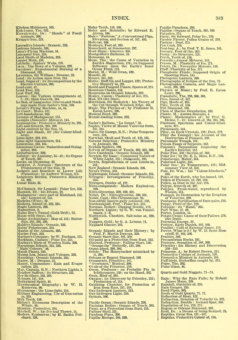 Kitohen-Middeners, 105. Koh-i-noor, The, 192. KowalewsUy, Dr :  Hands  of Fossil Animals, 266. Krupp's Gun, 221. laccadive Islands: Oceanic, 326. Ladrone Islands, 326. Xiana's Flying Machine, oi. Lancaster Gun, 223. Land Shells of Madeira, 324. Lappet Moth, 130. Latrielle : Spiders' Webs, 178. Lava : The Story of a Volcano, 239. Lavoisier: Experimental Burning of a Diamond, 193. Xiawrence, Sir William: Dreams, 22. Lead: its Action upon Iron, 243. Lead, Sugar of: its Decomposition by the Electric Current, 202. Lead-rust, 47. Xead Tree, 242. Leaf Turf, 343. Leaves : the Various Arrangements of, 7—13; their Growth, 204. Le Bon, of Languedoc: Gloves and Stock- ings made from Spider's Silk, 180. Leturr's Flying Machine, 54, 55. L,e Court: Moles, 167. Left-handedness, 263. Lemurs of Madagascar, 155. Leonids {November Meteors), 145. Lepidoptera: Protective Mimicry in, 291. Life and Growth, 201, 208. Light emitted by the Sun, 75. Light and Shade, 317 (See Colour-blind- Lime-light, 210, 212. Lime-light Gasometers, 214. Limestone, 163, 164. limestone Caves: Stalactites and Stalag- mites, 203. Lithofracteur, 329. Lobster: its Anatomy, 34—41; its Organs of Touch, 307. Locke, on Dreaming, 23. Lockyer, J. Norman: Spectrum of the Prominences of the Sun, 79. Lodgers and Boarders in Lower Life (Parasites); by Andrew Wilson^ 374. Longicorn Beetles, Protective Mimicry in, 292. Lunar Halo, 61. McClintock, Sir Leopold: Polar Ice, 359. Macnish, Dr.: his Dream, 22. Madagascar: once part of Mainland, 152, 154 ; Lemurs of, 155. Madeira (Wine), 50. Madeira, Island of, 322, 324. Magic Lantern, 208. Magnetism, 2. Maine Boy's Tunnel (Gold Drift), 73. Maize with Smut, 276. Malay Archipelago: Map of, 152; Butter- flies, 285, 286, 290. Maldive Islands: Oceanic, 326. Mains' Polariscope, 354. Mantis of the Amazon, 293. Marine Peat, 343. Mariner's Compass; by W. Durham, 171. Markham, Captain : Polar Ice, 3.55. Marloye's Harp of Wooden Rods, 296. Marquesas Islands, 324, 326. ' Mars' Colours, 46. Marsh Plants, 346. Mauna Loa, Island and Volcano, 326. Mauritius: Oceanic Islands, 325. Maury, M.: Dreams, 25. Maury, Commodore: Rain and Evapo- ration, 235. jVIay, Captain, R.N.: Northern Lights, 1. JVIeadow Saffron : its Structure, 221. Mer de Glace, 183, 268. Meteors, 147, 148. Methylated Spirit, 48. 31icroscopical Biography; by W. H. Kesteven, 90. M icroscope: the Lime-light, 214. Military Engineering, Use of Gun-cotton in, 334. Milk Teeth, 156. IVIilton's Erroneous Description of the Whale, 89. Mimicry, Protective, 284. Mitchell, W.: his Ivy-leaf Theory, 11. Modern Explosives; by H. Baden Prit- chard, 328. Molar Teeth, 156, 160. Moles and Molehills; by Edward R. Alston, 166. Mole s Fortress, A:Conventional Plan, Elevation, and Section of, 167,169. ' Mole-rat, 109. Monkeys, Feet of, 263. Monochord, or Sonometer, 297. Mont Blanc : Glaciers, 268. Montgolfier's Balloons, 53. Monsoons, 14. Moon, The: the Cause of Variation in Earth's Magnetism, 176; its Supposed Influence upon the Earth's Inner Ocean Fluid, 113. Morlot, M.: Wild Swan, 109. Moselle, 50. Mosses 341 342. Moths:' Buff-tip, and Lappet, 129; Protec- tive Mimicry in, 291. Mould and Fungoid Plants, Spores of, 275. Mountain Chains, 152. Mountains on Oceanic Islands, 322. Mozley, Canon; Plasticity of Ice, 271. Mud, 273 (See Dust). Murchison, Sir Roderick: his Theory of the Cut through Wenlock Edge, 162. Music, The Physics of; by Professor R. Eaton Lowe, 296. Musical Reed, 303. Muzzle-loading Guns, 222. Nadar's Balloon, Le G6ant, 58. Naples, Views of Mount Vesuvius from, 237, 241. Nares, Sir George, R.N.: Polar Tempera- ture, 118. Narwhal, Skull and Teeth of, 159, 161. Natural Selection : Protective Mimicry in Animals, 296. Nephila Spiders, 180. Nerves of Organs of Touch, 262, 305, 306. New Caledonia: Oceanic Islands, 326. Newton, Sir Isaac: Compound Nature of White Light, 125 ; Diamonds, 193. Newts, Reproduction of Lost Limbs in, 311. New Zealand: Oceanic Islands, 326. Nicol's Prism, 353. Nightingale Island: Oceanic Islands, 324. Nitrogen: Investigations of Priestley, 255. Nitrogen, Oxides of, 127. Nitro-compounds: Modern Explosives, 329. Nitro-Glycerine, 329, 330, 331. Nobel, Dr.: Nitro-glycerine, 330, 331. Noble, Capt.: His Chronoscope, 94. Non-edible Insects gaily coloured, 132. Nordenskjold, Prof.: Polar Ice, 355. Norman, Robert: Dipping Needle, 173. Northern Lights; by G. W. von Tunzel- mann, 1—6. Northwich, Cheshire, Salt-mine at, 280, 283. Nuggets, Gold; by G. A. Lebour, 71. Nygaard Glacier, 183. Oceanic Islands and their History; by Prof. P. Martin Duncan, 320. Oceanic Snow-line, 181, 358. Oil-paint as a Protection from Rust, 242. Olmsted, Professor : Falling Stars, 146.  Orange-tip  Butterfly, 135, 286. Organ-pipes, 298, 302. Oriole: The Honeysucker mimicked by it, 294. Orleans or Regent Diamond, 188. Ornaments, Primitive, 187.  Overtones, Musical, 300. Ovule of the Primrose, 219. Owen, Professor: on Probable Fin in Ichthyosaurs, 139; on the Hand, 262. Oxen, Hoof of, 265. Oxygen: its Discovery by Priestley, 252; Production of, 214. Oxidising Chamber, for Protection, of Iron from Rust, 247, 248. Oxy-hydrogen Lantern, 213. Oxy-hydrogen Light, 210. Oysters, 106. Pacific Ocean : Oceanic Islands, 326. Pacinian Bodies : Organs of Touch, 305. Paint, as a Protection from Rust, 241. Palliser Shell, 221. Pandean Pipes, 298. Papilio Merope, 288, 289, Papilio Paradoxa, 200. Papillse: Organs of Touch, 305, 306. Parasites, 374. Parry, Sir Edward, Polar Ics, 359. Passior Flower, Pollen Grains of, 218. Pasteur: Dust, 275. Pea Crab, 376. Peat-bog, A ; by Prof. T. R. Jones, 311. Peccary, Foot of the, 265. Peony : its Structure, 221. Perch, Teeth of, 159. Pcrseids {^lugust Meteors), 115. Person, M. : Plasticity of Ice, 271. Peters, Dr.: November Meteors, 110. Pfaff: Plasticity of Ice, 271- Pliosphoric Fluids; Supposed Origin of Shooting .Stars, 145. Photogenic Lantern, 209. Photographs of Eclipse of the Sun, 78. Photographic Camera, and Magic Lan- tern, 208, 209. Physics of Music; by Prof. R. Eaton Lowe, 296. Pianoforte, The, 298, 300, 301. I'ico, Island of, 322. Pigs, Hoots of, 265. Pike, Teeth of, 159. Pitt Diamond, 188. Plain of Marine Denudation, 163. Plante, M.: Aurora Borealis, 4. Plants: Mathematics of; by Prof. G. Dickie, 7-13 ; Growth of, 204, 205, 206. Platinmii Spectrum and Colour-blind- ness, 317. Plesiosaurs, 141. Phny, on Rock Crystals, 189; Dust, 279. Pliny the Younger: his Account of the Destruction of Pompeii, 238. Pneumatic Trough, 251. Poison Fangs of Serpents, 102. Poisson's Supposition respecting the Earth's Interior, 112. Polar Floe, 358 : Section of, 360. Polar Ice; by Dr. E. L. Moss, R.N., 356. Polariscope, Mains', 354. Polarised Light, 355. Polar Sea: its Temperature, 118; Mid- summer View of, 358. Pole, Dr. Wm.: his Colour-blindness, 316. Poles of the Earth, why Ice-bound, 118. Pollen of Flowers, 12, 218, 219. Pollen, as Dust in the Air, 276. Polype, Grovvth of, 207. Polypes, Fresh-water, reproduced by Fission, 311. Pompeii, its Destruction by the Eruption of Vesuvius, 239. Pontanus: Fertilisation of Date-palm, 218. Poppy. Pistil of the, 219. Porpoise : its  Hand, 265. Port Wine, 47, 49. Porter, London, 51. Potato Crops: Cause of their Failure, 276„ {See Dust). Potential Energy-, 97. Pottery, Early Danish, 102, 109. Pouillet: Cold of External Space. 118. Power, What is it ? by W. D. Scott-Mon- crieff, 97, 102, 256. Prairies, 34(5. Precambrian Rocks, 341. Pressure, Sensation of, 308, 309. Priestley: his History and Discoveries, 250-255. Primrose, A; by Robert Brown, 215. Protective Colours of Animals, 128. Protective Mimicry in Animals, 284. Puff-birds, Butterflies caught by, 285, Pulse, The, 262. Pulse Glass, 48. Quartz and Gold Nuggets, 71—74. Rain: Why the Raia Falls; by Robert James Mann, 229. Rainfall, Statistics of, 235. Rain Gauges, 235. Reed Pipes, 303. Reefs of Gold Quartz. 71, 72. Reflection of Heat, 122. Refraction, Relation of Velocity to, 352. Refraction, Double : Iceland Spar, 348. Regelation of Ice, 270, 271. Regent or Orleans Diamond, 188. Reid, Dr.: a Dream of being Scalped, 2L Reptiles, Great Sea, 137—147. Reptiles, Protective Colour of, 134-