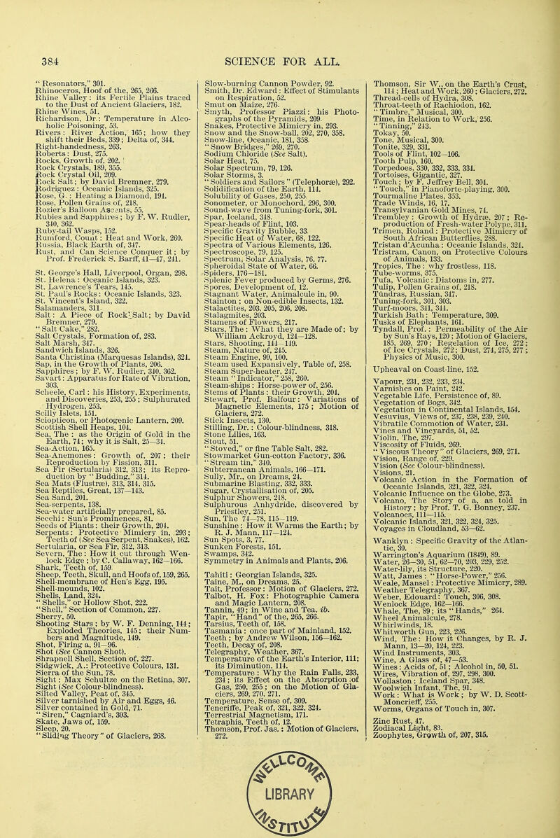  Resonators, 301. Rhinoceros, Hoof of the, 265, 266. Rhine Valley: its Fertile Plains traced to the Dust of Ancient Glaciers, 182. Rhine Wines, 61. Richardson, Dr.: Temperature in Alco- holic Poisoning, 53. Rivers: River Action, 165; how they shift their Beds, 339; Delta of, 311. Right-handedness, 263. Roberts: Dust, 275. Rocks, Growth of, 202. ' Rock Crystals, 189, 355. Rock Crystal Oil, 209. Rock Salt; by David Bremner, 279. Rodriguez : Oceanic Islands, 325. Rose, G. : Heating a Diamond, 191. Rose, Pollen Grains of, 218. Rozier's Balloon Ascents, 55. Rubies and Sapphires ; by F. W. Rudler, 310, 362. Ruby-tail Wasps, 152. Rumford, Count: Heat and Work, 260. Russia, Black Earth of, 317. Rust, and Can Science Conquer it; by Prof. Frederick S. Bartr,41—47, 241. St. George's Hall, Liverpool, Organ, 298. St. Helena : Oceanic Islands, 323. St. Lawrence's Tears, 145. St. Paul's Rocks: Oceanic Islands, 323. St. Vincent's Island, 322. Salamanders, 311. Salt: A Piece of Rockl^Salt; by David Bremner, 279.  Salt Cake, 282. Salt Crystals, Formation of, 283. Salt Marsh, 347. Sandwich Islands, 326. Santa Christina (Marquesas Islands), 324. Sap, in the Growth of Plants, 206. Sapphires ; by F. W. Rudler, 340, 362. Savart: Apparatus for Rate of Vibration, 303. Scheele, Carl: his History, Experiments, and Discoveries, 253, 255 ; Sulphurated Hydrogen, 253. Scilly Islets, 151. Sciopticon, or Photogenic Lantern, 209. Scottish Shell Heaps, 104. Sea, The : as the Origin of Gold in the Earth, 74; why it is Salt, 25—31. Sea-Action, 165. Sea-Anemones: Growth of, 207 ; their Reproduction by Fission, 311. Sea Fir (Sertularia) 312, 313; its Repro- duction by  Budding, 314. Sea Mats (Flustraj), 313, 314, 315. Sea Reptiles, Great, 137—143. Sea Sand, 201. Sea-serpents, 138. Sea-water artificially prepared, 85. Secchi: Sun's Prominences, 81. Seeds of Plants : their Growth, 204. Serpents : Protective Mimicry in,. 293; Teeth of (See Sea Serpent, Snakes), 162. Sertularia, or Sea Fir, 312, 313. Severn, The: How it cut through Wen- lock Edge ; by C. CaUaway, 162—166. Shark, Teeth of, 159. Sheep, Teeth, Skull, and Hoofs of, 159,265. Shell-membrane of Hen's Egg, 195. Shell-mounds, 102. Shells, Land, 324.  Shells, or Hollow Shot, 222. Shell, Section of Common, 227. Sherry, 50. Shooting Stars ; by W. F. Denning, 144; Exploded Theories, 145; their Num- bers and Magnitude, 149. Shot, Firing a, 91—96. Shot (See Cannon Shot). Shrapnell Shell, Section of, 227. Sidgwick, A.: Protective Colours, 131. Sierra of the Sun, 78. Sight: Max Schultze on the Retina, 307. Sight {See Colour-blindness). Silted Valley, Peat of, 345. Silver tarnished by Air and Eggs, 46. Silver contained in Gold, 71.  Siren, Cagniard's, 303. Skate, Jaws of, 159. Sleep, 20. Sliding Theory of Glaciers, 268. Slow-burning Cannon Powder, 92. Smith, Dr. Edward: Effect of Stimulants on Respiration, 52. Smut on Maize, 276. Smyth, Professor Piazzi: his Photo- graphs of the Pyramids, 209. Snakes, Protective Mimicry in, 293. Snow and the Snow-ball, 202, 270, 358. Snow-line, Oceanic, 181, 358.  Snow Bridges, 269, 270. Sodium Chloride (See Salt). Solar Heat, 75. Solar Spectrum, 79,126. Solar Storms, 3.  Soldiers and Sailors  (Telephorse), 292. Solidification of the Earth, 114. Solubility of Gases, 250, 255. Sonometer, or Monochord, 296, 300. Sound-wave from Tuning-fork, 301. Spar, Iceland, 318. Spear-heads of Fhnt, 103. Specific Gravity Bubble, 33. Specific Heat of Water, 68, 122. Spectra of Various Elements, 126. Spectroscope, 79, 125. Spectrum, Solar Analysis, 76, 77. Spheroidal State of Water, 66. Spiders, 176-181. Splenic Fever produced by Germs, 276. Spores, Development of, 12. Stagnant Water, Animalcule in, 90. Stainton ; on Non-edible Insects, 132. Stalactites, 203, 205, 206, 208. Stalagmites, 203. Stamens of Flowers, 217. Stars, The: What they are Made of; by William Ackroyd, 124-128. Stars, Shooting, 144-149. Steam, Nature of, 245. Steam Engine, 99, 100. Steam used Expansively, Table of, 258. Steam Super-heater, 247. Steam  Indicator, 258, 260. Steam-ships: Horse-power of, 256. Stems of Plants : their Growth, 204. Stewart, Prof. Balfour: Variations of Magnetic Elements, 175 ; Motion of Glaciers, 272. Stick Insects, 130. Stilling, Dr.: Colour-blindness, 318. Stone Lilies, 163. Stout, 51.  Stoved, or fine Table Salt, 282. Stowmarket Gun-cotton Factory, 336. Stream tin, 340. Subterranean Animals, 166—171. Sully, Mr., on Dreams, 24. Submarine Blasting, 332, 333. Sugar, Crystallisation of, 205. Sulphur Showers, 218. Sulphurous Anhydride, discovered by Priestley, 251. Sun, The 74—78, 115-119. Sunshine: How it Warms the Earth; by R. J. Mann, 117—124. Sun Spots, 3, 77. Sunken Forests, 151. Swamps, 342. Symmetry in Animals and Plants, 206. Tahiti: Georgian Islands, 325. Taine, M., on Dreams, 25. Tait, Professor: Motion of Glaciers, 272. Talbot, H. Fox: Photographic Camera and Magic Lantern, 208. Tannin, 49; in Wine and Tea, ib. Tapir, Hand of the, 265, 266. Tarsius, Teeth of, 158. Tasmania : once part of Mainland, 152. Teeth ; by Andrew WUson, 156—162. Teeth, Decay of, 208. Telegraphy, Weather, 367. Temperature of the Earth's Interior, 111; its Diminution, 114. Temperature : Why the Rain Falls, 233, 234; its Effect on the Absorption lof Gas, 250, 255; on the Motion of Gla- ciers, 269, 270, 271. Temperature, Sense of, 309. Tenerilfe, Peak of, 321, 322, 324. Terrestrial Magnetism, 171. Tetraphis, Teeth of, 12. Thomson, Prof. Jas.; Motion of Glaciers, 272. Thomson, Sir W., on the Earth's Crust, 114 ; Heat and Work, 260; Glaciers, 272. Thread-ceUs of Hydra, 308. Throat-teeth of Rachiodon, 162.  Timbre, Musical, 300. Time, in Relation to Work, 256.  Tinning, 243. Tokay, 50. Tone, Musical, 300. Tonite, 329, 331. Tools of Flint, 102-106. Tooth Pulp, 160. Torpedoes, 330, 332, 333, 334. Tortoises, Gigantic, 327. Touch; by F. Jeffrey Bell, 304.  Touch, in Pianoforte-playing, 300. Tourmaline Plates, 353. Trade Winds, 16, 17. Transylvanian Gold Mines, 74. Trembley: Growth of Hydra;, 207 ; Re- production of Fresh-water Polype, 311. Tnmen, Roland : Protecti\'e Mimicry of South African Butterflies, 288. Tristan d'Acunha: Oceanic Islands, 321. Tristram, Canon, on Protective Colours of Animals, 133. Tropics, The : why frostless, 118. Tube-worms, 375. Tufa, Volcanic: Diatoms in, 277. Tulip, Pollen Grains of, 218. Tandras, Russian, 347. Tuning-fork, 301, 303. Turf-moors, 341, 344. Turkish Bath: Temperature, 309. Tusks of Elephants, 161. Tyndall, Prof. : Permeability of the Air by Sun's Rays, 120 ; Motion of Glaciers, 185, 209, 270; Regelation of Ice, 272; of Ice Crystals, 272; Dust, 274, 275, 277 ; Physics of Music, 300. Upheaval on Coast-line, 152. Vapour, 231, 232, 233, 234. Varnishes on Paint, 242. Vegetable Life, Persistence of, 89. Vegetation of Bogs, 342. Vegetation in Continental Islands, 154. Vesuvius, Views of, 237, 238, 239, 240. Vibratile Commotion of Water, 231. Vines and Vineyards, 51, 52. Violin, The, 297. Viscosity of Fluids, 269. Viscous Theory of Glaciers, 269, 271. Vision, Range of, 229. Vision {See Colour-blindness). Visions, 21. Volcanic Action in the Formation of Oceanic Islands, 321, 322, 324. Volcanic Influence on the Globe, 273. Volcano, The Story of a, as told in History; by Prof. T. G. Bonney, 237. Volcanoes, 111—115. Volcanic Islands, 321, 322, 324, 325. Voyages in Cloudland, 53—62. Wanklyn : Specific Gravity of the Atlan- tic, 39. Warrington's Aquarium (1849), 89. Water, 26-30, 51, 62—70, 203, 229, 252. Water-lily, its Structure, 220. Watt, James : Horse-Power, 256. Weale, Mansel: Protective Mimicry, 289. Weather Telegraphy, 367. Weber, Edouard: Touch, 306, 308. Wenlock Edge, 162-166. Whale, The, 89; its Hands, 264. Wheel Animalcule, 278. Whirlwinds, 18. Whitworth Gun, 223, 226. Wind, The: How it Changes, by R. J. Mann, 13—20, 124, 223. Wind Instruments, 303. Wine, A Glass of, 47-53. Wines: Acids of, 51; Alcohol in, 50, 51. Wires, Vibration of, 297, 298, 300. Wollaston : Iceland Spar. 348. Woolwich Infant, The, 91. Work: What is Work; by W. D. Scott- Moncrieff, 255. Worms, Organs of Touch in, 307. Zinc Rust, 47. Zodiacal Light, 83. Zoophytes, Growth of, 207, 315.
