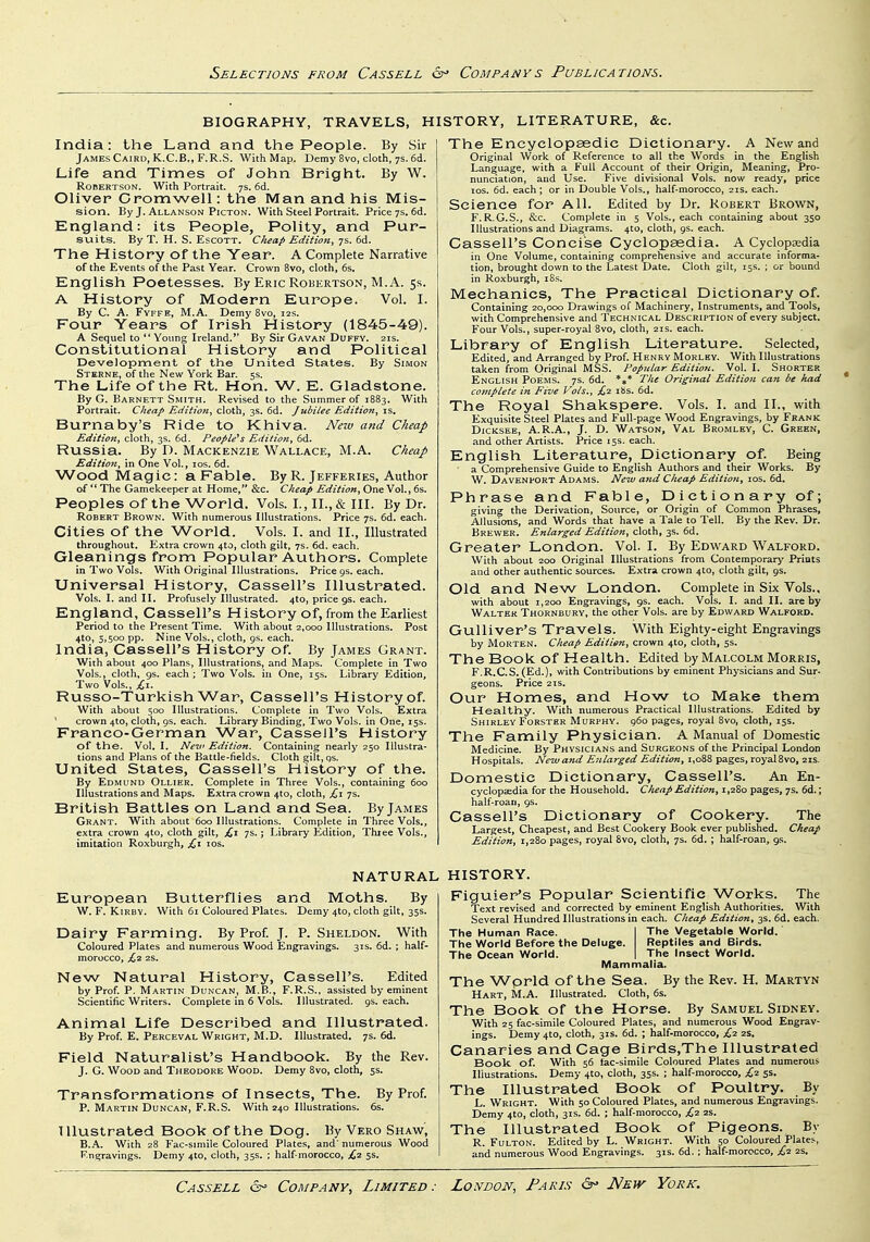 BIOGRAPHY, TRAVELS, H India: the Land and the People. By Sir James Cairo, K.C.B., F.R.S. With Map. Demy 8vo, cloth, 7s. 6d. Life and Times of John Bright. By W. Robertson. With Portrait. 7s. 6d. Oliver Cromwell: the Man and his Mis- sion. By J. Allanson PiCTON. With Steel Portrait. Price 7s. 6d. England: its People, Polity, and Pur- suits. By T. H. S. EscoTT. C/ieap Edition, 7s. 6d. The History of the Year. A Complete Narrative of the Events of the Past Year. Crown 8vo, cloth, 6s. English Poetesses. By Eric Robertson, M. A. 5s. A History of Modern Europe. Vol. I. By C. A. Fyffe, M.A. Demy 8vo, 12s. Four Years of Irish History (1845-49). A Sequel to  Young Ireland. By Sir Gavan Duffy. 21s. Constitutional History and Political Development of the Onited. States. By Simon Sterne, of the New York Bar. 5s. The Life of the Rt. Hon. W. E. Gladstone. By G. Barnett Smith. Revised to the Summer of 1883. With Portrait. Cheap Edition, cloth, 3s. 6d. Jubilee Edition, is. Burnaby's Ride to Khiva. New and Cheap Edition, cloth, 3s. 6d. People*s Edition, 6d. Russia. By D. Mackenzie Wallace, M.A. Cheap Edition, in One Vol., los. 6d. Wood Magic: a Fable. By R. Jefferies, Author of The Gamekeeper at Home, &c. Cheap Edition,Oneyo\.,6i. Peoples of the World. Vols. I., II., & III. By Dr. Robert Brown. With numerous Illustrations. Price 7s. 6d. each. Cities of the World. Vols. I. and II., Illustrated throughout. Extra crown 4to, cloth gilt, 7s. 6d. each. Gleanings from Popular Authors. Complete in Two Vols. With Original Illustrations. Price 9s. each. Universal History, Cassell's Illustrated. Vols. I. and II. Profusely Illustrated. 4to, price 9s. each, England, Cassell's History of, from the Earliest Period to the Present Time. With about 2,000 Illustrations. Post 4to, 5,500 pp. Nine Vols., cloth, 9s. each. India, Cassell's History of. By James Grant. With about 400 Plans, Illustrations, and Maps. Complete in Two Vols,, cloth, gs. each; Two Vols, in One, 15s. Library Edition, Two Vols., Russo-Turkish War, Cassell's History of. With about 500 Illustrations. Complete in Two Vols. Extra ' crown 4to, cloth, 9s. each. Library Binding, Two Vols, in One, 15s. Franco-German War, Cassell's History of the. Vol. I. New Edition. Containing nearly 250 Illustra- tions and Plans of the Battle-fields. Cloth gilt, qs. United States, Cassell's History of the. By Edmund Ollier. Complete in Three Vols., containing 600 Illustrations and Maps. Extra crown 4to, cloth, £,1 7s. British Battles on Land and Sea. By James Grant. With about 600 Illustrations. Complete in Three Vols., extra crown 410, cloth gilt, ;£i 7s.; Library Edition, Three Vols., imitation Roxburgh, £,1 los. ISTORY, LITERATURE, &c. The Encyclopaedic Dictionary. A New and Original Work of Reference to all the Words in the English Language, with a Full Account of their Origin, Meaning, Pro- nunciation, and Use. Five divisional Vols, now ready, price los. 6d. each ; or in Double Vols., half-morocco, 21s. each. Science for All. Edited by Dr. Robert Brown, F.R.G.S., &c. Complete in 5 Vols., each containing about 350 Illustrations and Diagrams. 4to, cloth, 9s. each. Cassell's Concise Cyclopaedia. A Cyclopaedia in One Volume, containing comprehensive and accurate informa- tion, brought down to the Latest Date. Cloth gilt, 15s. ; or bound in Roxburgh, iSs. Mechanics, The Practical Dictionary of. Containing 20,000 Drawings of Machinery, Instruments, and Tools, with Comprehensive and Technical Description of every subject. Four Vols., super-royal 8vo, cloth, 21s. each. Library of English Literature. Selected, Edited, and Arranged by Prof. Henry Morley. With Illustrations taken from Original MSS. Popular Edition. Vol. I. Shorter English Poems. 7s. 6d. *»* The Original Edition can be had complete in Five Vols., £2 i8s. 6d. The Royal Shakspere. Vols. I. and II., with Exquisite Steel Plates and Full-page Wood Engravings, by Frank DicKSEE, A.R.A., J. D. Watson, Val Bromley, C. Green, and other Artists. Price iss. each. English Literature, Dictionary of. Being a Comprehensive Guide to English Authors and their Works. By W. DAVENhORT Adams. New and Cheap Edition, los. 6d. Phrase and Fable, Dictionary of; giving the Derivation, Source, or Origin of Common Phrases, Allusions, and Words that have a Tale to Tell. By the Rev. Dr. Brewer. Enlarged Edition, cloth, 3s. 6d. Greater London. Vol. I. By Edward Walford. With about 200 Original Illustrations from Contemporary Priats and other authentic sources. Extra crown 4to, cloth gilt, 9s. Old and New London. Complete in Six Vols., with about 1,200 Engravings, gs. each. Vols. I. and II. are by Walter Thornbury, the other Vols, are by Edward Walford. Gulliver's Travels. With Eighty-eight Engravings by Morten. Cheap Edition, crown 410, cloth, 5s. The Book of Health. Edited by Malcolm Morris, F.R.C.S. (Ed.), with Contributions by eminent Physicians and Sur. geons. Price 21s. Our Homes, and How to Make them Healthy. With numerous Practical Illustrations. Edited by Shirley Forster Murphy. 960 pages, royal 8vo, cloth, 15s. The Family Physician. A Manual of Domestic Medicine. By Physicians and Surgeons of the Principal London Hospitals. New and Enlarged Edition, 1,088 pages, royal 8vo, 21s. Domestic Dictionary, Cassell's. An En- cyclopjedia for the Household. Cheap Edition, 1,280 pages, 7s. 6d.; half-roau, gs. Cassell's Dictionary of Cookery. The Largest, Cheapest, and Best Cookery Book ever published. Cheap Edition, 1,280 pages, royal 8vo, cloth, 7s. 6d. ; half-roan, gs. NATURAL European Butterflies and Moths. By W. F. KiRBV. With 61 Coloured Plates. Demy 410, cloth gilt, 35s. Dairy Farming. By Prof. J. P. Sheldon. With Coloured Plates and numerous Wood Engravings. 31s. 6d. ; half- morocco, £,2 2S. New Natural History, Cassell's. Edited by Prof. P. Martin Duncan, M.B., F.R.S., assisted by eminent Scientific Writers. Complete in 6 Vols. Illustrated, gs. each. Animal Life Described and Illustrated. By Prof. E. Perceval Wright, M.D. Illustrated. 7s. 6d. Field Naturalist's Handbook. By the Rev. J. G. Wood and Theodore Wood. Demy 8vo, cloth, 5s. Transformations of Insects, The. By Prof. p. Martin Duncan, F.R.S. With 240 Illustrations. 6s. Illustrated Book of the Dog. By Vero Shaw, B.A. With 28 Fac-simile Coloured Plates, and' numerous Wood Engravings. Demy 4to, cloth, 35s. ; half morocco, £2 5s. HISTORY. Figuier's Popular Scientific Works. The Text revised and corrected by eminent English Authorities. With Several Hundred Illustrations in each. Cheap Edition, 3s. 6d. each. The Human Race. I The Vegetable World. The World Before the Deluge. Reptiles and Birds. The Ocean World. | The Insect World. Mammalia. The Wprld of the Sea. By the Rev. H. Martyn Hart, M.A. Illustrated. Cloth, 6s. The Book of the Horse. By Samuel Sidney. With 25 fac-simile Coloured Plates, and numerous Wood Engrav- ings. Demy 4to, cloth, 31s. 6d. ; half-morocco, £-2. 2S, Canaries and Cage Birds.The Illustrated Book of. With 56 )ac-simile Coloured Plates and numerous Illustrations. Demy 4to, cloth, 35s. ; half-morocco, £2 55. The Illustrated Book of Poultry. By L. Wright. With 50 Coloured Plates, and numerous Engravings. Demy 4to, cloth, 31s. 6d. ; half-morocco, £2 2s. The Illustrated Book of Pigeons. By R. Fulton. Edited by L. Wright. With 50 Coloured Plates, and numerous Wood Engravings. 31s. 6d. ; half-morocco, £1. 2S.