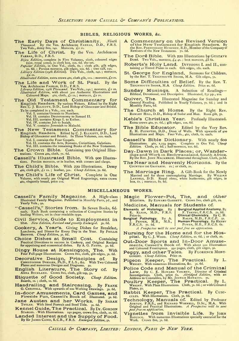 BIBLES, RELIGIOUS WORKS, &c. The Early Days of Christianity. Ninth Thousand. By the Ven. Archdeacon Farrak, D.D., F.R.S. Two Vols., demy 8vo, 24s. Morocco, ^2 2s. The Life of Christ. By the Ven. Archdeacon Farrak, D.D., F.R.S. Bijou Edition, complete in Five Volumes, cloth, coloured edges (size, royal 32mo), in cloth box, los, 6d. the set. Popular Edition, in One Vol., cloth, 6s. ; cloth gilt, gilt edges, 7s. 6d. ; Persian morocco, gilt edges, los. 6d. ; tree calf, 15s. Library Edition {2gth Edition), Two Vols., cloth, 24s.; morocco, £,2 2S. Illustrated Edition, extra crown 4to, cloth gilt, 21s.; morocco, ^ 2 2s. The Life and Work of St. PauL By the Ven. Archdeacon Farrar, D.D., F.R.S. Library Edition, igth Thousand. Two Vols., 24s.; morocco, ;^2 2s. Illustrated Edition, with about 300 Authentic Illustrations and Coloured Maps. 4to, cloth, £1 is.; morocco, £2 2s. The Old Testament Commentary for English Readers. By various Writers. Edited by the Right Rev. C. J. Ellicott, D.D., Lord Bishop of Gloucester and Bristol. To be completed in 5 Vols., 21s. each. Vol. I. contains Genesis to Numbers. Vol. II. contains Deuteronomy to Samuel II. Vol. III. contains Kings I. to Esther. Vol. IV. contains Job to Isaiah. Vol. V. contains Jeremiah to Malachi. The New Testament Commentary for English Readers. Edited by C. J. Ellicott, D.D., Lord Bishop of Gloucester and Bristol. In Three Volumes, 21s. each. Vol. I. contains the Four Gospels. Vol. II. contains the Acts, Romans, Corinthians, Galatians. Vol. III. contains the remaining Books of the New Testament. The Crown Bible. Containing 900 Original Illus- trations. Crown 4to, cloth, 7s. 6d. Cassell's Illustrated Bible. With 900 Illustra- tions. Persian morocco, or in leather, with corners and clasps. The Child's Bible. With 220 Illustrations. Demy 4to, cloth gilt, £1 IS. ; leather, 30s. Cheap Edition, 7s. 6d. The Child's Life of Christ. Complete in One Volume, with nearly 300 Original Wood Engravings, extra crown 4to, elegantly bound, price 2rs. A Commentary on the Revised Version of the New Testament for English Readers. By the Rev. Prebendary Humphry, B.D., Member of the Company of Revisers of the New Testament. 7s. 6d. The Dore Bible. With 220 Illustrations by GusTAVE Dor6. Two Vols., morocco, £^ 4s. ; best morocco, £6 6s. Roberts's Holy Land. Divisions I. and II., con- taining 42 Tinted Plates in each. Gilt edges, i8s. each. St. George for England. Sermons for Children, by the Rev. T. Teignmouth Shore, M.A. Gilt edges, 5s. Some Difficulties of Belief. By the Rev. T. Teignmouth Shore, M.A. Cheap Edition. Price 2s. 6d. Sunday Musings. A Selection of Readings- Biblical, Devotional, and Descriptive. Illustrated, 832 pp., 21s. Quiver, The. Illustrated Magazine for Sunday and General Reading. Published in Yearly Volumes, 7s. 6d. ; and in Monthly Parts, 6d. The Church at Home. By the Right Rev. Rowley Hill, D.D., Bishop of Sodor and Man. Roan gilt, 5s. Keble's Christian Year. Profusely Illustrated. Extra crown 4to, 7s. 6d.; gilt edges, los. 6d. The Bible Educator. Edited by the Very Rev. E. H. Plumptre, D.D,, Dean of Wells. With upwards of 400 Illustrations and Maps. Four Vols., 410, cloth, 6s. each. Cassell's Bible Dictionary. With nearly 600 Illustrations. 4to, 1,159 P^g^s. Complete in One Vol. C/ieap Edition. Cloth, 7s. 6d. ; half-morocco, los. 6d. Day-Dawn in Dark Places; or, Wander- ings and W^ork in Beehwanaland, South Africa. By the Rev. John Mackenzie. Illustrated throughout. Cloth, 3S.6d. The Near and Heavenly Horizons. By the Countess de Gasparin. is.; or cloth, 2s. The Marriage Ring. A Gift-Book for the Newly Married and for those contemplating Marriage. By William Landels, D.D. Royal i6mo, white leatherette, gilt edges, in box, 6s. ; morocco, 8s. 6d. MISCELLANEOUS WORKS. Cassell's Family Magazine. A High-class Illustrated Family Magazine. Published in Monthly Parts, 7d., and Yearly Vols. ,9s. Cassell's, Stories from. In Seven Books, 6d. each. Each Book containing a collection of Complete Stories by leading Writers, set in clear readable type. Civil Service, Guide to Employment in the. Neiv Edition, Revised and greatly E7Llarged, 3s. 6d. Cookery, A Year's. Giving Dishes for Breakfast, Luncheon, and Dinner for Every Day in the Year. By Phillis Browne. Cheap Edition,-^s. 6i. Choice Dishes at Small Cost. Containing Practical Directions to success in Cookery, and Original Recipes for appetising and economical dishes. By A. G. Payne. 3s. 6d. Dingy House at Kensington, The. With Four Full-page Illustrations. Crown 8vo, cloth, gilt edges, 3s. 6d. Decorative Design, Principles of. By Christopher Dresser, Ph.D., F.L.S., &c. With Two Coloured Plates and numerous Designs and Diagrams. 5s. English Literature, The Story of. By Anna Buckland. Crown 8vo, cloth, gilt top, 5s. Etiquette of Good Society. Ckeap Edition. Boards, is.; cloth, is. 6d. Handrailing, and Staircasing. By Frank O. Creswell. With upwards of 100 Working Drawings. 3s. 6d. In-door Amusements, Card Games, and Fireside Fun, Cassell's Book of. Illustrated. 3s. 6d. Jane Austen and her Works. By Sarah Tvtler. With Steel Portrait and Steel Title. 3s. 6d. Kennel Guide, The Practical. By Dr. Gordon Stables. With Illustrations. 192 pages, crown 8vo, cloth, 2s. 6d. Landed Interest and the Supply of Food. By Sir James Cairo, K.C.B., F.R.S. Enlarged Edition, 5s. Magic Flower-Pot, The, and other stories. By Edward Garrett. Crown 8vo, cloth gilt, 2s. Medicine, Manuals for Students of. Elements of Histology. By E. Klein, M.D., F.R.S. Price 6s. Surgical Pathology. By .\. J. Pepper, M.B., M.S., F. R.C.S. 7s. 6d. Surgical Applied Anatomy. By F. Treves, F.R.C.S. 7s. 6d. Clinical Chemistry. By C. H. Ralfe, M.D., F.R.C.P. ss. Human Physiology. By Henry Power, M.B., F.R.C.S. 6s. A Prospectus ivill be sent post free on appucation. Nursing for the Home and for the Hos- pital. By C. J. Wooo. Cheap Edition, is. 6d. ; or cloth, 2s. Out-Door Sports and In-Door Amuse- ments, Cassell's Book of. With about 900 Illustrations and Coloured Frontispiece. 990 pages, cloth, gilt edges, 9s. Peggy, and other Tales. By Florence Mont- gomery. Cheap Edition. Price 2S. Pigeon Keeper, The Practical. By L. Wright. With numerous Illustrations, &c. 3s. 6d. Police Code and Manual of the Criminal Law. By C. E. Howard Vincent, Director of Crimiaal Investigations. Cloth, price 6s. Abridged Edition, with an Address to Constables, by Mr. Justice Haw kins. 2s. Poultry Keeper, The Practical. By L. Wright. With Plain Illustrations. Cloth, 3s. 6d.; or with Coloured Plates, 5s. Rabbit Keeper, The Practical. By Cuni- culus. With Illustrations. Cloth, 3s. 6d. Technology, Manuals of. Edited by Professor Ayrton, F.R.S., and Richard Wormell, D.Sc, M.A. With Original and Practical Illustrations. A Prospectus will be sent post free on application. Vignettes from Invisible Life. By John Badcock. With numerous Illustrations specially executed for the Work. Crown 8vo, 3s. 6d.