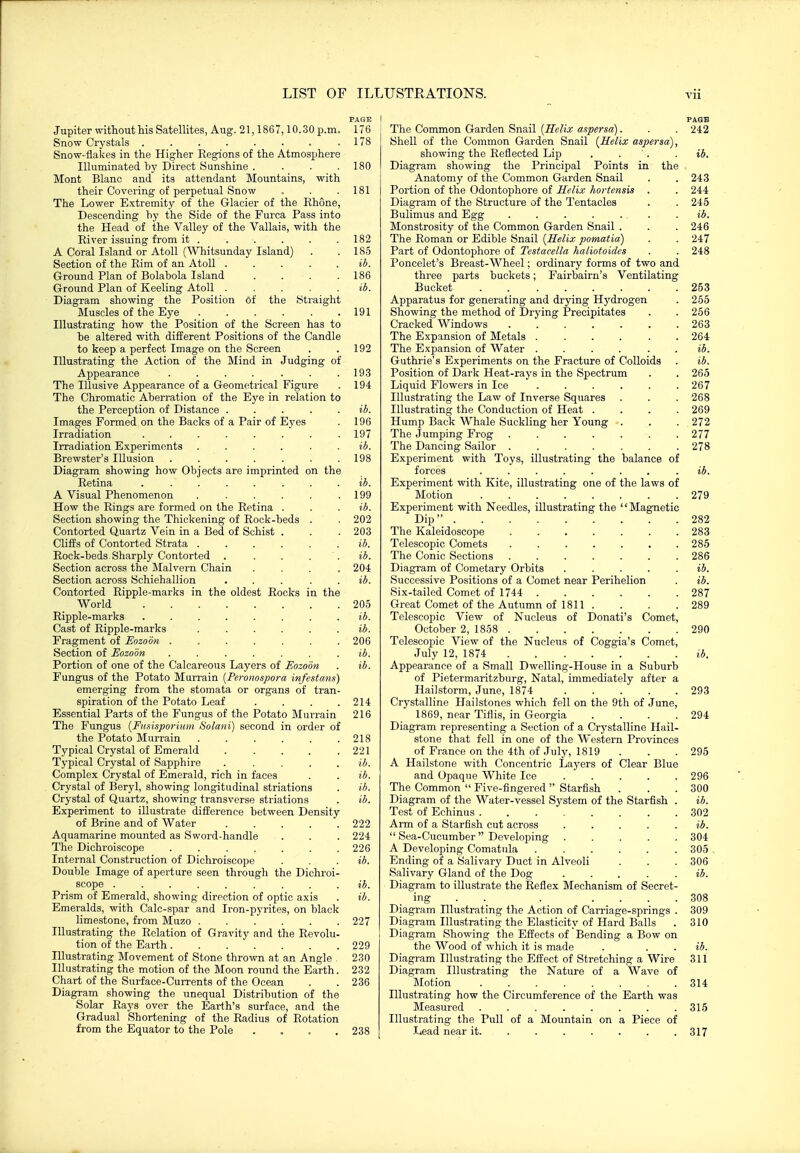 Vll Jupiter without his Satellites, Aug. 21,1867,10.30 p.m. Snow Crystals ........ Snow-flakes in the Higher Regions of the Atmosphere Illuminated by Direct Sunshine .... Mont Blanc and its attendant Mountains, with their Covering of perpetual Snow The Lower Extremity of the Glacier of the Rhone, Descending hy the Side of the Furca Pass into the Head of the Valley of the Vallais, with the River issuing from it . A Coral Island or Atoll (Whitsunday Island) Section of the Rim of an Atoll Ground Plan of Bolabola Island .... Ground Plan of Keeling Atoll Diagram showing the Position of the (Straight Muscles of the Eye Illustrating how the Position of the Screen has to he altered with different Positions of the Candle to keep a perfect Image on the Screen Illustrating the Action of the Mind in Judging of Appearance ...... The Illusive Appearance of a Geometrical Figure The Chromatic Aberration of the Eye in relation to the Perception of Distance . Images Formed on the Backs of a Pair of Eyes Irradiation ...... Irradiation Experiments .... Brewster's Illusion ..... Diagram showing how Objects are imprinted on the Retina ...... A Visual Phenomenon .... How the Rings are formed on the Retina . Section showing the Thickening of Rock-beds Contorted Quartz Vein in a Bed of Schist . Cliffs of Contorted Strata .... Eock-heds-Sharply Contorted . Section across the Malvern Chain Section across Schiehallion Contorted Ripple-marks in the oldest Rocks in the World Ripple-marks Cast of Ripple-marks Fragment of Eozoon Section of Eozoon Portion of one of the Calcareous Layers of Eozoon Fungus of the Potato Murrain [Peronospora infcstans emerging from the stomata or organs of tran spiration of the Potato Leaf Essential Parts of the Fungus of the Potato Murrain The Fungus {Fusisporiiim Solani) second in order of the Potato Murrain ..... Typical Crystal of Emerald .... Typical Crystal of Sapphire .... Complex Crystal of Emerald, rich in faces Crystal of Beryl, showing longitudinal striations Crystal of Quartz, showing transverse striations Experiment to illustrate difference between Density of Brine and of Water .... Aquamarine mounted as Sword-handle The Dichroiscope ...... Internal Construction of Dichroiscope Double Image of aperture seen through the Dichroi scope ........ Prism of Emerald, showing direction of optic axis Emeralds, with Calc-spar and Iron-pyrites, on black limestone, from Muzo Illustrating the Relation of Gravity and the Revolu tion of the Earth Illustrating Movement of Stone thrown at an Angle Illustrating the motion of the Moon round the Earth Chart of the Surface-Currents of the Ocean Diagram showing the unequal Distribution of the Solar Rays over the Earth's surface, and the Gradual Shortening of the Radius of Rotation from the Equator to the Pole .... PAGE 176 178 180 181 182 185 ib. 186 ib. 191 192 193 194 ib. 196 197 ib. 198 lb. 199 ib. 202 203 ib. ib. 204 205 ib. ib. 206 ib. ib. 214 216 218 221 ib. b. b. ib. 222 224 226 ib. ib. ib. 227 229 230 232 236 238 PAGE The Common Garden Snail {Helix aspersa). . . 242 Shell of the Common Garden Snail [Helix aspersa), showing the Reflected Lip . . '. . ib. Diagram showing the Principal Points in the Anatomy of the Common Garden Snail . .243 Portion of the Odonto^jhore of Helix hortensis . . 244 Diagram of the Structure of the Tentacles . . 245 Bulimus and Egg ....... ib. Monstrosity of the Common Garden Snail . . . 246 The Roman or Edible Snail [Helix pomatia) . . 247 Part of Odontophore of Testacclla hatiotoidcs . . 248 Poncelet's Breast-Wheel; ordinary forms of two and three parts buckets; Fairbairn's Ventilating Bucket 253 Apparatus for generating and drying Hj'-drogen . 255 Showing the method of Drying Precipitates . . 256 Cracked Windows 263 The Expansion of Metals 264 The Expansion of Water ...... ib. Guthrie's Experiments on the Fracture of Colloids . ib. Position of Dark Heat-rays in the Spectrum . . 265 Liquid Flowers in Ice ...... 267 Illustrating the Law of Inverse Squares . . . 268 Illustrating the Conduction of Heat .... 269 Hump Back Whale Suckling her Young . . . 272 The Jumping Frog 277 The Dancing Sailor 278 Experiment with Toys, illustrating the balance of forces ........ ib. Experiment with Kite, illustrating one of the laws of Motion 279 Experiment with Needles, illustrating the '' Magnetic Dip 282 The Kaleidoscope ....... 283 Telescopic Comets ....... 285 The Conic Sections 286 Diagram of Cometary Orbits ..... jJ. Successive Positions of a Comet near Perihelion . ib. Six-tailed Comet of 1744 287 Great Comet of the Autumn of 1811 .... 289 Telescopic View of Nucleus of Donati's Comet, October 2, 1858 290 Telescopic View of the Nucleus of Coggia's Comet, July 12, 1874 ib. Appearance of a Small Dwelling-House in a Suburb of Pietermaritzburg, Natal, immediately after a Hailstorm, June, 1874 293 Crystalline Hailstones which fell on the 9th of June, 1869, near Tiflis, in Georgia . . . .294 Diagram representing a Section of a Crystalline Hail- stone that fell in one of the Western Provinces of France on the 4th of July, 1819 . . .295 A Hailstone with Concentric Layers of Clear Blue and Opaque White Ice 296 The Common  Five-fingered Starfish . . . 300 Diagram of the Water-vessel System of the Starfish . ib. Test of Echinus 302 Arm of a Starfish cut across . . . . . ib.  Sea-Cucumber Developing ..... 304 A Developing Comatula 305 Ending of a Salivary Duct in Alveoli . . . 306 Salivary Gland of the Dog . . . . . ib. Diagram to illustrate the Reflex Mechanism of Secret- ing . . . .... 308 Diagram Hlustrating the Action of Carriage-springs . 309 Diagram Illustrating the Elasticity of Hard Balls . 310 Diagram Showing the Effects of Bending a Bow on the Wood of which it is made . . . ib. Diagram Illustrating the Effect of Stretching a Wire 311 Diagram Illustrating the Nature of a Wave of Motion 314 Illustrating how the Circumference of the Earth was Measured 315 Illustrating the Pull of a Mountain on a Piece of Lead near it. ...... . 317