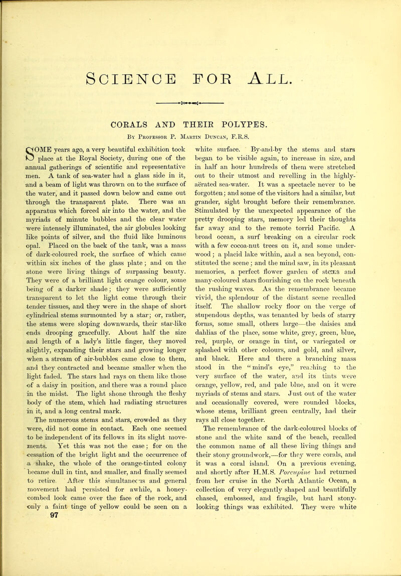 SoiEisroE FOE All. CORALS AND THBIH POLYPES. By Pkofessor P. Martin Duncan, F.E.S. SOME years ago, a very beautiful exhibition took place at the Royal Society, during one of the annual gatherings of scientific and representative men. A tank of sea-water had a glass side in it, and a beam of light was thrown on to the surface of the water, and it passed down below and came out through the transparent plate. There was an apparatus which forced air into the water, and the myriads of minute bubbles and the clear water were intensely illuminated, the air globules looking like points of silver, and the fluid like luminous opal. Placed on the back of the tank, was a mass of dark-coloured rock, the surface of which came within six inches of the glass plate; and on the stone were living things of surpassing beauty. They were of a brilliant light orange colour, some being of a darker shade; they were sufficiently transparent to let the light come through their tender tissues, and they were in the shape of short cylindrical stems surmounted by a star; or, rather, the stems were sloping downwards, their star-like ends drooping gracefully. About half the size and length of a lady's little finger, they moved slightly, expanding their stars and growing longer when a stream of air-bubbles came close to them, and they contracted and became smaller when the light faded. The stars had rays on them like those ■of a daisy in position, and there was a round place in the midst. The light shone through the fleshy body of the stem, which had radiating structures in it, and a long central mark. The numerous stems and stars, crowded as they were, did not come in contact. Each one seemed to be independent of its fellows in its slight move- ments. Yet this was not the case; for on the ■cessation of the bright light and the occurrence of .a shake, the whole of the oi'ange-tinted colony Isecame dull in tint, and smaller, and finally seemed to retire. After this simultanecus and general movement had persisted for awhile, a honey- tombed look came over the face of the rock, and only a faint tinge of yellow conld be seen on a 97 white surface. By-and-by the stems and stars began to be visible again, to inciease in size, and in half an hour hundreds of them were stretched out to their utmost and revelling in the highly- aerated sea-water. It was a spectacle never to be forgotten; and some of the visitors had a similar, but grander, sight brought before their remembrance. Stimulated by the unexpected appearance of the pretty drooping stars, memory led their thoughts far away and to the remote torrid Pacific. A broad ocean, a surf breaking on a circular rock with a few cocoa-nut trees on it, and some under- wood ; a placid lake within, and a sea beyond, con- stituted the scene ; and the mind saw, in its pleasant memories, a perfect flower garden of steiT.3 and many-coloured stai's flourishing on the rock beneath the rushing waves. As the remembrance became vivid, the splendour of the distant scene recalled itself The shallow rocky floor on the verge of stupendous depths, was tenanted by beds of starry forms, some small, others large—the daisies and dahlias of the place, some white, grey, green, blue, red, purple, or orange in tint, or variegated or splashed with other colours, and gold, and silver, and black. Hei'e and there a branching mass stood in the  mind's eye, reaching to the very surface of the water, and its tints were oi'ange, yellow, red, and pale blue, and on it were myriads of stems and stars. Just out of the water and occasionally covered, were rounded blocks, whose stems, brilliant green centrally, had their rays all close together. The remembrance of the dai-k-coloured blocks of stone and the white sand of the beach, recalled the common name of all these living things and their stony groundwork,—for tlie^^ were corals, and it was a coral island. On a previous evening, and shortly after H.M.S. Porcupine had returned from her cruise in the North Atlantic Ocean, a collection of very elegantly shaped and beautifully chased, embossed, and fragile, but hard stony- looking things was exhibited. They were white