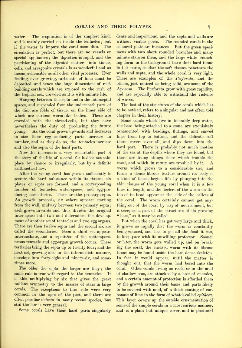 water. The respiration is of tlie sirajjlest kind, and is mainly carried on inside the tentacles ; but if the water is impure the coral soon dies. The circulation is perfect, but there are no vessels or special appliances; the digestion is rapid, and the partitioning of the digested matters into tissue, cells, and arragonite crystals is as wonderful and as incompi-ehensible as all other vital processes. Ever feeding, ever growing, carbonate of lime must be deposited, and hence the huge dimensions of reef- building corals which are exposed to the rush of the tropical sea, crowded as it is with minute life. Hanging between the septa, and in the interseptal si)aces, and suspended from the underneath jiart of the disc, are folds of tissue, on the inner side of which are curious worm-like bodies. These are crowded with the thread-cells, but they have nevertheless the duty of producing the future young. As the coral grows upwards and increases in size these egg-producing parts increase in number, and as they do so, the tentacles increase and also the sej)ta of the hard parts. Now this increase is a very remarkable part of the story of the life of a coral, for it does not take place by chance or irregularly, but by a definite arithmetical law. After the young coral has grown sufliciently to secrete the hard substance within its tissues, six plates or septa are formed, and a corresponding number of tentacles, water-spaces, and egg-pro- ducing mesenteries. These are the primary septa. As growth proceeds, six others appear; starting from the wall, midway between two primary septa; each grows inwards and thus divides the original inter-space into two and determines the develop- ment of another set of tentacles and two egg organs. There are then twelve septa and the second six are called the secondaries. Soon a third set appears intermediate, and a repetition of the contempora- neous tentacle and egg-organ gi-owth occurs. These tertiaries bring the septa up to twenty-four; and the next set, gi-owing also in the intermediate manner, develops into forty-eight and ninety-six, and some- times more. The older the septa the larger are they; the same rule is true with regard to the tentacles. It is this multii)lying by six that gives the great radiant symmetry to the masses of stars in large corals. The exceptions to this rule were very common in the ages of the past, and there are often peculiar defects in many recent species, but still the law is very general. Some corals have their hard parts singularly dense and imj^ervious, and the sej)ta and walls are without visible pores. The rounded corals in the coloui-ed plate are instances. But the gi-een speci- mens with two short rounded branches and manv minute stars on them, and the large white branch- ing form in the backgi-ound have their hard tissue full of jiores, so that the soft tissues penetrate the walls and septa, and the whole coral is very light. These are examples of the Perforata, and the others, just noticed as being solid, are some of the Aporosa. The Perforata grow with great rapidity, and are especially able to withstand the violence of waves. The last of the structures of the corals which has to be noticed, i-efers to a singular and not often told chapter rn their history. Some corals which live in tolerably deep water, the base being attached to a stone, are exquisitely oi-namented with beadings, flutings, and curved lines from top to bottom, and the delicate soft tissue covers over all, and dijjs down into the hard part. There is probably not much motion of the sea at the depths where they are found, but there are living things there which trouble the coral, and which in return are troubled by it. A worm which grows to a considerable size, and forms a dense fibrous texture around its body as a kind of house, begins life by jdunging into the thin tissues of the young coral when it is a few lines in length, and the feelers of the worm on the top of its head appear at the side of the calices of the coi'al. The worm certainly cannot get any- thing out of the coral by way of nourishment, but it occupies a part of the structures of its gi-owing  host, as it may be called. But when the coral has got very large and thick, it grows so rajMdly that the worm is constantly being encased, and has to get all the food it can, to keep pace with its unwilling protector. Sooner or later, the worm gets walled up, and on break- ing the coral, the encased worm with its fibrous tissue may be found inside the hard dense skeleton In fact it would appear, until the matter is thought out, that the worm had bored into the coral. Other corals living on reefs, or in the mud of shallow seas, are attacked by a host of enemies, and a certain amount of protection is afforded them by the growth around their bases and parts likely to be covered with mud, of a thick coating of car- bonate of lime in the form of what is called epitheca. This layer covers up the outside ornamentation of some of the simple corals in a most curious manner, and is a plain but unique cover, and is produced