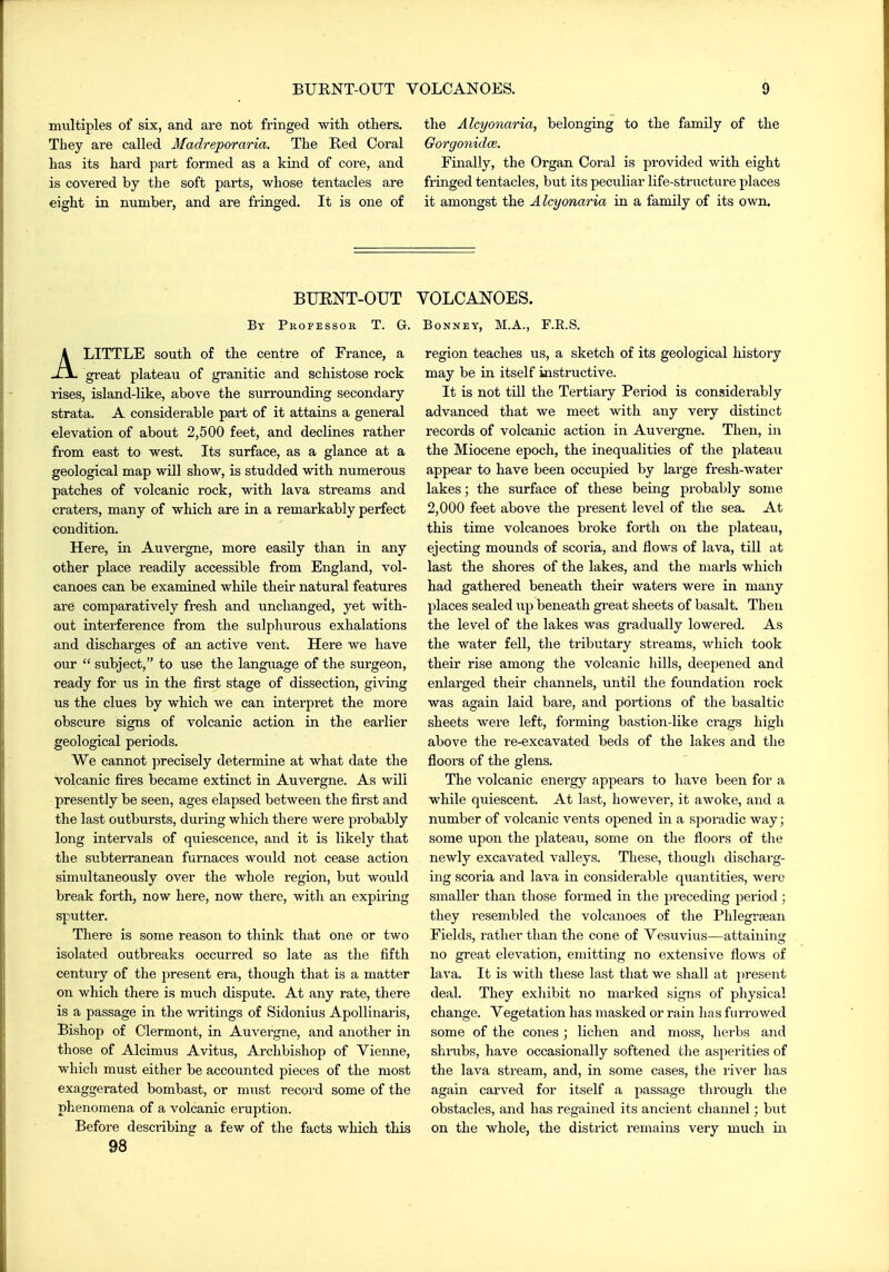multiples of six, and are not fringed with others. They are called Madreporaria. The Red Coral has its hard part formed as a kind of core, and is covered by the soft parts, whose tentacles are eight in number, and are fringed. It is one of the Alcyonaria, belonging to the family of the Gorgonidce. Finally, the Organ Coral is provided with eight fringed tentacles, but its peculiar life-structure places it amongst the Alcyonaria in a family of its own. BUENT-OUT VOLCANOES. By Professor T. G. Bonney, M.A., F.R.S. ALITTLE south of the centre of France, a great plateau of granitic and schistose rock rises, island-like, abo ve the surrounding secondary strata. A considerable pai-t of it attains a general elevation of about 2,500 feet, and declines rather from east to west. Its surface, as a glance at a geological map will show, is studded with numerous patches of volcanic rock, with lava streams and craters, many of which are in a remarkably perfect condition. Here, in Auvergne, more easily than in any other place readily accessible from England, vol- canoes can be examined while their natural features are comparatively fresh and unchanged, yet with- out interference from the sulphurous exhalations and discharges of an active vent. Here we have our  subject, to use the language of the surgeon, ready for us in the first stage of dissection, giving us the clues by which we can interpret the more obscure signs of volcanic action in the earlier geological periods. We cannot precisely determine at what date the volcanic fires became extinct in Auvergne. As will presently be seen, ages elapsed between the first and the last outbursts, during which there were probably long intervals of quiescence, and it is likely that the subterranean furnaces would not cease action simultaneously over the whole region, but woiild break forth, now here, now there, with an expiring sputter. There is some reason to think that one or two isolated outbreaks occurred so late as the fifth century of the present era, though that is a matter on which there is much dispute. At any rate, there is a passage in the writings of Sidonius ApoUinaris, Bishop of Clermont, in Auvergne, and another in those of Alcimus Avitus, Archbishop of Vienne, which must either be accounted pieces of the most exaggerated bombast, or must record some of the phenomena of a volcanic eruption. Before describing a few of the facts which this 98 region teaches us, a sketch of its geological history may be in itself iaistructive. It is not till the Tertiary Period is considerably advanced that we meet with any very distinct records of volcanic action in Auvergne. Then, in the Miocene epoch, the inequalities of the plateau appear to have been occupied by large fresh-Avater lakes; the surface of these being probably some 2,000 feet above the present level of the sea. At this time volcanoes broke forth on the plateau, ejecting mounds of scoria, and flows of lava, till at last the shores of the lakes, and the marls which had gathered beneath their waters were in many places sealed up beneath great sheets of basalt. Then the level of the lakes was gradually lowered. As the water fell, the tributary streams, which took their rise among the volcanic hills, deepened and enlarged their channels, until the foundation rock was again laid bare, and portions of the basaltic sheets Avere left, forming bastion-like ci-ags high above the re-excavated beds of the lakes and the floors of the glens. The volcanic energy appears to have been for a while quiescent. At last, however, it awoke, and a number of volcanic vents opened in a sporadic way; some upon the plateau, some on the floors of the newly excavated valleys. These, though discharg- ing scoria and lava in considerable quantities, were smaller than those formed in the preceding period; they resembled the volcanoes of the Phlegrsean Fields, rather than the cone of Vesuvius—attaining no great elevation, emitting no extensive flows of lava. It is with these last that we shall at i)resent deal. They exhibit no marked signs of physical change. Vegetation has masked or rain has fiuTOwed some of the cones ; lichen and moss, herbs and shrubs, have occasionally softened tlie asperities of the lava stream, and, in some cases, the river has again carved for itself a passage through the obstacles, and has regained its ancient channel; but on the whole, the district remains very much in