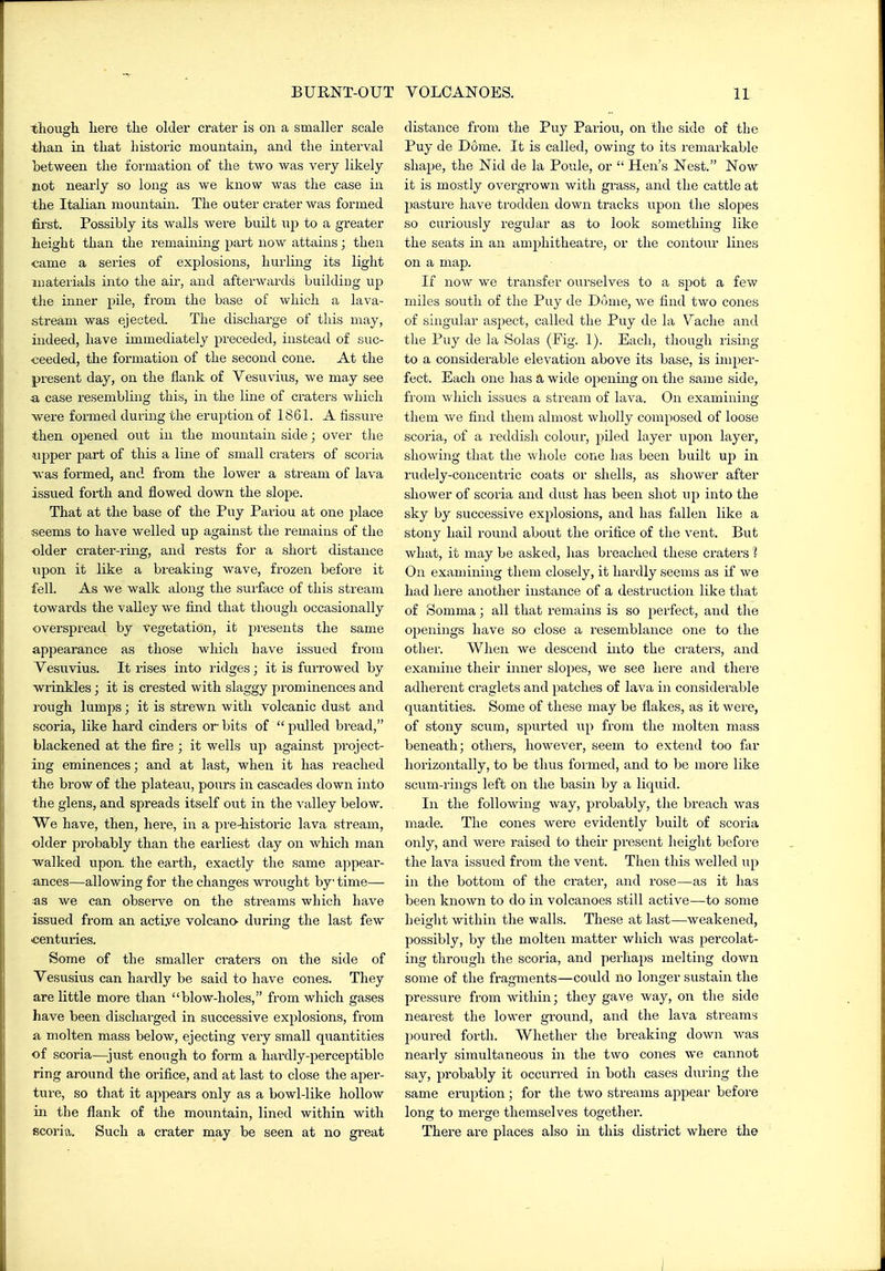 thougli liere the older crater is on a smaller scale than in that historic mountain, and the interval between the formation of the two was very likely not nearly so loiig as we know was the case in the Italian mountain. The outer crater was formed fii'st. Possibly its walls were buUt up to a greater height than the remaining part now attains; then came a series of explosions, hurling its light jiiaterials into the air, and afterwards buildiDg up the inner pile, from the base of which a lava- stream was ejected. The discharge of this may, indeed, have immediately preceded, instead of suc- ceeded, the formation of the second cone. At the present day, on the flank of Vesuvius, we may see a, case resembliaig this, in the line of craters which were formed during the eruption of 1861. A fissure then opened out in the mountain side; over the upper part of this a Ime of small craters of scoria was foi'med, and from the lower a stream of lava issued forth and flowed down the slope. That at the base of the Puy Pariou at one jjlace seems to have welled up against the remains of the older crater-ring, and rests for a short distance upon it like a breaking wave, frozen before it fell. As we walk along the surface of this stream towards the vaUey we find that thougli occasionally overspread by vegetation, it presents the same appearance as those which have issued from Vesuvius. It rises into ridges; it is fiuTowed by wrinkles; it is crested with slaggy prominences and rough lumps; it is strewn with volcanic dust and scoria, like hard cinders or- bits of  pulled bread, blackened at the fire ; it wells up against 2:)roject- ing eminences; and at last, when it has reached the brow of the plateau, pours in cascades down into the glens, and spreads itself out in the valley below. We have, then, here, in a pre-historic lava stream, older probably than the earliest day on which man walked uport the earth, exactly the same a]3pear- ances—allowing for the changes wrought by time—• as we can observe on the streams which have issued from an active volcano- during the last few centuries. Some of the smaller craters on the side of Vesusius can hardly be said to have cones. They are little more than blow-holes, from which gases have been discharged in successive explosions, from a molten mass below, ejecting very small quantities of scoria—just enough to form a hardly-perceptible ring around the orifice, and at last to close the aper- ture, so that it appears only as a bowl-like hollow in the flank of the mountain, lined within with scoria. Such a crater may be seen at no great distance from the Puy Pariou, on the side of the Puy de Dome. It is called, owing to its remarkable shape, the Nid de la Poule, or  Hen's Nest. Now it is mostly overgrown with grass, and the cattle at pasture have trodden down tracks upon the slopes so curiously regular as to look something like the seats in an amphitheatre, or the contour lines on a map. If now we transfer ourselves to a spot a few miles south of the Puy de Dome, we find two cones of singular asjject, called the Puy de la Vache and the Puy de la Solas (Fig. 1). Each, though rising to a considerable elevation above its base, is imper- fect. Each one has a wide opening on the same side, from which issues a stream of lava. On examining them we find them almost wholly composed of loose scoria, of a reddish colour, piled layer upon layer, showing that the whole cone Las been built up in rudely-concentric coats or shells, as shower after shower of scoria and dust has been shot up into the sky by successive explosions, and has fallen like a stony hail round about the orifice of the vent. But what, it may be asked, has breached these craters I On examining them closely, it hardly seems as if we had Jiere another instance of a destruction like that of Somma; all that remains is so perfect, and the openings have so close a resemblance one to the other. When we descend into the craters, and examine their inner slopes, we see here and there adherent craglets and patches of lava in considerable quantities. Some of these may be flakes, as it were, of stony scum, spurted up from the molten mass beneath; others, however, seem to extend too far horizontally, to be thus formed, and to be more like scum-rings left on the basin by a liquid. In the following way, probably, the bx'each was made. The cones were evidently built of scoria only, and were raised to their present height before the lava issued from the vent. Then this welled up in the bottom of the crater, and rose—as it has been known to do in volcanoes still active—to some height within the walls. These at last—weakened, possibly, by the molten matter which was percolat- ing through the scoria, and perhaps melting down some of the fragments—could no longer sustain the pressure from within; they gave way, on the side nearest the lower ground, and the lava streams poured forth. Whether the breaking down was nearly simultaneous in the two cones we cannot say, probably it occurred in both cases during the same eruption; for the two streams appear before long to merge themselves together. There are places also in this district where the