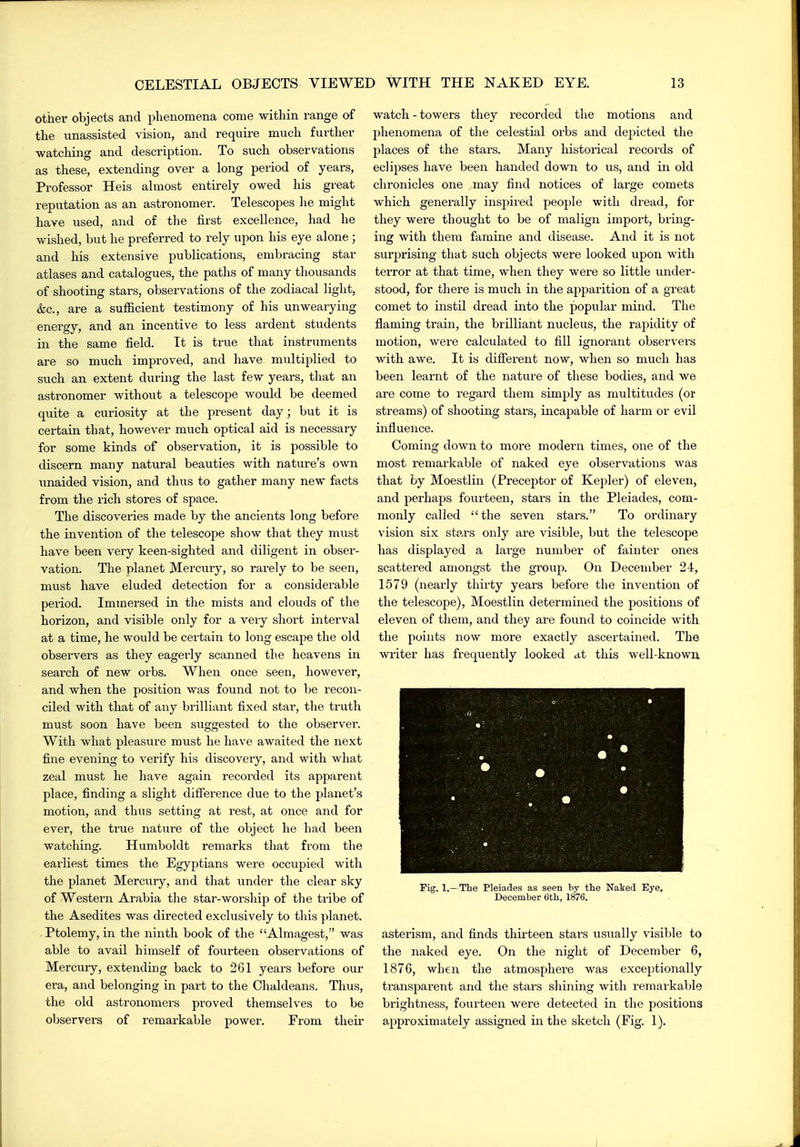 other objects and phenomena come within range of the unassisted vision, and requii-e much further watching and description. To such observations as these, extending over a long period of years, Professor Heis ahnost entirely owed his great reputation as an astronomer. Telescopes lie might have used, and of the first excellence, had he wished, but he preferred to rely upon his eye alone ; and his extensive publications, embracing star atlases and catalogues, the patlis of many thousands of shooting stars, observations of the zodiacal light, &c., are a sufficient testimony of his unwearying energy, and an incentive to less ardent students in the same field. It is true that instruments are so much impi-oved, and have multiplied to such an extent during the last few years, that an astronomer without a telescope would be deemed quite a curiosity at the present day; but it is certain that, however much optical aid is necessary for some kinds of observation, it is possible to discern many natural beauties with nature's own unaided vision, and thus to gather many new facts from the rich stores of space. The discoveries made by the ancients long before the invention of the telescope show that they must have been very keen-sighted and diligent in obser- vation. The planet Mercury, so rarely to be seen, must have eluded detection for a considerable period. Immersed in the mists and clouds of the horizon, and visible only for a very short interval at a time, he would be certain to long escape the old observers as they eagei-ly scanned the heavens in search of new orbs. When once seen, however, and when the position was found not to be recon- ciled with that of any brilliant fixed star, the truth must soon have been suggested to the observer. With what pleasure must he have awaited the next fine evening to verify his discoveiy, and with what zeal must he have again recorded its apparent place, finding a slight difierence due to the planet's motion, and thus setting at rest, at once and for ever, the true nature of the object he had been watching. Humboldt remarks that from the earliest times the Egyptians were occupied with the planet Mercury, and that under the clear sky of Western Arabia the star-worship of the tribe of the Asedites was directed exclusively to this planet. Ptolemy, in the ninth book of the Almagest, was able to avail himself of fourteen observations of Mercury, extending back to 261 years before our era, and belonging in part to the Chaldeans. Thus, the old astronomers proved themselves to be observers of remarkable power. Erom theu- watch - towers they recorded the motions and phenomena of the celestial orbs and depicted the places of the stars. Many historical records of eclipses have been handed down to us, and in old chronicles one may find notices of large comets which generally insjiired people with dread, for they were thought to be of malign import, bring- ing with them famine and disease. And it is not surprising that such objects were looked upon with terror at that time, when they were so little under- stood, for there is much in the apparition of a great comet to instil dread into the popular mind. The flaming train, the brilliant nucleus, the rapidity of motion, were calculated to fill ignorant observei's with awe. It is difierent now, when so much has been learnt of the nature of these bodies, and we are come to regard them simply as multitudes (or streams) of shooting stars, incapable of harm or evil iiafluence. Coming down to more modern times, one of the most remarkable of naked eye observations was that by Moestlin (Preceptor of Kepler) of eleven, and perhaps fourteen, stars in the Pleiades, com- monly called  the seven stars. To ordinary vision six stars only are visible, but the telescope has displayed a large number of fainter ones scattered amongst the group. On December 24, 1579 (nearly thirty years before the invention of the telescope), Moestlin determined the positions of eleven of them, and they are found to coincide with the points now more exactly ascertained. The writer has frequently looked at this well-known Fig. 1,— Tlie Pleiades as seen by the Naked Eye, December 6th, 1876. asterism, and finds thii-teen stars usually visible to the naked eye. On the night of December 6, 1876, when the atmosphere was exceptionally transparent and the stars shining with remarkable brightness, fourteen were detected in the positions approximately assigned in the sketch (Fig. 1).