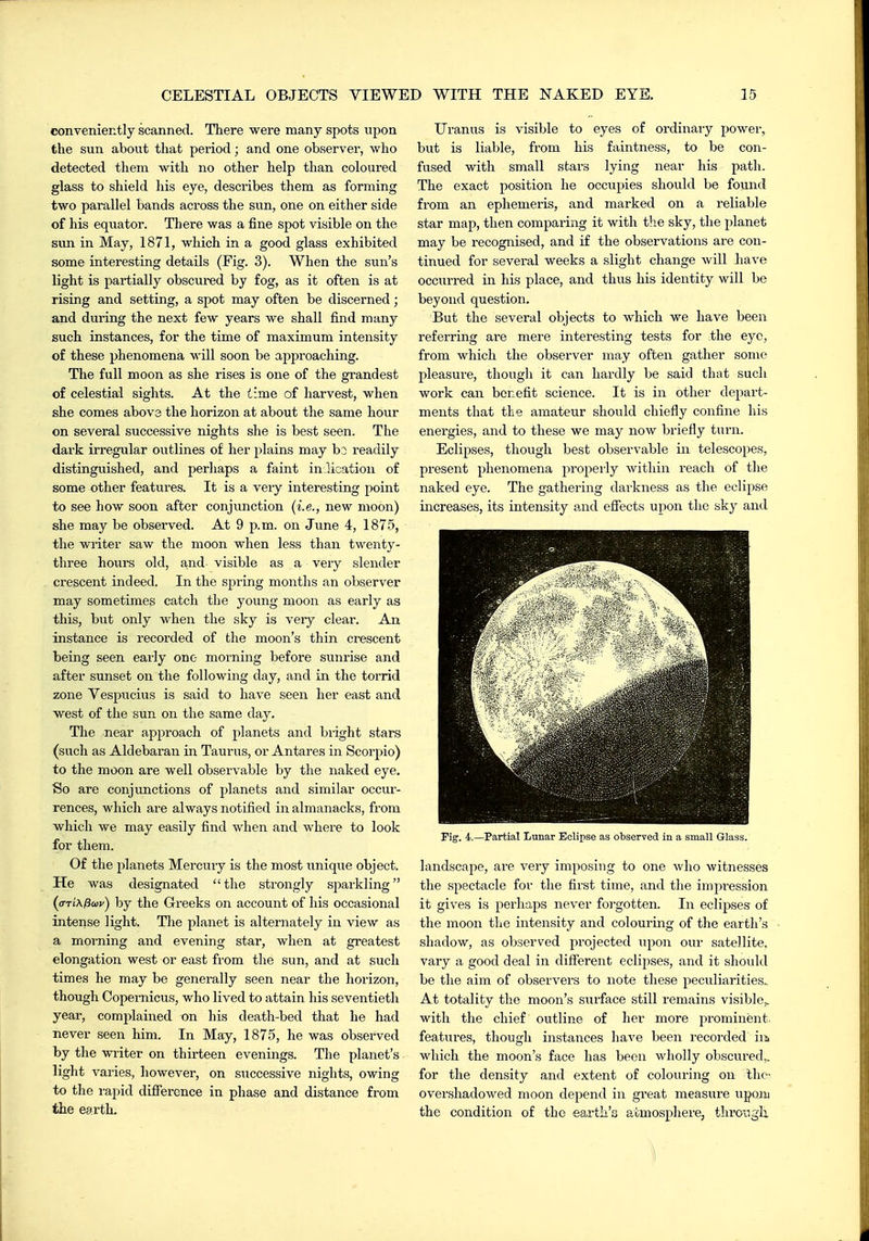 conveniently scanned. There were many spots upon the sun about that period; and one observer, who detected them with no other help than coloured glass to shield his eye, describes them as forming two parallel bands across the sun, one on either side of his equator. There was a fine spot visible on the Sim in May, 1871, which in a good glass exhibited some interesting details (Fig. 3). When the sun's light is partially obscured by fog, as it often is at rising and setting, a spot may often be discerned; and during the next few years we shall find many such instances, for the time of maximum intensity of these phenomena will soon be approaching. The full moon as she rises is one of the grandest of celestial sights. At the time of harvest, when she comes abova the horizon at about the same hour on several successive nights she is best seen. The dark irregular outlines of her plains may bo readily distinguished, and perhaps a faint in licatioii of some other features. It is a very interesting point to see how soon after conjunction (i.e., new moon) she may be observed. At 9 p.m. on June 4, 1875, the writer saw the moon when less than twenty- three hours old, and- visible as a very slender crescent indeed. In the spring months an observer may sometimes catch the young moon as early as this, but only when the sky is very clear. An instance is recorded of the moon's thin crescent being seen early one morning before sunrise and after sunset on the following day, and in the torrid zone Vespucius is said to have seen her east and west of the sun on the same day. The near approach of planets and bright stars (such as Aldebaran in Taurus, or Antares in Scorpio) to the moon are well observable by the naked eye. So are conjunctions of planets and similar occur- rences, which are always notified in almanacks, from which we may easily find when and where to look for them. Of the planets Mercury is the most unique object. He was designated the strongly sparkling ((TTiXfiaiv) by the Greeks on account of his occasional intense light. The planet is alternately in view as a morning and evening star, when at greatest elongation west or east from the sun, and at such times he may be generally seen near the horizon, though Copernicus, who lived to attain his seventieth year, complained on his death-bed that he had never seen him. In May, 1875, he was observed by the writer on thirteen eveniiags. The planet's light varies, however, on successive nights, owing to the rapid difference in phase and distance from the earth. Uranus is visible to eyes of ordinai-y power, but is liable, from his faintness, to be con- fused with small stars lying near his path. The exact position he occupies should be found from an ephemeris, and marked on a reliable star map, then comparing it with the sky, the planet may be recognised, and if the observations are con- tinued for several weeks a slight change will have occurred in his place, and thus his identity will be beyond question. But the several objects to which we have been referring are mere interesting tests for the eye, from which the observer may often gather some pleasure, though it can hardly be said that such work can benefit science. It is in other depart- ments that tlie amateur should chiefly confine his energies, and to these we may now briefly turn. Eclipses, though best observable in telescopes, present phenomena propei'ly within reach of the naked eye. The gathering darkness as the eclipse increases, its intensity and effects upon the sky and Fig. 4.—Partial Lunar Eclipse as observed in a small Glass. landscape, are very imposing to one who witnesses the spectacle for the first time, and the impression it gives is perhaps never foi'gotten. In eclipses of the moon the intensity and colouring of the earth's shadow, as observed projected iipon our satellite, vary a good deal in different eclipses, and it should be the aim of observers to note these peculiarities. At totality the moon's surface still remains visible,, with the chief outline of her more prominent, features, though instances have been recorded iii which the moon's face has been wholly obscured,, for the density and extent of colouring on the- overshadowed moon depend in great measure upoiii the condition of the earth's aomospliere, throngli ]