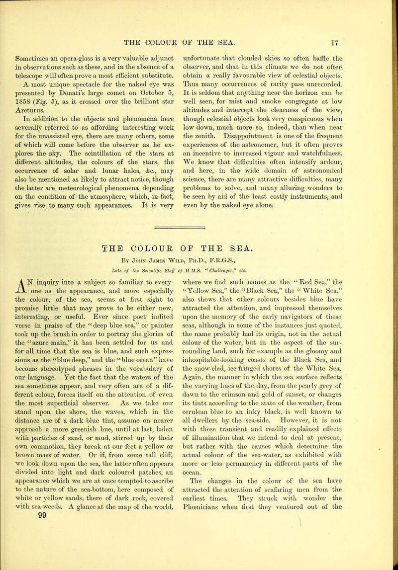 Sometimes an opera-glass is a very valuable adjunct in observations such as these, and in the absence of a telescope will often prove a most efficient substitute. A most unique spectacle for the naked eye was presented by Donati's large comet on October 5, 1858 (Eig. 5), as it crossed over the brilliant star Arcturus. In addition to the objects and phenomena here severally referred to as affording interesting work for the unassisted eye, there are many others, some of which will come before the observer as he ex- plores the sky. The scintillation of the stars at different altitudes, the colours of the stars, the occurrence of solar and lunar halos, &c., may also be mentioned as likely to attract notice, though the latter are meteorological phenomena depending on the condition of the atmosphere, which, in fact, gives rise to many such appearances. It is very unfortuiiate that clouded skies so often baffle the observer, and that in this climate we do not often, obtain a really favourable view of celestial objects. Thus many occurrences of rarity pass unrecoixled. It is seldom that anything near the horizon can be well seen, for mist and smoke congregate at low altitudes and intercept the clearness of the view, though celestial objects look very conspicuous when low down, much more so, indeed, than when near the zenith. Disappointment is one of the frequent experiences of the astronomer, but it often proves an incentive to increased vigour and watchfulness. We know that difficulties often intensify ardour, and here, in the wide domain of astronomical science, there are many attractive difficulties, many problems to solve, and many alluring wonders to be seen by aid of the least costly instruments, and even by the naked eye alone. THE COLOUR OF THE SEA, By John James Wild, Ph.D., F.E.G.S., Late of the Scientific Staff of H.M.S.  Cliallcnger, etc. AN inquiry into a subject so familiar to every- one as the appearance, and more especially the colour, of the sea, seems at first sight to promise little that may prove to be either new, interesting, or useful. Ever since poet indited verse in praise of the deep blue sea, or painter took up the brush in order to portray the glories of the azure main, it has been settled for us and for all time that the sea is blue, and such expres- sions as the blue deep, and the blue ocean have become stereotyped phrases in the vocabulary of our language. Yet the fact that the waters of the sea sometimes appear, and very often are of a dif- ferent colour, forces itself on the attention of even the most superficial observer. As we take our stand upon the shore, the waves, which in the distance are of a dark blue tint, assume on nearer approach a more greenish hue, until at last, laden with particles of sand, or mud, stirred up by their own commotion, they break at our feet a yellow or brown mass of water. Or if, from some tall cliff, we look down upon the sea, the latter often appears divided into light and dark coloured patches, an appearance which we are at once tempted to ascribe to the nature of the sea-bottom, here composed of white or yellow sands, there of dark rock, covered with sea-weeds. A glance at the map of the world, 99 where we find such names as the  Red Sea, the Yellow Sea, the Black Sea, the White Sea, also shows that other colours besides blue have attracted the attention, and impressed themselves upon the memory of the early navigators of tliese seas, although in some of the instances just quoted, the name probably had its origin, not in the actual colour of the water, but in the aspect of the sur- rounding land, such for example as the gloomy and inhospitable-looking coasts of the Black Sea, and the snow-clad, ice-fringed shores of the White Sea. Again, the manner in which the sea surface reflects the varying hues of the day, from the pearly grey of dawn to the crimson and gold of sunset, or changes its tints according to the state of the weather, from cerulean blue to an inky black, is well known to all dwellers by the sea-side. However, it is not with these transient and readily explained effects of illumination that we intend to deal at present, but rather with the causes which determine the actual colour of the sea-water, as exhibited with more or less permanency in different parts of the ocean. The changes in the colour of the sea have attracted the attention of seaftiring men from the earliest times. They struck with wonder the Phoenicians when first they ventured out of the