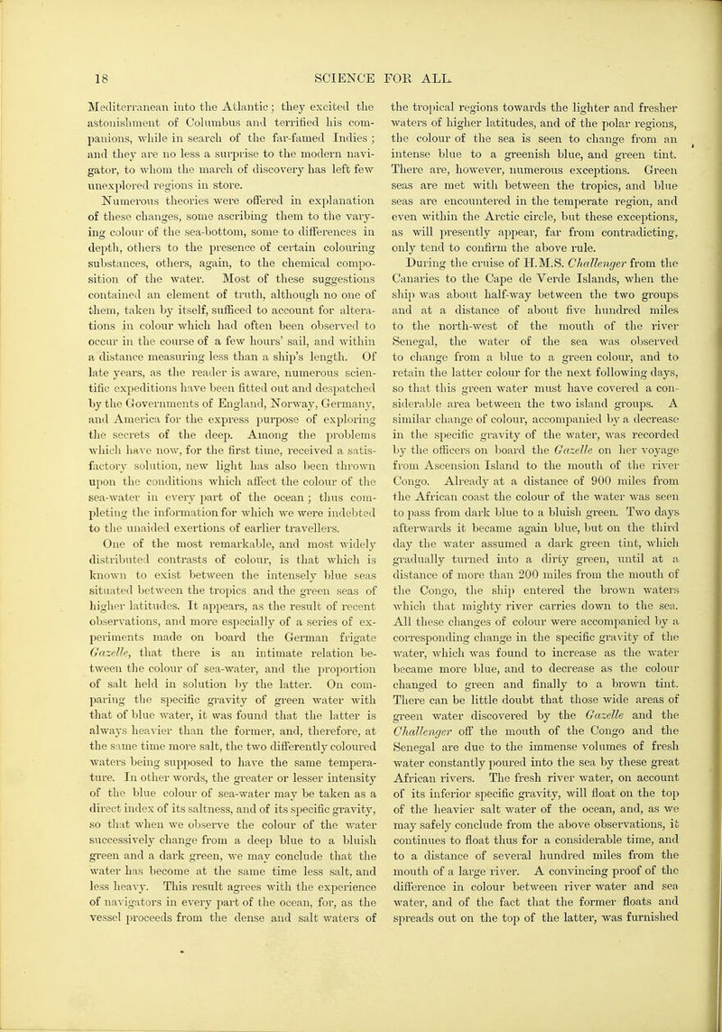 Mediterranean into the Atlantic; they excited the astonishment of Columbus and terrified his com- panions, while in search of the far-famed Indies ; and they are no less a suiprise to the modern navi- gator, to whom the march of discovery has left few unexplored regions in store. Numerous theories were offered in explanation of these changes, some ascribing them to the vaiy- ing colour of the sea-bottom, some to differences in depth, otliers to the presence of certain colouring substances, others, again, to the chemical compo- sition of the water. Most of these suggestions contained an element of truth, although no one of them, taken by itself, sufficed to account for altera- tions in coloxir which had often been observed to occur in the course of a few hours' sail, and within a distance measuring less than a ship's length. Of late years, as the reader is aware, numerous scien- tific expeditions have been fitted out and despatched by the Governments of England, Norway, Germany, and America for the express j^urpose of exploring the secrets of the deep. Among the problems which have now, for the first time, received a satis- factory solution, new light has also been thrown upon the conditions which affect the colour of tlie sea-water in every part of the ocean ; thus com- pleting the information for Avliich we were indebted to the unaided exertions of earlier travellers. One of the most remarkable, and most widely distributed contrasts of colour, is that which is known to exist between the intensely blue seas situated between the tropics and the green seas of higher latitudes. It appears, as the result of recent observations, and more especially of a series of ex- periments made on board the German frigate Gazelle, that there is an intimate relation be- tween the colour of sea-water, and the proportion of salt held in solution by the latter. On com- paring the specific gravity of green water with that of blue water, it was found that the latter is always heavier than the former, and, therefore, at the same time more salt, the two differently coloured waters being siipposed to have the same tempera- ture. In other words, the greater or lesser intensity of the blue colour of sea-water may be taken as a direct index of its saltness, and of its specific gravity, so tliat when we observe the colour of the water successively change from a deep blue to a bluish green and a dark green, we may conclude that the water has become at the same time less salt, and less lieaA-y. This result agrees with the experience of navigators in every part of the ocean, for, as the vessel proceeds from the dense and salt waters of the tropical regions towards the lighter and fresher waters of higher latitudes, and of the polar regions, the colour of the sea is seen to change from an intense blue to a greenish blue, and green tint. There are, however, numerous exceptions. Green seas are met with between the tropics, and blue seas are encountered in the temperate region, and even within the Arctic circle, but these exceptions, as will presently appear, far from contradicting, only tend to confirm the above rule. During the cruise of H.M.S. Cliallenger from the Canaries to the Cape de Yerde Islands, when the ship was about half-way between the two groups and at a distance of about five hundred miles to the north-west of the mouth of the river Senegal, the water of the sea was observed to change from a blue to a green colour, and to retain the latter colour for the next following days, so that this green water must have covered a con- siderable area between the two island groups. A similar change of colour, accompanied by a decrease in the specific gravity of the water, was recorded by the officers on board the Gazelle on her voyage from Ascension Island to the mouth of the river Congo. Already at a distance of 900 miles from the African coast the colour of the water was seen to pass from dark blue to a bluish green. Two days afterwards it became agaiia blue, but on the third day the Avater assumed a dark green tint, which gradually turned into a dirty green, until at a distance of more than 200 miles from the mouth of tlie Congo, the ship entered the brown waters Avhicli that mighty river carries down to the sea. All these changes of colour were accompanied by a corresponding change in the specific gravity of the Avater, which was found to increase as the water became more blue, and to decrease as the colour changed to green and finally to a brown tint. There can be little doubt that those wide areas of green water discovered by the Gazelle and the Challenger off the mouth of the Congo and the Senegal are due to the immense volumes of fresh water constantly poured into the sea by these great Africair rivers. The fresh river water, on account of its inferior specific gravity, will float on the to^ of the heavier salt water of the ocean, and, as we may safely conclude from the above observations, it continues to float thus for a considerable time, and to a distance of several hundred miles from the mouth of a large river. A convmcing proof of the difierence in colour between river Avater and sea Avater, and of the fact that the former floats and spreads out on the top of the latter, was furnished