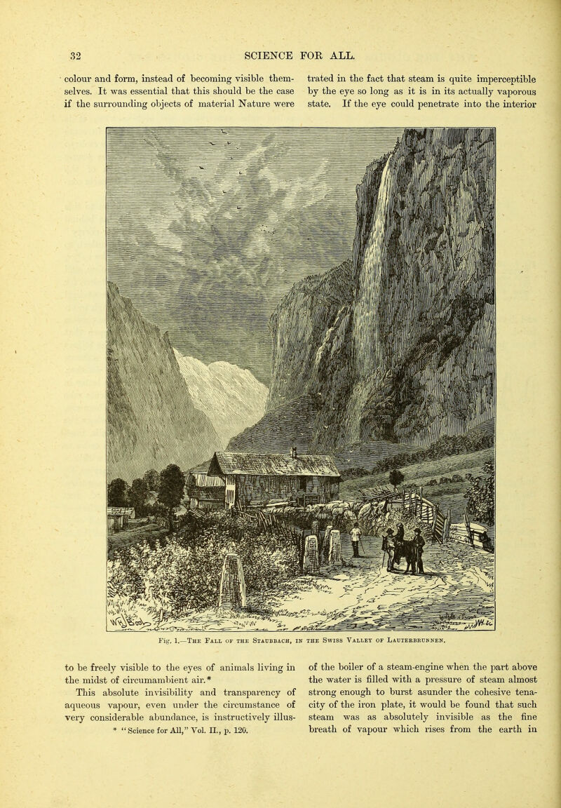 colour and form, instead of becoming visible them- trated in the fact that steam is quite imperceptible selves. It was essential that this should be the case by the eye so long as it is in its actually vaporous if the sun-ounding objects of material Nature were state. If the eye could penetrate into the interior Fig. 1.—The Fall of the Siaubbach, in the Swiss Valley of Lauieebbuhnen. to be freely visible to the eyes of animals living in the midst of circumambient air.* This absolute invisibility and transparency of aqueous vapour, even under the circumstance of very considerable abundance, is instructively illus- *  Science for All, Vol. II., p. 120. of the boiler of a steam-engine when the part above the water is filled with a pressure of steam almost strong enough to burst asunder the cohesive tena- city of the iron plate, it would be found that such steam was as absolutely invisible as the fine breath of vapour which rises from the earth in