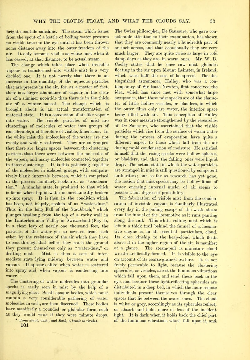 bright noontide sunshine. The steam which issues from the spout of a kettle of boiling watei presents no visible trace to the eye until it has been thrown some distance away into the outer freedom of the air. It only becomes visible as white mist when it has ceased, at that distance, to be actual steam. The change which takes place when invisible vapour is transformed into visible mist is a very decided one. It is not merely that there is an increase in the quantity of the aqueous particles that are present in the air, for, as a matter of fact, there is a larger abundance of vapour in the clear air of a summer noontide than there is in the thick air of a winter sunset. The change which is brought about is an actual transformation of material state. It is a conversion of air-like vapour into water. The visible particles of mist are clusterings of molecules of water into groups of considerable, and therefore of visible, dimensions. In the white mist the molecules of the water are not evenly and widely scattered. They are so grouped that there are larger spaces between the clustering- particles than there were between the molecules of the vapour, and many molecules connected together in those clusterings. It is this gathering together of the molecules in isolated groujis, with compara- tively blank intervals between, which is comprised in the process familiarly spoken of as condensa- tion. A similar state , is produced to that wliich is found when liquid water is mechanically broken Tip into spray. It is then in the condition wliich has been, not inaptly, spoken of as water-dust. Thus in the long Fall of the Staubbach,* which plunges headlong from the top of a rocky wall in the Lauterbrunnen Valley in Switzerland (Fig. 1), in a clear leap of nearly one thousand feet, the particles of the water get so severed from each other by the resistance of the air which they have to Y>ass through that before they reach the ground they present themselves only as  water-dust, or drifting mist. Mist is thus a sort of inter- mediate state lying midway between water and vapour. It ajjpears alike when water is scattered into spray and when vapour is condensing into water. The clustering of water molecules into granular specks is easily seen in mist by the help of a maguifying-glass. Small opaque bodies, which must contain a very considerable gathering of water molecules in each, are then discerned. These bodies have manifestly a rounded or globular form, such £13 they would wear if they were minute drops. * From Stauh, dust; and Bach, a brook or rivulet. 101 The Swiss philosopher, De Saussure, who gave con- siderable attention to their examination, has shown that they are commonly nearly a hundi-edth part of an inch across, and that occasionally they are very much larger. They are quite twice as large in cold damp days as they are in warm ones. Mr. W. D. Cooley states that he once saw mist globules floating in the air upon Mount Leinster, in Ireland, which were half the size of hempseed. The dis- tinguished astronomer, Halley, Avho was a con- temporary of Sir Isaac Newton, first conceived the idea, which has since met with somewhat large acceptance, that these mist specks are of the charac- ter of little hollow vesicles, or bladders, in which the outer films only are water, the interior sjiace being filled with air. This conception of Halley was in some measure strengthened by the researches of De Saussure, who ascertained that the visible l)articles which rise from the surface of Avarm water during the process of evaporation have quite a difierent aspect to those which fall from the air during rapid condensation of moisture. He satisfied himself that the rising specks were hollow spheres, or bladders, and that the falling ones were liquid drops. The actual state in which the water particles- are arranged in mist is still questioned by competent authorities; but so far as research has yet gone,, the notion that mist-specks may be hollow films of water encasing internal nuclei of air seems to- possess a fair degree of probability. The fabrication of visible mist from the conden- sation of invisible vapour is familiarly illustrated every day in the pufiing escape of the waste steam from the funnel of the locomotive as it runs panting along the rail. This white rolling mist which is left in a thick trail behind the funnel of a locomo- tive engine is, in all essential particulars, cloud. Its close kinshij) to the heap-cloud Avhich floats above it in the higher region of the air is manifest at a glance. The steam-pulF is miniature cloud wreath artificially formed. It is visible to the eye- on account of its coarse-grained texture. It is not freely permeable to light, because the clustering- spherules, or vesicles, arrest the luminous vibrations which fall upon them, and send these back to the eye, and because these light-reflecting spherules are^ distributed in a deep bed, in which the more remote individuals present themselves thi-ough the clear- spaces that lie between the nearer ones. The cloud is white or grey, accordingly as its spherules reflect, or absorb and hold, more or less of the incident light. It is dark when it holds back the chief part of the luminous vibrations which fall upon it, and (