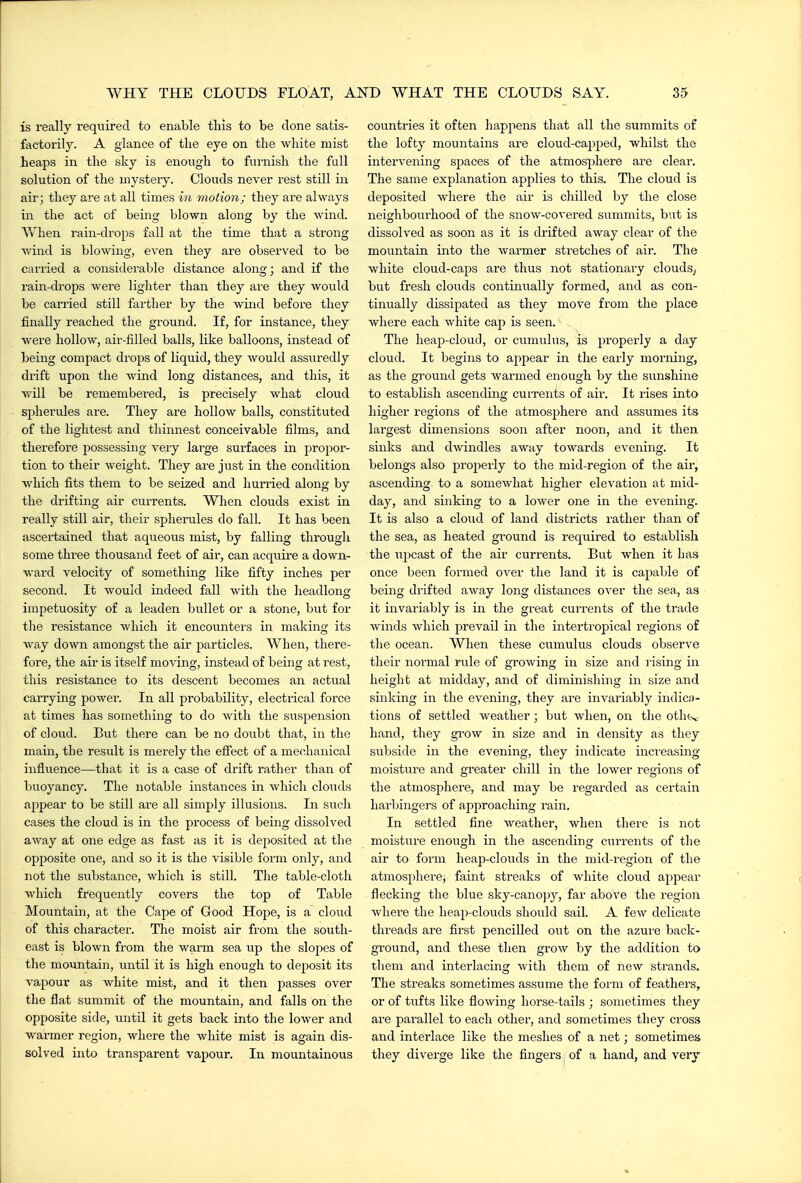 is really required to enable this to be clone satis- factorily. A glance of the eye on the white mist heaps in the sky is enough to furnish the full solution of the mystery. Clouds never rest still in air; they are at all times 171 motion; they are always in the act of being blown along by the wind. V/hen rain-drops fall at the time that a strong wind is blowing, even they are observed to be carried a considerable distance along; and if the raiiT-drops were lighter than they are they would be carried still farther by the wind before they finally reached the ground. If, for instance, they were hollow, air-filled balls, like balloons, instead of being compact drops of liquid, they would assuredly drift upon the wind long distances, and this, it will be remembered, is precisely what cloud spherules ai-e. They are hollow balls, constituted of the lightest and thinnest conceivable films, and therefore possessing very large surfaces in propor- tion to their weight. They are just in the condition which fits them to be seized and hurried along by the drifting air currents. When clouds exist in really still air, their spherules do fall. It has been ascertained that aqueous mist, by falling through some three thousand feet of aii', can acquire a down- ward velocity of something like fifty inches per second. It would indeed fall with the headlong impetuosity of a leaden bullet or a stone, but for the resistance which it encounters in making its way down amongst the air particles. When, there- fore, the air is itself moving, instead of being at rest, this resistance to its descent becomes an actual carrying power. In all probability, electrical force at times has something to do with the suspension of cloud. But there can be no doubt that, in the main, the result is merely the effect of a mechanical influence—that it is a case of drift rather than of buoyancy. The notable instances in which clouds appear to be still are all simply illusions. In such cases the cloud is in the process of being dissolved away at one edge as fast as it is deposited at the opposite one, and so it is the visible form only, and not the siibstance, which is still. The table-cloth which frequently covers the top of Table Mountain, at the Cape of Good Hope, is a cloud of this character. The moist air from the south- east is blown from the warm sea up the slopes of the mountain, until it is high enough to deposit its vapour as white mist, and it then j^asses over the flat summit of the mountain, and falls on the opposite side, until it gets back into the lower and warmer region, where the white mist is again dis- solved into transparent vapour. In mountainous countries it often happens that all the summits of the lofty mountains are cloud-capped, whilst the intervening spaces of the atmosphere are clear. The same explanation applies to this. The cloud is deposited where the air is chilled by the close neighbourhood of the snow-covered summits, but is dissolved as soon as it is drifted away clear of the mountain into the warmer stretches of air. The white cloud-caps are thus not stationary clouds^ but fresh clouds continually formed, and as con- tinually dissipated as they move from the place where each white cap is seen. The heap-cloud, or cumulus, is properly a day cloud. It begins to appear in the early morning, as the ground gets warmed enough by the sunshine to establish ascending cui'rents of air. It rises into higher regions of the atmosphere and assumes its largest dimensions soon after noon, and it then sinks and dwindles away towards evening. It belongs also properly to the mid-region of the air, ascending to a somewhat higher elevation at mid- day, and sinking to a lower one in the evening. It is also a cloud of land districts rather than of the heated ground is required to establish the upcast of the air currents. But when it has once been formed over the land it is capable of being drifted away long distances over the sea, as it invariably is in the great currents of the trade winds which prevail in the intertropical regions of the ocean. When these cumulus clouds observe their normal rule of growing in size and ]-ising in height at midday, and of diminishing in size and sinking in the evening, they are invariably indica- tions of settled weather; but when, on the othc,, hand, they gi'ow in size and in density as they subside in the evening, they indicate increasing moistvire and greater chill in the lower regions of the atmosphere, and may be regarded as certain harbingers of approaching rain. In settled fine weather, when there is not moisture enough in the ascending currents of the air to form heap-clouds in the mid-region of the atmosphere^ faint streaks of white cloud appear flecking the blue sky-cano]jy, far above the region where the heap-clouds should sail. A few delicate threads are first pencilled out on the azui'e back- ground, and these then grow by the addition to them and interlacing with them of new strands. The streaks sometimes assume the form of feathers, or of tufts like flowing horse-tails ; sometimes they are parallel to each other, and sometimes they cross and interlace like the meshes of a net; sometimes they diverge like the fingers of a hand, and very
