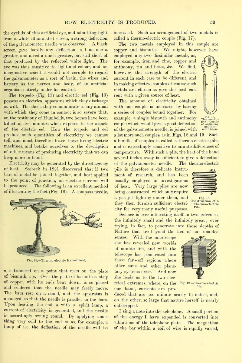 the eyelids of this artificial eye, and admitting light from a white illuminated screen, a strong deflection of the galvanometer needle was observed. A black screen gave hardly any deflection, a blue one a greater, and a red a much greater, but still short of that produced by the reflected white light. The eye was thus sensitive to light and colour, and an imaginative scientist would not scruple to regard the galvanometer as a sort of brain, the wires a.nd battery as the nerves and body, of an artificial organism entirely under his control. The torpedo (Fig. 15) and electric eel (Fig. 1.3) possess an electrical apparatus which they discharge at will. The shock they communicate to any animal with which they come in contact is so severe that, on the testimony of Humboldt, two horses have been killed in five minutes when exposed to the attack of the electric eel. How the torpedo and eel produce such quantities of electi'icity we cannot tell, and must therefore leave these living electric machines, and betake ourselves to the description of other means of producing electricity that we can keep more in hand. Electricity may be generated by the direct agency of heat. Seebeck in 1821 discovered that if two bars of metal be joined together, and heat applied to the point of junction, an electric current will be produced. Tlie following is an excellent method of illustrating the fact (Fig. 16). A compass needle, Fig. 16.—Thermo-electric Experiment. a, is balanced on a point that rests on the plate of bismiith, o j). Over the plate of bismuth a strip of copper, with its ends bent down, is so placed and soldered that the needle may freely move. The bars rest on a stand, and the appai-atus is arranged so that the needle is ]3arallel to the bars. Upon heating the end o with a spirit lamp, a current of electricity is generated, and the needle is accordingly swung round. By applying some- thing very cold to the end m, as, for example, a lump of ice, the deflection of the needle will be Fip. 1. Thermo-elec- tric Couiile of Antiraouy and Bis- inutli (h, 6). increased. Such an arrangement of two metals is called a thermo-electric couple (Fig. 17). The two metals employed in this couple are copper and bismuth. We might, however, have employed any two dissimilar metals, as, for example, iron and zinc, copper and antimony, tin and brass, &c. We find, however, the strength of the electric current in each case to be difierent, and in making effective couples of course such metals are chosen as give the best cur- rent with a given source of heat. The amount of electricity obtained with one couple is increased by having a series of couples bound together. For example, a single bismuth and antimony couple which would give a good defiection of the galvanometer needle, is joined with a lot more such couples, as in Figs. 18 and 19. Such a bundle of couples is called a thermo-electric pile, and is exceedingly sensitive to minute diflerences of temperature. With such a pile, the heat of the hand several inches away is sufficient to give a deflection of the galvanometer needle. The thermo-electric pile is therefore a delicate instru- ^ + ment of research, and has been usually employed in investigations of heat. Yery large piles are now being constructed, which only require a gas jet lighting under them, and they then furnish sufficient electri- city for very many useful purposes. Science is ever interesting itself in two extremes, the infinitely small and the infinitely great; ever trying, in fact, to penetrate into those depths of Nature that are beyond the ken of our unaided senses. With the microscope she has revealed new worlds of minute life, and with the telescope has penetrated into those far - off regions where other suns and other plane- taiy systems exist. And now she leads its to tlie two elec- trical extremes, where, on the one hand, currents are pro- duced that are too minute nearly to detect, and, on the other, so large that nature herself is nearly outstripped. I sing a note into the teleiDhone. A small portion of the energy I have expended is converted into vibrations of the telephone plate. The magnetism of the bar within a coil of ^vire is rapidly varied, Pig-. 18. Construction of a Thermo -electric Pile. 19.—Thermo electric Pile.