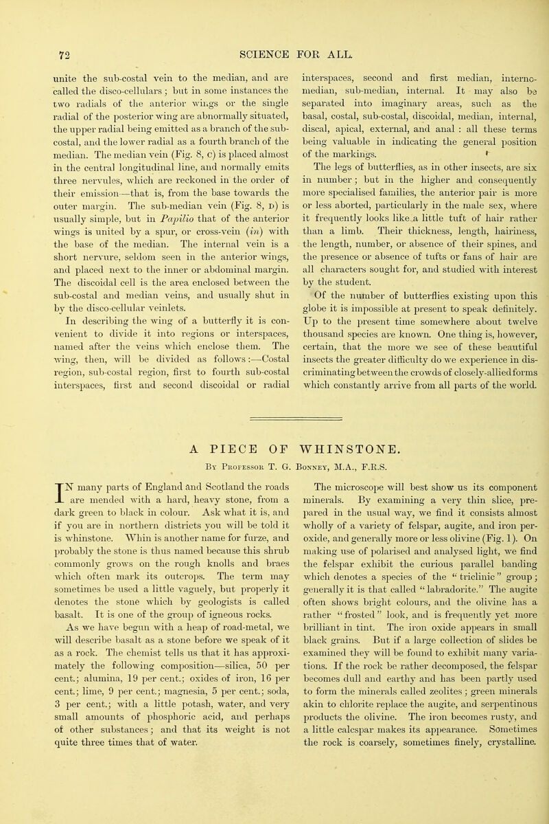 unite the sub-costal vein to the median, and are called the disco-cellulars; but in some instances the two radials of the anterior wings or the single radial of the posterior wing are abnormally situated, the iipper radial being emitted as a branch of the sub- costal, and the lower radial as a fourth branch of the median. The median vein (Fig. 8, c) is placed almost in the central longitudinal line, and normally emits three nervules, which are reckoned in the order of their emission—that is, from the base towai'ds the outer margin. The sub-median vein (Fig. 8, d) is iisually simple, but in Papilio that of the anterior wings is united by a spur, or cross-vein (in) with the base of the median. The internal vein is a short nervure, seldom seen in the anterior wings, and placed next to the inner or abdominal margin. The discoidal cell is the area enclosed between the sub-costal and median veins, and usually shut in by the disco-cellular veinlets. In describing the wing of a butterfly it is con- venient to divide it into regions or interspaces, named after the veins which enclose them. The wing, then, will be divided as follows:—Costal region, sub-costal region, first to fourth sub-costal interspaces, first and second discoidal or radial interspaces, second and first median, interno- niedian, sub-median, internal. It may also be separated into imaginary areas, such as the basal, costal, sub-costal, discoidal, median, internal, discal, apical, external, and anal : all these terms being valuable in indicating the general position of the markings. The legs of butterflies, as in other insects, are six in number; but in the higher and consequently more specialised families, the anterior pair is more or less aborted, particularly in the male sex, where it frequently looks like, a little tuft of hair rather than a limb. Their thickness, length, hairiness, the length, number, or absence of tlieir sjjines, and the presence or absence of tufts or fans of hair are all chai'acters sought for, and studied with interest by the student. Of the number of butterflies existing upon this globe it is impossible at present to speak definitely. Up to the present time somewhere about twelve thousand species are known. One thing is, however, certain, that the more we see of these beautiful insects the greater ditficulty do we experience in dis- criminating between the crowds of closely-alliedforms which constantly arrive from all parts of the world. A PIECE OF WHINSTONE. By Phofessok T. G. Bonney, M.A., F.E.S. IN many parts of England and Scotland the roads are mended with a hard, heavy stone, from a dark green to black in colour. Ask what it is, and if you are in northern districts you will be told it is whinstone. Whin is another name for furze, and probably the stone is thus named because this shrub commonly grows on the rough knolls and braes which often mark its outcro])s. The term may sometimes be used a little vaguely, but properly it denotes the stone which by geologists is called basalt. It is one of the group of igneous rocks. As we have begun with a heap of road-metal, we will describe basalt as a stone before we speak of it as a rock. The chemist tells us that it has approxi- mately the following composition—silica, 50 per cent.; alumma, 19 per cent.; oxides of iron, 16 per cent.; lime, 9 per cent.; magnesia, 5 per cent.; soda, 3 per cent.; with a little potash, water, and very small amounts of phosphoric acid, and perhaps of other substances; and that its weight is not quite three times that of water. The microscope will best show us its component minerals. By examining a very thin slice, pre- pared in the iisual way, we find it consists almost wholly of a variety of felspar, augite, and iron per- oxide, and generally more or less olivine (Fig. 1). On making use of polarised and analysed light, we find the felspar exhibit the curious parallel banding which denotes a sjDecies of the  triclinic  group; generally it is that called  labradorite. The augite often shows bright colours, and the olivine has a i-ather  frosted  look, and is frequently yet more brilliant in tint. The iron oxide appears in small black grains. But if a large collection of slides be examined they will be found to exhibit many varia- tions. If the rock be rather decomposed, the felspar becomes dull and earthy and has been partly used to form the minerals called zeolites; green minerals akin to chlorite replace the aiigite, and serpentinous products the olivine. The iron becomes rusty, and a little calcspar makes its appearance. Sojuetimes the rock is coarsely, sometimes finely, crystalline.