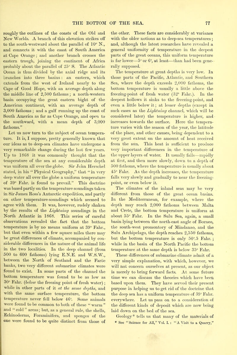 TOugHy tlie outlines of the coasts of the Okl and New Workls. A branch of this elevation strikes off to the south-westward about the parallel of 10 N., and connects it with the coast of South America at Cape Orange; and another branch crosses the eastern trough, joining the continent of Africa probably about the parallel of 25° S. The Atlantic Ocean is thus divided by the axial ridge and its branches into three basins : an eastern, which extends from the west of Ireland nearly to the Cape of Good Hojie, with an average depth along the middle line of 2,500 fathoms; a north-western basin occupying the great eastern bight of the American continent, with an average depth of 5,000 fathoms ; and a gulf running up the coast of South America as far as Cape Orange, and open to the southward, with a mean depth of 3,000 fathoms. Let us now turn to the subject of ocean tempera- ture. It is, I suppose, pretty generally known that our ideas as to deep-sea climates have undergone a very remarkable change during the last few years. Up to 1868 it was commonly thought that the iemj)erature of the sea at any considerable depth was \iniform all over the globe. Sir Jchn Hei'schel stated, in his Physical Geography, that in very deep water all over the globe a uniform temperature of 39° Fahr. is found to j^revail. This doctrine was based partly on the temperature-soundings taken in Sir James Ross's Antarctic expedition, and partly on other temperature-soundings which seemed to agree v^ith them. It was, however, rudely shaken by the results of the Lightning soundings in the North Atlantic in 1868. This series of careful observations revealed the fact that the bottojn temperatui'e is by no means uniform at 39 Fahr., iDut that even within a few square miles there may be great differences of climate, accompanied by con- siderable differences in the nature of the animal life in the two localities. In the deep channel (from 500 to 600 fathoms) lying E.N.E. and W.S.W., between the North of Scotland and the Faroe banks, two very different submarine climates were found to exist. In some parts of the channel the bottom temperature was found to be as low as 30° Fahr. {below the freezing point of fresh water); while in other parts of it at the same depths, and with the same surface temperature, the bottom temperature never fell below 46°. Some animals were found to be common to both of these  warm  and  cold  areas; but, as a general rule, the shells, Echinoderms, Foraminifera, and sponges of the one were found to be quite distinct from those of the other. These facts are considerably at variance with the older notions as to deep-sea temperatures; and, although the latest researches have re%-ealed a general uniformity of temperature in the deepest parts of the great oceans, this uniform temperature is far lower—5° or 6°, at least—than had been gene- rail}^ supposed. The temperature at great depths is very low. In those parts of the Pacific, Atlantic, and Southern Sea, where the depth exceeds 2,000 fathoms, the bottom temperature is usually a little above the freezing-point of fresh water (32° Fahr.). In the deepest hollows it sinks to the freezing-point, and even a little below it; at lesser depths (except in such oases as the Lightning channel, which will be considered later) the temperature is higher, and ■ increases towards the surface. Here the tempera- ture varies with the season of the year, the latitude of the place, and other causes, being dependent to a very great extent on the amount of heat received from the sun. This heat is sufficient to produce very important ditierences in the temperature of tlie upper layers of water. It usually falls—rapidly at first, and then more slowly, down to a depth of 500 fathoms, where the temperature is usually about 45° Fahr. As the depth increases, the temperature falls veiy slowly and gradually to near the freezing- point, or even below it. The climates of the inland seas may be very different from those of the great ocean basins. In the Mediterranean, for example, where the depth may reach 2,000 fathoms between Malta and Crete, the bottom temperature is uniform at about 55° Fahr. In the Sulu Sea, again, a small basin lying between the north-east angle of Borneo, the south-west promontory of Mindanao, and the Sulu Archipelago, the dejith reaches 2,550 fathoms, but the bottom temperature is only 50'. 5 Fahr.; while in the basin of the North Pacific the bottom temperature at the same depth is below 35° Fahr. These differences of submarine climate admit of a very simple explanation, with which, however, we will not concern ourselves at present, as our object is merely to bring forward facts. At some future time we can discuss the theories which have beea based upon them. They have served their present purpose in helping us to get rid of the doctrine that the deep sea has a uniform temperature of 39° Fahr. everywhere. Let us pass on to a consideration of the different kinds of deposit M'hich are now being laid down on the bed of the sea. Geology* tells us that many of the materials of * See Science for All, Vol. I. : A Visit to a Quarry,