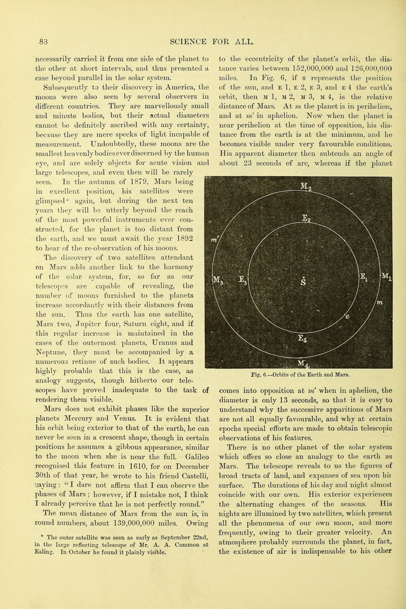 necessarily carried it from one side of the planet to the other at short intervals, and thus presented a case beyond parallel in the solar system. Subsequently to their discovery in America, the moons were also seen by several observers in different coimtries. They are marvellously small and minute bodies, but their actual diameters cannot be definitely ascribed with any certainty, because they are mere specks of light incapable of measurement. Undoubtedly, these moons are the smallest heavenly bodies ever discerned by the human eye, and are solely objects for acute vision and large telescopes, and even then will be rarely seen. In the autumn of 1879, Mars being in excellent position, his satellites were glimpsed* again, but during the next ten years they will be utterly beyond the reach of the most powerful instruments ever con- structed, for the planet is too distant from the earth, and we must await the year 1892 to hear of the re-observation of his moons. The discovery of two satellites attendant on Mars adds another link to the harmony of the solar system, for, so far as our telescopes are capable of revealing, the number of moons furnished to the planets increase accordantly with their distances from the sun. Thus the earth has one satellite, Mars two, Jupiter four, Saturn eight, and if this regular increase is maintained in the cases of the outermost planets, Uranus and Neptune, they mast be accompanied by a numerous retinue of such bodies. It appears highly probable that this is the case, as analogy suggests, though hitherto our tele- scopes have proved inadequate to the task of rendering them visible. Mars does not exhibit phases like the superior planets Mercury and Venus. It is evident that his orbit being exterior to that of the earth, he can never be seen in a crescent shape, though in certain positions he assumes a gibbous appearance, similar to the moon when she is near the full. Galileo recognised this feature in 1610, for on December 30th of that year, he wrote to his friend Castelli, saying:  I dare not affirm that I can observe the phases of Mars; however, if I mistake not, I think I already perceive that he is not perfectly round. The mean distance of Mars from the sun is, in round numbers, about 139,000,000 miles. Owing * The outer satellite was seen as early as September 22nd, in the large reflecting telescope of Mr. A. A. Common at Ealing. In October he found it plainly visible. to the eccentricity of the planet's orbit, the dis- tance varies between 152,000,000 and 126,000,000 miles. In Fig. 6, if s represents the position of the sun, and E 1, E 2, e 3, and e 4 the earth's orbit, then m 1, m 2, ii 3, m 4, is the relative distance of Mars. At m the planet is in perihelion, and at m' in aphelion. Now when the planet is near perihelion at the time of opposition, his dis- tance from the earth is at the minimum, and he becomes visible under very favourable conditions. His apparent diameter then subtends an angle of about 23 seconds of arc, whereas if the planet Fig. 6.—Orbits of the Earth and Mars. comes into opposition at in' when in aphelion, the diameter is only 13 seconds, so that it is easy to understand why the successive apparitions of Mars are not all equally favourable, and why at certain epochs special efforts are made to obtain telescopic observations of his features. There is no other planet of the solar system which offers so close an analogy to the earth as Mars. The telescope reveals to us the figures of broad tracts of land, and expanses of sea upon his surface. The durations of his day and night almost coincide with our own. His exterior experiences the alternating changes of the seasons. His nights are illumined by two satellites, which present all the phenomena of our own moon, and more frequently, owing to their greater velocity. An atmosphere probably surrounds the planet, in fact, the existence of air is indispensable to his other