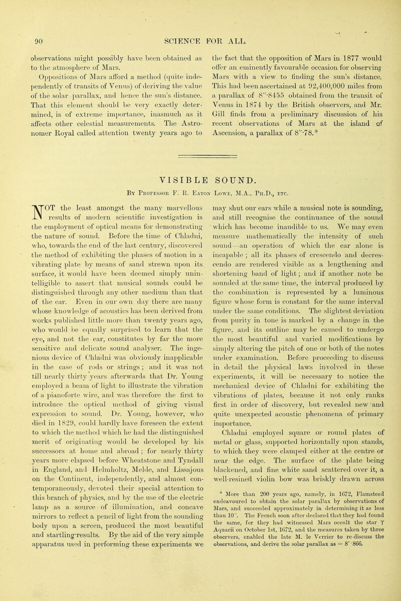 observations might possibly have been obtained as to the atmosphere of Mars. Oppositions of Mars afford a method (quite inde- pendently of transits of Venus) of deriving the value of the solar parallax, and hence the sun's distance. That this element should be very exactly deter- mined, is of extreme importance, inasmuch as it affects other celestial measurements. The Astro- nomer E/Oyal called attention twenty years ago to the fact that the opposition of Mars in 1877 would offer an eminently favourable occasion for observing Mars with a Anew to finding the sun's distance. This had been ascertained at 92,400,000 miles from a parallax of 8'845.5 obtained from the transit of Venus in 1874 by the British observers, and Mr. Gill finds from a preliminary discussion of his recent observations of Mars at the island of Ascension, a parallax of 8-78.* VISIBLE SOUND. By Professor F. E. Eaton Lowe, M.A., Ph.D., etc. VrOT the least amongst the many marvellous -i-i resu,lts of modern scientific investigation is the employment of optical means for demonstrating the nature of sound. Before the time of Chladni, who, towards the end of the last century, discovered the method of exhibiting tlie phases of motion in a vibrating plate by means of sand strewn upon its surface, it would have been deemed simply unin- telligible to assert that musical sounds could be distinguished through any other medium than that of the ear. Even in our own day there are many whose knowledge of acoustics has been derived from woi'ks published little more than twenty years ago, who would he equally surprised to learn that the eye, and not the ear, constitutes by far the more sensitive and delicate sound analyser. The inge- nious device of Chladni was obviously inapplicable in the case of rods or strings; and it was not till nearly thirty years afterwards that Dr. Young employed a beam of light to illustrate the vibration of a pianoforte wire, and was therefore the first to introduce the optical method of giving visual expression to sound. Dr. Young, however, who died in 1829, could hardly have foreseen the extent to which the method which he had the distinguislied merit of originating would be developed by his successors at home and abroad; for nearly thirty years more elapsed before Wheatstone and Tyndall in England, and Helmholtz, Melde, and Lissajous on the Continent, independently, and almost con- temporaneously, devoted their special attention to this branch of physics, and by the use of the electric lamp as a source of illumination, and concave mirrors to reflect a pencil of light from the sounding body upon a screen, produced the most beautiful and startling-results. By the aid of the very simple apparatus used in performing these experiments we may shut our ears while a musical note is sounding, and still recognise the continuance of the sound which has become inaudible to us. We may even measure mathematically the intensity of such sound—an operation of which the ear alone is incapable ; all its phases of crescendo and decres- cendo are rendered visible as a lengthening and shortening band of light; and if another note be sounded at the same time, the interval produced by the combination is represented by a luminous figure whose form is constant for the same inteiwal under the same conditions. The slightest deviation from purity in tone is marked by a change in the figure, and its outline may be caused to inidergo the most beautiful and varied modifications by sim[)ly altering the pitch of one oi' both of the notes under examination. Before proceeding to discuss in detail the physical laws involved in these experiments, it will be necessaiy to notice the mechanical device of Chladni for exhibiting the vibrations of jilates, because it not only ranks first in order of discovery, but re\ealed new and quite unexpected acoustic phenomena of [)i-imaiy importance. Cliladni employed square or round plates of metal or glass, supported horizontally upon stands, to which they were clamped either at the centre or near the edge. The surface of the plate being blackened, and fine white sand scattered over it, a well-resined violin bow was briskly drawn across * More than 200 years ago, namely, in 1672, Flamsteed endeavoured to obtain the sohxr parallax by observations of Mars, and succeeded approximately in determining it as less than 10. The French soon after declared that they had found the same, for they had witnessed Jlars occult the star Y Aquarii on October 1st, 1672, and the measures taken by three observers, enabled the late M. le Verrier to re-discuss the observations, and derive the solar parallax as = 8'''866.