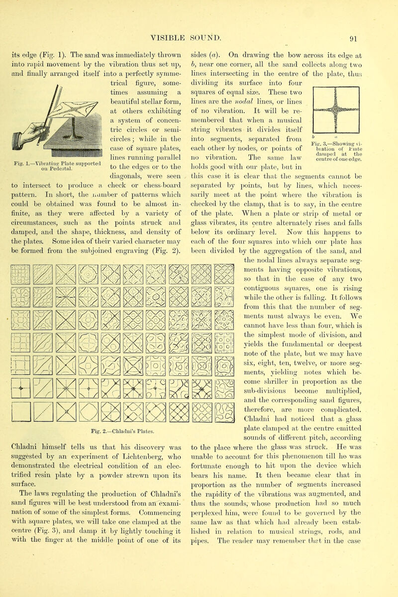 its edge (Fig. 1). The sand was immediately thi'own into i-apid movement by the vibration thus set up, and tinuUy arranged itself into a perfectly symme- trical figure, some- times assuming a beautiful stellar form, at others exhibiting a system of concen- tiic circles or semi- circles ; while in the case of square plates, lines running parallel to the edges or to the diagonals, were seen to intersect to produce a check or chess-board pattern. In short, the iiamber of patterns which could be obtained was found to be almost in- finite, as they were affected by a variety of circumstances, such as the points struck and damped, and the shape, thickness, and density of the plates. Some idea of their varied character may be formed from the sulyoined engraving (Fig. 2). -Vibi atius; Pla te sui)i)orted ou Pedestal. Pis'. 3.—Sliowiug vi- biation of I'late damped at tlie centre of one edge. ii m Fig. 2.—Cliladni's Plates. Chladni himself tells us that his discovery was suggested by an experiment of Lichtenberg, who demonstrated the electrical condition of an elec- trified resin plate by a powder strewn xipon its surface. The laws regulating the production of Ohladni's sand figures will be best understood from aiTExami- nation of some of the simplest forms. Commencing with square plates, we will take one clamped at the centre (Fig. 3), and damp it by lightly touching it with the finger at the middle point of one of its sides («). On drawing the bow across its edge at b, near one corner, all the sand collects along two lines intersecting in the centre of the plate, thus dividing its surface into four squares of equal size. These two lines are the nodal lines, or lines of no vibration. It will be re- membered that when a musical string vibrates it divides itself into segments, separated from each other by nodes, or points of no vibration. The same law holds good with our plate, but in this case it is clear that the segments cannot be separated by points, but by lines, which neces- sarily meet at the jioint where the vibration is checked by the clamp, that is to say, in the centre of the jilate. When a plate or strip of metal or glass vibrates, its centre alternately rises and falls below its ordinary level. Now this happens to each of the foui' squares into which our plate has been divided by the aggregation of the sand, and the nodal lines always separate seg- ments having opposite vibi'ations, so that in the case of any two contiguous squares, one is rising while the other is falling. It follows from this that the number of seg- ments must always be even. We cannot have less than four, which is the simplest mode of division, and yields the fundamental or deepest note of the plate, but we may have six, eight, ten, twelve, or more seg- ments, yielding notes which be- come shriller in proportion as the sub-divisions become multiplied, and the corresponding sand figures, therefore, are more conq)licated. Chladni had noticed that a glass plate clamped at the centre emitted sounds of different pitch, according to the place where tlie glass was struck. He was unable to account for this phenomenon till he was fortunate enough to hit upon the device which bears his name. It then became clear that in proportion as the number of segments increased the rapidity of the vibrations was augmented, and thus the sounds, whose production had so much perplexed him, were found to be governed by the same law as that which had already been estab- lished in relation to musical strings, rods, and pipes. The reader may remember that in the case