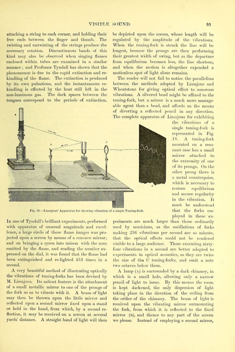 attaching a string to each corner, and holding their free ends between the finger and thumb. The twisting and untwisting of the stiings produce the necessary rotation. Discontinuous bands of this kind may also be observed when singing flames enclosed within tubes are examined in a similar manner; and Professor Tyndall has shown that the phenomenon is due to the lupid extinction and re- kindling of tlie flame. The extinction is produced by its own pulsations, and the instantaneous re- kindling is effected by the heat still left in the non-luminous gas. The dark spaces between the tongues correspond to the periods of extinction. Fig. 18.—Lissajoiis' Apparatus for showing vibration of a single Tuning-fork, In one of Tyndall's brilliant experiments, performed with apparatus of unusual magnitude and excel- lence, a large circle of these flame images was pro- jected upon a screen by means of a concave mirror; and on bringing a syren into unison witli tlie note emitted by the flame, and reading the number ex- pi'essed on the dial, it was found that the flame had been extinguished and re-lighted 4.53 times in a second. A very beautiful method of illusti'ating optically the vibrations of tuning-forks has been devised by M. Lissajous. Its salient feature is the attacliment of a small metallic mirror to one of the prongs of the fork so as to vibrate with it. A beam of light may then be thrown upon the little mirror and reflected upon a second mirror fixed upon a stand or held in the hand, from which, by a second re- flection, it may be received on a screen at several yards' distance, A straight band of light will then be depicted upon tlie screen, wliose length will be regulated by the amplitude of the vibrations. When the tuning-fork is struck the line will be longest, because the prongs are then performing their greatest width of swing, but as the departure from equilibrium becomes less, the line shortens, and when the motion is altogether expended a motionless spot of light alone remains. The reader will not fail to notice the parallelism between the methods adopted by Lissajous and Wheatstone for giving optical effect to sonorous vibrations. A silvered bead might be afiixed to the tuning-fork, but a mirror is a much more manage- able agent than a bead, and aflbrds us the means of diverting a reflected pencil in any direction. The complete apparatus of Lissajous for exhibiting the vibi'ations of a single tuning-fork is I'epresented in Fig. 18. A tuning-foi'k mounted on a reso- nant case has a small miiror attached to the extremity of one of its prongs. On the otlier pi'ong tliere is a metal counterpoise, which is necessaiy to restore equilibrium and secure regularity in the vibration. It must be understood that the forks em- ployed in these ex- periments are much larger than those ordinarily itsed by musicians, as the oscillations of forks making 256 vibrations per second are so minute, that the optical effects could not be rendered visiljle to a large audience. Those execu ting sixty- four vibrations in a second ai-e better adapted to experiments in optical acoustics, as tliey are twice tlie size of the C tuning-forks, and emit a note two octaves below them. A lamp (a) is surrounded by a dai'k chimney, in wliich is a small hole, allowing only a narrow pencil of light to issue. By this means the room is kept darkened, tlie only dispersion of light taking place in the direction of the ceiling from the orifice of the chimney. The beam of light is received upon the vibrating miiTor surmounting the fork, from which it is reflected to the fixed mirror (b), and thence to any part of the screen we please. Instead of emi^loying a second mirror,