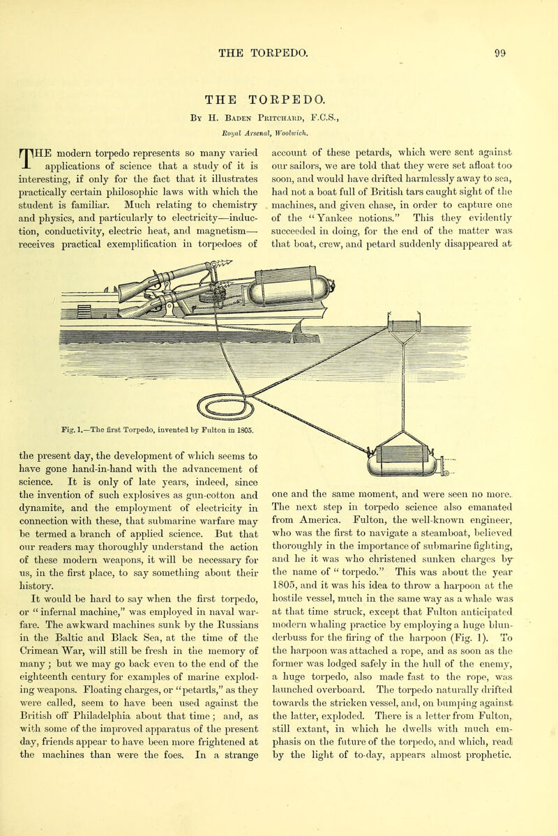 THE TOEPEDO. By H. Baden Pritchakd, F.C.S., Royal Arsenal, Woohoick. THE modern torpedo represents so many varied applications of science that a study of it is interesting, if only for the fact that it illustrates practically certain philosophic laws with which the student is familiar. Much relating to chemistry and physics, and particularly to electricity—induc- tion, conductivity, electric heat, and magnetism— receives practical exemplification in torpedoes of account of these petards, which were sent against our sailors, we are told that they were set afloat too soon, and would have drifted harmlessly away to sea, had not a boat full of British tars caught sight of the machines, and given chase, in order to capture one of the Yankee notions. This they evidently succeeded in doing, for the end of the matter was that boat, crew, and petard suddenly disappeared at Pi^. 1.—The first Torpedo, invented by rulton in 1805. the present day, the development of which seems to have gone hand-in-liand with the advancement of science. It is only of late years, indeed, since the invention of such explosives as gun-cotton and dynamite, and the employment of electricity in connection with these, that submarine warfare may be termed a branch of applied science. But that our readers may thoroughly understand the action of these modern weapons, it will be necessary for us, in the first place, to say something about their history. It would be hard to say when the first torpedo, or  infernal machine, was employed in naval war- fare. The awkward machines sunk by the Bussians in the Baltic and Black Sea, at the time of the Crimean War, will still be fresh in the memory of many; but we may go back even to the end of the eighteenth century for examples of marine explod- ing weapons. Floating charges, or petards, as they were called, seem to have been used against the British off Philadelphia about that time; and, as with some of the improved apparatus of the present day, friends appear to have been more frightened at the machines than wei-e the foes. In a strange one and the same moment, and were seen no more. The next step in torpedo science also emanated from America. Fulton, the well-known engineer, who was the first to navigate a steamboat, believed thoroughly in the importance of submarine fighting, and he it was who christened sunken charges by the name of  torpedo. This was about the year 1805, and it was his idea to throw a harpoon at the hostile vessel, much in the same way as a whale was at that time struck, except that Fulton anticipated modern whaling practice by employing a huge bhni- derbuss for the firing of the harpoon (Fig. 1). To the harpoon was attached a rope, and as soon as the former was lodged safely in the hull of the enemy, a huge torpedo, also made fast to the rope, was launched overboard. The torpedo naturally drifted towards the stricken vessel, and, on bumping against, the latter, exploded. There is a letter from Fulton, still extant, in which he dwells with much em- phasis on the future of the torpedo, and which, read by the light of to-day, appears almost prophetic.