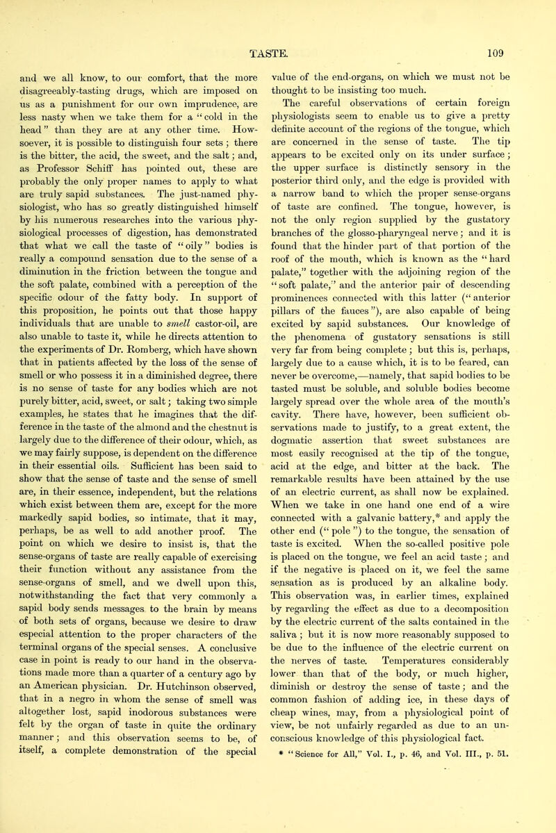 and we all know, to oui- comfort, that the more disagreeably-tasting drugs, which are imposed on ns as a punishment for our own imprudence, are less nasty when we take them for a  cold in the head than they are at any other time. How- soever, it is possible to distinguish four sets ; there is the bitter, the acid, the sweet, and the salt; and, as Professor SchitF has pointed out, these ai'e probably the only proper names to apply to what are truly sapid substances. The just-named phy- siologist, who has so greatly distinguished himself by his numerous researches into the various phy- siological processes of digestion, has demonstrated that what we call the taste of  oily bodies is really a compound sensation due to the sense of a diminution in the friction between the tongue and the soft palate, combined with a perception of the specific odour of the fatty body. In support of this proposition, he points out that those happy individuals that are unable to smell castor-oil, are also unable to taste it, while he directs attention to the experiments of Dr. Romberg, which have shown that in patients affected by the loss of the sense of smell or who possess it in a diminished degree, there is no sense of taste for any bodies which ai-e not purely bitter, acid, sweet, or salt; taking two simple examples, he states that he imagines that the dif- ference in the taste of the almond and the chestnut is largely due to the difference of their odour, which, as we may faii-ly suppose, is dependent on the difference in their essential oils. Sufficient has been said to show that the sense of taste and the sense of smell are, in their essence, independent, but the relations which exist between them are, except for the more markedly sapid bodies, so intimate, that it may, perhaps, be as well to add another proof. The point on which we desire to insist is, that the sense-organs of taste are really capable of exercising their function without any assistance from the sense-organs of smell, and we dwell upon this, notwithstanding the fact that very commonly a sapid body sends messages to the brain by means of both sets of organs, because we desire to draw especial attention to the proper characters of the terminal organs of the special senses. A conclusive case in point is ready to our hand in the observa- tions made more than a quarter of a century ago by an American physician. Dr. Hutchinson observed, that in a negro in whom the sense of smell was altogether lost, sapid inodorous substances were felt by the organ of taste in quite the ordinary manner; and this observation seems to be, of itself, a complete demonstration of the special value of the end-organs, on which we must not be thought to be insisting too much. The careful observations of certain foreign physiologists seem to enable us to give a pretty definite account of the regions of the tongue, which are concerned in the sense of taste. The tip appears to be excited only on its imder surface; the upper surface is distinctly sensory in the posterior third only, and the edge is provided with a narrow band to which the proper sense-organs of taste are confined. The tongue, however, is not the only region supplied by the gustatory branches of the glosso-pharyngeal nerve; and it is found that the hinder part of that portion of the roof of the mouth, which is known as the hard palate, together with the adjoining region of the  soft palate,'' and the anterior pair of descending prominences connected with this latter ( anterior pillars of the fauces), are also capable of being excited by sapid substances. Our knowledge of the phenomena of gustatory sensations is still very far from being complete ; but this is, peihaps, largely due to a cause which, it is to be feared, can never be overcome,—namely, that sapid bodies to be tasted must be soluble, and soluble bodies become largely spread over the whole area of the mouth's cavity. There have, however, been sufficient ob- servations made to justify, to a great extent, the dogmatic assertion that sweet substances are most easily recognised at the tip of the tongue, acid at the edge, and bitter at the back. The remarkable results have been attained by the use of an electric current, as shall now be explained. When we take in one hand one end of a wire connected with a galvanic battery,* and apply the other end ( pole ) to the tongue, the sensation of taste is excited. When the so-called positive pole is placed on the tongue, we feel an acid taste ; and if the negative is placed on it, we feel the same sensation as is produced by an alkaline body. This observation was, in earlier times, explained by regarding the effect as due to a decomposition by the electric current of the salts contained in the saliva; but it is now more reasonably supposed to be due to the influence of the electric current on the nerves of taste. Temperatures considerably lower than that of the body, or much higher, diminish or destroy the sense of taste; and the common fashion of adding ice, in these days of cheap wines, may, from a physiological point of view, be not unfairly regarded as due to an un- conscious knowledge of this physiological fact. * Science for All, Vol. I., p. 46, and Vol. III., p. 51.