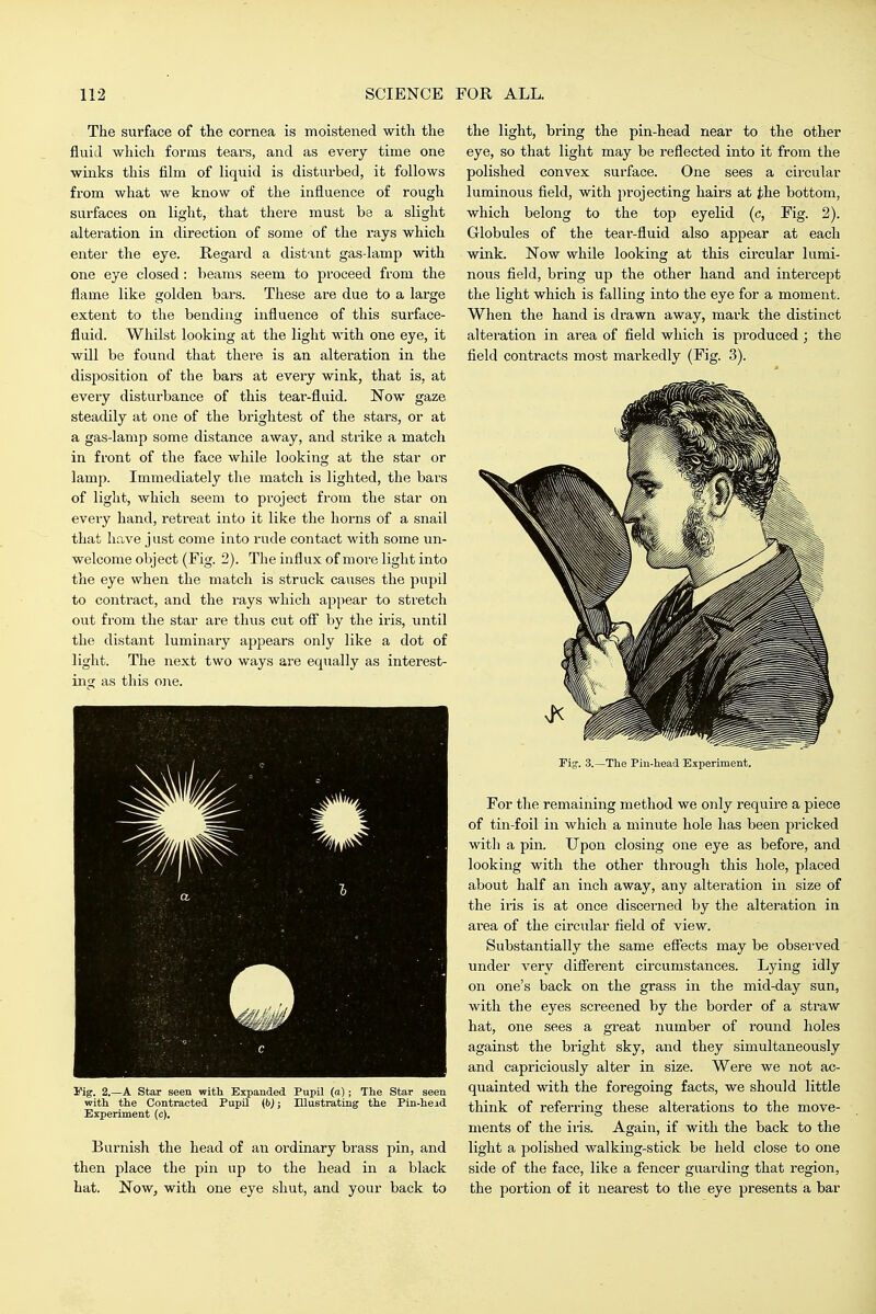 The surface of the cornea is moistened with the fluid which forms tears, and as every time one winks this film of liquid is disturbed, it follows from what we know of the influence of rough surfaces on light, that there must be a slight alteration in direction of some of the rays which enter the eye. Regard a distant gas-lamp with one eye closed: beams seem to proceed from the flame like golden bars. These are due to a large extent to the bending influence of this surface- fluid. Whilst looking at the light with one eye, it will be found that there is an alteration in the disposition of the bars at every wink, that is, at every disturbance of this tear-fluid. Now gaze steadily at one of the brightest of the stars, or at a gas-lamp some distance away, and strike a match in front of the face while looking at the star or lamp. Immediately the match is lighted, the bars of light, which seem to project from the star on every hand, retreat into it like the horns of a snail that have just come into rude contact with some un- welcome object (Fig. 2). The influx of more light into the eye when the match is struck causes the pupil to contract, and the rays which appear to stretch out from the star are thus cut ofl by the iris, tmtil the distant luminary appears only like a dot of light. The next two ways are equally as interest- ing as this o]ie. I'ig. 2.—A Star seen with Expanded Pupil (a); The Star seen with the Contracted PupU {b); Illustrating the Pin-head Experiment (c). Burnish the head of an ordinary brass pin, and then place the pin up to the head in a black hat. Now, with one eye shut, and your back to the light, bring the pin-head near to the other eye, so that light may be reflected into it from the polished convex surface. One sees a circular luminous field, with projecting hairs at the bottom, which belong to the top eyelid (c, Fig. 2). Globules of the tear-fluid also appear at each wink. Now while looking at this circular lumi- nous field, bring up the other hand and intercept the light which is falling into the eye for a moment. When the hand is drawn away, mark the distinct alteration in area of field which is produced ; the field conti-acts most markedly (Fig. 3). Fig. 3.—The Pin-head Experiment. For the remaining method we only require a piece of tin-foil in which a minute hole has been pricked with a pin. Upon closing one eye as before, and looking with the other through this hole, placed about half an inch away, any alteration in size of the iris is at once discerned by the alteration in area of the circular field of view. Substantially the same efiects may be observed under very diflerent circumstances. Lying idly on one's back on the grass in the mid-day sun, with the eyes screened by the border of a straw hat, one sees a great number of round holes against the bright sky, and they simultaneously and capriciously alter in size. Were we not ac- quainted with the foregoing facts, we should little think of referring these alterations to the move- ments of the iris. Again, if with the back to the light a polished walking-stick be held close to one side of the face, like a fencer guarding that region, the portion of it nearest to the eye presents a bar