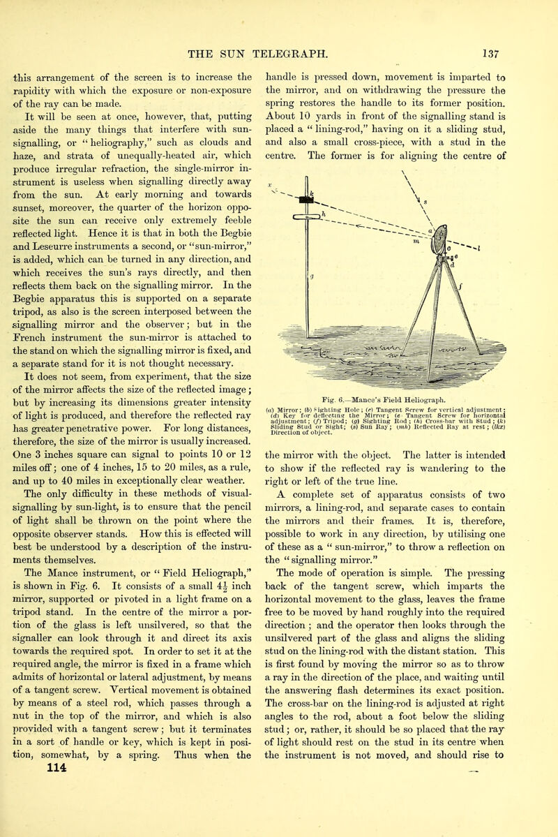 this arrangement of the screen is to increase tlie rapidity with which the exposure or non-exposure of the ray can be made. It will be seen at once, however, that, putting aside the many things that interfere with sun- signalling, or  heliography, such as clouds and haze, and strata of unequally-heated air, which produce irregular refraction, the single-mirror in- strument is useless when signalling directly away from the sun. At early morning and towards sunset, moreover, the quarter of the horizon oppo- site the sun can receive only extremely feeble reflected light. Hence it is that in both the Begbie and Leseurre instruments a second, or sun-mirror, is added, which can be turned in any direction, and which receives the sun's rays directly, and then reflects them back on the signalling mirror. In the Begbie apparatus this is supported on a separate tripod, as also is the screen interposed between the signalling mirror and the observer; but in the French instrument the sun-mirror is attached to the stand on which the signalling mirror is fixed, and a separate stand for it is not thought necessary. It does not seem, from experiment, that the size of the miri'or affects the size of the reflected image; but by increasing its dimensions greater intensity of light is produced, and therefore the reflected ray has greater penetrative power. For long distances, therefore, the size of the mirror is usually increased. One 3 inches square can signal to points 10 or 12 miles off; one of 4 inches, 15 to 20 miles, as a rule, and up to 40 miles in exceptionally clear weather. The only difiiculty in these methods of visual- signalling by sun-light, is to ensure that the pencil of light shall be thrown on the point where the opposite observer stands. How this is effected will best be understood by a description of the instru- ments themselves. The Mance instrument, or  Field Heliograph, is shoMTi in Fig. 6. It consists of a small 4| inch min'or, supported or pivoted in a light frame on a tripod stand. In the centre of the mirror a por- tion of the glass is left unsilvered, so that the signaller can look through it and direct its axis towards the required spot. In order to set it at the required angle, the mirror is fixed in a frame which admits of horizontal or lateral adjustment, by means of a tangent screw. Vertical movement is obtained by means of a steel rod, which passes thi'ough a nut in the top of the mirror, and which is also provided with a tangent screw; but it terminates in a sort of handle or key, which is kept in posi- tion, somewhat, by a spring. Thus when the 114 handle is pressed down, movement is imparted to the mirror, and on withdrawing the pressure the spring restores the handle to its former position. About 10 yards in front of the signalling stand is placed a  lining-rod, having on it a sliding stud, and also a small cross-piece, with a stud in the centre. The former is for aligning the centre of \ Fig. 6.—Mance's Field Heliograijh. (a) Mirror; (6) f-iphting Hole; (r) Tangent Screw for vertical adjustment: id) Key for deflectins: the Mirror; [e Tangent Screw for horizontal adjustment; (/j Tripod; (g) Sighting Rod; (ft) Cross-har with Stud; (fc) Sliding Stud or Sight; (s) Sun Eay; (mIC) Reflected Ray at rest; Ofcc) Direction of object. the mirror witli the object. The latter is intended to show if the reflected ray is wandering to the right or left of the true line. A complete set of apparatus consists of two mirrors, a lining-rod, and separate cases to contain the mirrors and their frames. It is, therefore, possible to work in any direction, by utilising one of these as a  sun-mirror, to throw a i-eflection on the  signalling mirror. The mode of operation is simple. The pressing back of the tangent screw, which imparts the horizontal movement to the glass, leaves the frame free to be moved by hand roughly into the required du'ection ; and the operator then looks through the unsilvered part of the glass and aligns the sliding stud on the lining-rod with the distant station. This is first found by moving the mirror so as to throw a ray in the direction of the place, and waiting until the answering flash determines its exact position. The cross-bar on the lining-rod is adjusted at right angles to the rod, about a foot below the sliding stud; or, rather, it should be so placed that the ray of light should rest on the stud in its centre when the instrument is not moved, and should rise to