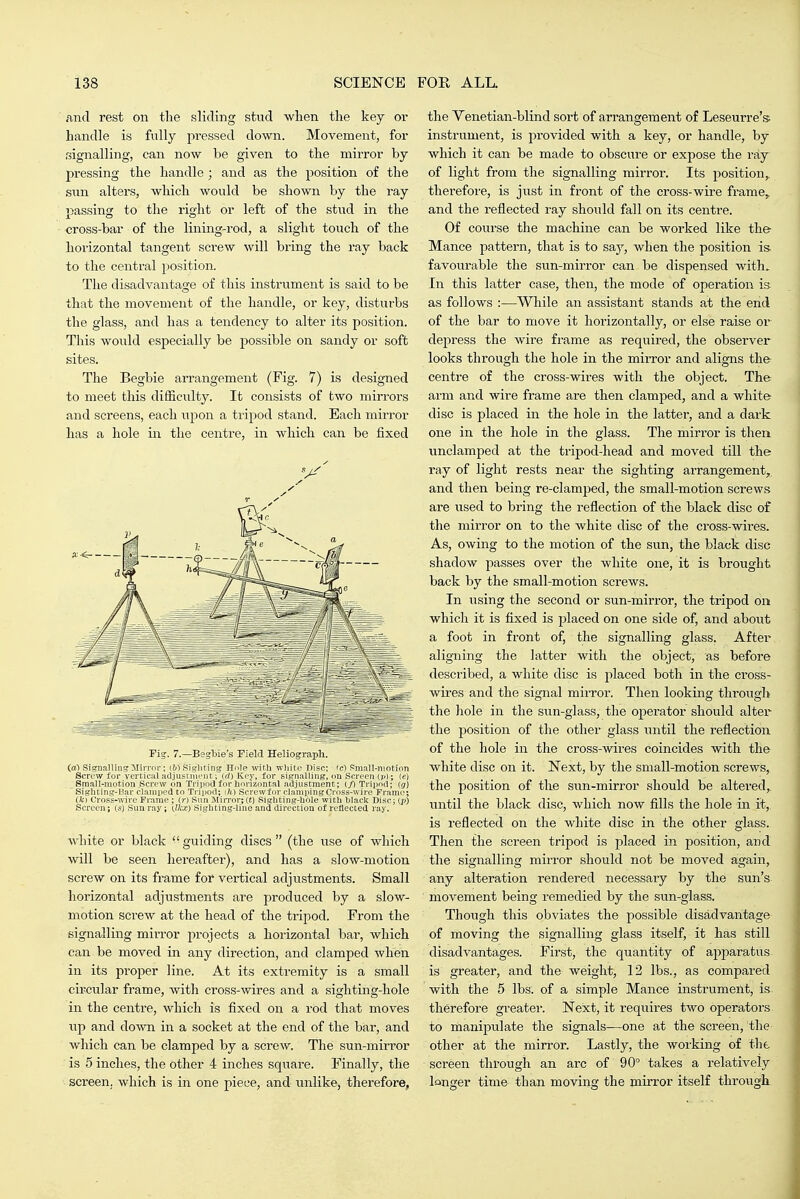 and rest on the sliding stud when the key or handle is fviHy jiressed down. Movement, for signalling, can now be given to the mirror by pressing the handle; and as the position of the Sim alters, which would be shown by the ray passing to the right or left of the stud in the cross-bar of the lining-rod, a slight touch of the horizontal tangent screw will bring the ray back to the central position. The disadvantage of this instrument is said to be that the movement of the handle, or key, disturbs the glass, and has a tendency to alter its position. This would especially be possible on sandy or soft sites. The Begbie arrangement (Fig. 7) is designed to meet this difficulty. It consists of two mirrors and screens, each upon a tripod stand. Each mirror has a hole in the centre, in which can be fixed Fig. 7.—Begbie's Field Heliograph. (al Signalling Jlirrnr; iVS Sigliting Hole with wliito Disc; ic) Small-niotinn Screw for vertical adjustuu'iit; (rt) Key, for signalling, ou Screen t^*); (e) Small-motion Screw on Tripoa for horizontal .adjustment; (/I Tripod; (j) Sighting-I^ar clamped to Tripod; Screwfor clamiiingCross-wire Frame; (fc) Cross-wire Frame ; (r) Sun i\[irror;(t) Sighting-hole with hlack Disc; (p) Screen; (s) Sun ray; k).}\X) Sigh ting-line ana direction of reflected ray. white or black guiding discs (the vise of which will be seen hereafter), and has a slow-motion screw on its frame for vertical adjustments. Small horizontal adjustments are produced by a slow- motion sci'ew at the head of the tripod. From the signalling mirror projects a horizontal bai-, which can. be moved in any direction, and clamped when in its jiroper line. At its extremity is a small circular frame, with cross-wires and a sighting-hole in the centre, which is fixed on a rod that moves up and down in a socket at the end of the bar, and which can be clamped by a screw. The sun-mirror is 5 inches, the other 4 inches square. Finally, the screen, which is in one piece, and unlikej therefore, the Venetian-blind sort of arrangement of Leseurre's; instrument, is provided with a key, or handle, by which it can be made to obscure or expose the ray of light from the signalling mirror. Its position,, therefore, is just in front of the cross-wire frame^ and the reflected ray should fall on its centre. Of course the machine can be worked like the Mance pattern, that is to say, when the position is favourable the sun-mirror can be dispensed with. In this latter case, then, the mode of operation ia as follows :—While an assistant stands at the end of the bar to move it horizontally, or else raise or dei^ress the wire frame as requii-ed, the observer looks through the hole in the mirror and aligns the centre of the cross-wires with the object. Th& arm and wire frame are then clamped, and a white disc is placed in the hole in the latter, and a dark one in the hole in the glass. The mirror is then undamped at the tripod-head and moved till the ray of light rests near the sighting arrangement,, and then being re-clamped, the small-motion screws are used to bring the i-eflection of the black disc of the mirror on to the white disc of the cross-wires. As, owing to the motion of the sun, the black disc shadow passes over the white one, it is brought back by the small-motion screws. In using the second or sun-mirror, the tripod on which it is fixed is placed on one side of, and about a foot in front of, the signalling glass. After aligning the latter with the object, as before described, a white disc is placed both in the cross- wires and the signal miiTor. Then looking through the hole in the sun-glass, the opei-ator should altei the position of the other glass until the reflection of the hole in the cross-wires coincides with the white disc on it. Next, by the small-motion screws, the jiosition of the sun-mirror should be altei'ed, until the black disc, which now fills the hole in it, is reflected on the white disc in the other glass. Then the screen tripod is placed in position, and the signalling mirror should not be moved again, any alteration rendered necessary by the sun's movement being remedied by the sun-glass. Though this obviates the possible disadvantage of moving the signalling glass itself, it has still disadvantages. First, the quantity of apparatus is greater, and the weight, 12 lbs., as compared with the 5 lbs. of a simple Mance instrument, is therefore greater. Next, it requires two operators to manipulate the signals—one at the screen, the other at the mirror. Lastly, the working of the screen through an arc of 90° takes a relatively longer time than moving the mirror itself through