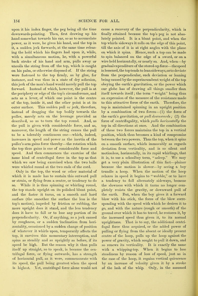 upon it his index finger, the peg being all the time ■downwards-pointing. Then, first drawing up his hand somewhat towards his ear, so as to accumulate power, as it were, he gives his hand, and the top in it, a sudden jerk forwards, at the same time releas- ing the hold which his fingers had upon it, while, with a simultaneous motion, he, with a powerful back stroke of his hand and arm, pulls away or uncoils the string from off the top, which is caught on his palm, or otherwise disposed of. If the string were fastened to the top firmly, as by glue, for instance, and was thus in a state of dry adhesion, this jerk of the man's liand would merely pull the top forward. Instead of which, however, the pull is at the periphery or edge of the to])'s circumference, and -acts as a lever, of which one point is the centre -of the top, inside it, and the other point is at its outer surface. This sudden pull or jerk, therefore, instead of dragging the top bodily towards the puller, merely acts on the leverage provided as described, so as to turn the top round. And, as the pull is given with considerable force, and as, moreover, the length of the string causes the pull to be a tolerably continuous one—which, indeed, increases in speed and power as the inertia of the puller's arm gains force thereby—the rotation which the top thus gains is one of considerable force and speed. And then commences the exercise of the same kind of centrifugal force in the top as that which we saw being exercised when the two balls were whirled round at the two ends of the cord. Only in the top, the wood or other material of which it is made has to sustain this outward pull or strain, or flying from a centre, or tendency to do so. While it is thus spinning or whii-ling round, the top stands upright on its polished blunt point, and the faster it turns, on a smooth and hard surface (the smoother the surface the less is the top's motion), impeded by friction or rubbing, the more upright does it stand, and the less tendency does it have to fall or to lose any portion of its perpendicularity. Or, if anything, as a jerk caused by roughness, or a sudden inclination from hori- zontality, occasioned by a sudden change of position of whatever it whirls upon, temporai-ily affects the top, it survives this momentary interruption, and .spins as steadily and as uprightly as before, if its ■sjieed be high. But the reason why it thvis pulls itself up straight, so to speak, is because the cen- trifugal force, or flying outwards^ has a strength of horizontal pull, as it were, commensurate with its speed, the pull being greatest when the speed is highest. Yet, centrifugal force alone would not cause a recovery of the perpendicularity, which is finally attained because the top's peg is not abso- lutely pointed. It is a blunt point, and when the top whirls sideways it rolls on the edge of this point, till the axis of it is at right angles with the plane on which it spins. Hence, such a top can be made to spin balanced on the edge of a sword, or on a wire held horizontally, or nearly so. And, when—by gradual expenditure of the stored-up force—the speed is lessened, the top tends to leansideways,orto deviate from the pei-pendicular, such deviation or leaning being caused by the superincumbent weight of the top obeying the earth's gravitation, or the power which our globe has of drawing all things smaller than itself towards itself; the term weight being thus an expression of the measure of the resistance made to this attractive force of the earth. Therefore, the top is maintained spinning in an upright position by a combination of two forces—(1) the force of the earth's gravitation, or 2}ull doionwards ; (2) the force of centrifugality, which 2^ulls horizontally the top in all directions at once. And the combination of these two forces maintains the top in a vertical position, which thus becomes a kind of compromise between the two powers. Thus the top, when it spins on a smooth surface, whirls immovably as regards deviation from verticality, and is so silent and motionless, horizontally, in its rapid whirlings, that it is, to use a schoolboy term,  asleep. We may get a very plain illustration of this fact—plainer becavise the motion is slower-—by seeing a boy trundle a hoop. When the motion of the hoop relaxes in speed it begins to  wobble, or to have a tendency to fall alternately sideways, because the slowness with which it turns no longer com- pletely resists the gravity, or downward pull of the earth. But, when the boy gives it a forward blow with his stick, the force of the blow corre- sponding with the speed with which he desires it to go, and with the nature (rough or smooth) of the ground over which it has to travel, he restores it, by the increased speed thus given it, to its normal uprightness. That is to say, the additional centri- fugal force thus acquired, or the added power of pulling or flying from the absent or ideally present ceiatre of the hoop, pulls up the hoop against the power of gravity, which sought to pull it down, and so renews its verticality. It is exactly the same with a whipping-top. When it begins to lose steadiness by reason of loss of speed, just as in the case of the hoop, it regains vertical quiescence by an increase of velocity given it by a stroke of the lash of the whip. Only, in the assumed