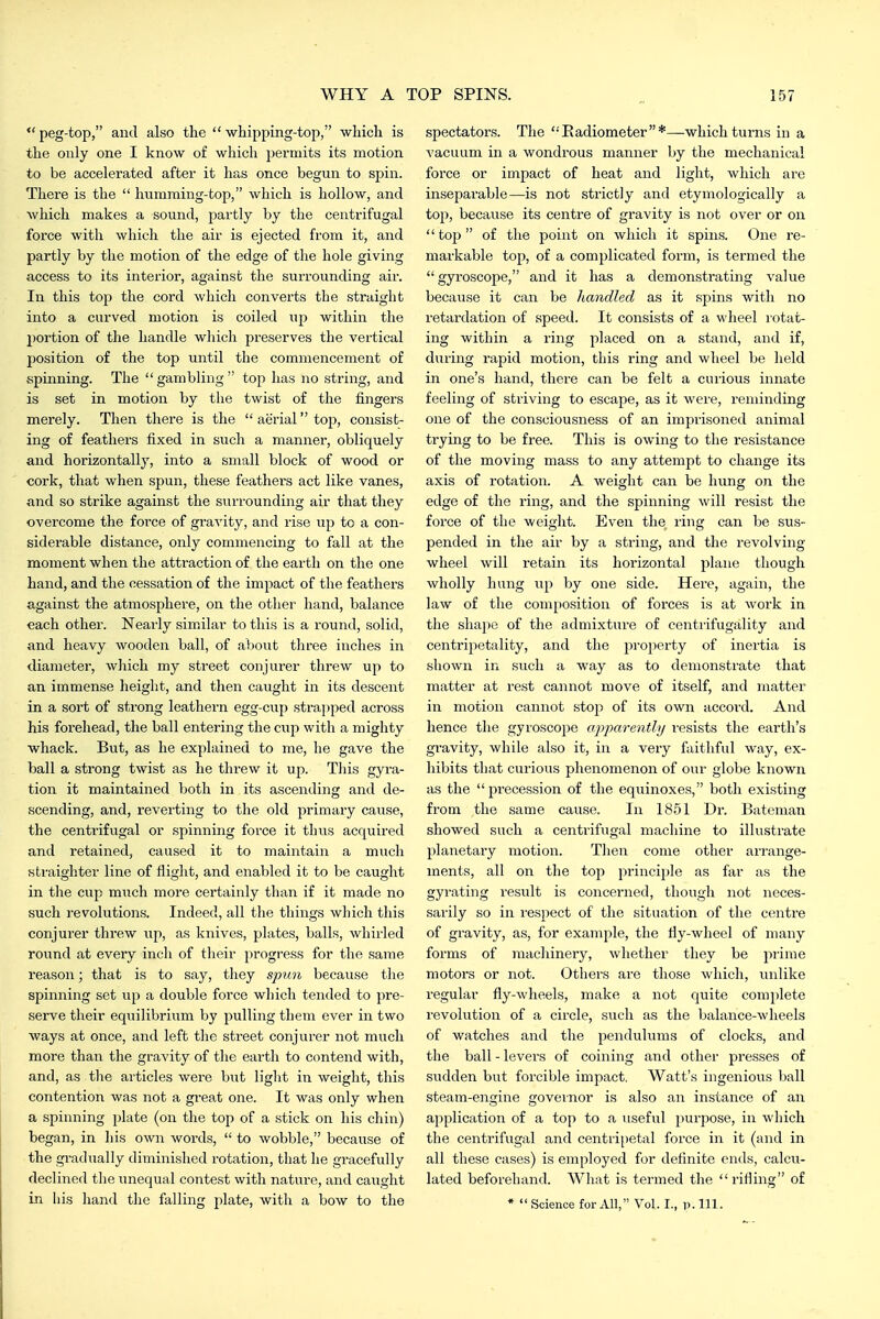 peg-top, and also the whipping-top, which is the only one I know of which permits its motion to be accelerated after it has once begun to spin. There is the  humming-top, which is hollow, and which makes a sound, partly by the centrifugal force with which the air is ejected from it, and partly by the motion of the edge of the hole giving access to its interior, against the surrounding air. In this top the cord which converts the straight into a curved motion is coiled up within the portion of the handle which preserves the vertical position of the top until the commencement of spinning. The gambling top has no string, and is set in motion by the twist of the fingers merely. Then there is the  aerial top, consist- ing of feathers fixed in such a manner, obliquely and horizontally, into a small block of wood or cork, that when spun, these feathers act like vanes, and so strike against the surrounding air that they overcome the force of gravity, and rise up to a con- siderable distance, only commencing to fall at the moment when the attraction of the earth on the one hand, and the cessation of the impact of the feathers against the atmosphere, on the other hand, balance each other. Nearly similar to this is a round, solid, and heavy wooden ball, of about three inches in diameter, which my street conjuier threw up to an immense height, and then caught in its descent in a sort of strong leathern egg-cuj) strapped across his forehead, the ball entering the cup with a mighty whack. But, as he explained to me, he gave the ball a strong twist as he threw it up. This gyra- tion it maintained both in its ascending and de- scending, and, reverting to the old primary cause, the centrifugal or spinning force it thus acquired and retained, caused it to maintain a much straighter line of flight, and enabled it to be caught in the cup miich more certainly than if it made no such revolutions. Indeed, all the things which this conjurer threw up, as knives, plates, balls, whirled round at every inch of their progress for the same reason; that is to say, they spun because tlie spinning set up a double force which tended to pre- serve their equilibrium by pulling them ever in two ways at once, and left the street conjurer not much more than the gravity of the earth to C(mtend with, and, as the articles were but light in weight, this contention was not a great one. It was only when a spinning plate (on the top of a stick on his chin) began, in his own words,  to wobble, because of the gi-adually diminished rotation, that he gracefully declined the unequal contest with nature, and caught in liis hand the falling plate, with a bow to the spectators. The Eadiometer*—which turns in a vacuum in a wondrous manner by the mechanical force or impact of heat and light, which are inseparable—is not strictly and etyniologically a top, because its centre of gravity is not over or on top of the point on which it spins. One re- markable top, of a complicated form, is termed the gyroscope, and it has a demonstrating value because it can be handled as it spins with no retardation of speed. It consists of a wheel rotat- ing within a ring placed on a stand, and if, during rapid motion, this ring and wheel be held in one's hand, there can be felt a curious innate feeling of striving to escape, as it were, reminding one of the consciousness of an imprisoned animal trying to be free. This is owing to the resistance of the moving mass to any attempt to change its axis of rotation. A weight can be hung on the edge of the ring, and the spinning will resist the force of the weight. Even the ring can be sus- pended in the air by a string, and the revolving- wheel will retain its horizontal plane though wholly hung up by one side. Here, again, the law of the composition of forces is at work in the shape of the admixture of centiifugality and centrijietality, and the property of inertia is shown in such a way as to demonstrate that matter at rest cannot move of itself, and matter in motion cannot stoj^ of its own accord. And hence the gyroscope cqyparently I'esists the earth's gravity, while also it, in a very faithful way, ex- hibits that curious phenomenon of our globe known as the j^recession of the equinoxes, both existing from the same cause. In 18.51 Di-. Bateman showed such a centrifugal machine to illustrate planetary motion. Then come other arrange- ments, all on the top princii)le as far as the gyrating result is concerned, though not neces- sarily so in respect of the situation of the centre of gravity, as, for example, the fiy-wheel of many forms of machinery, whether they be piime motors or not. Others are those which, unlike regular fly-wheels, make a not quite complete revolution of a circle, such as the balance-wheels of watches and the pendulums of clocks, and the ball - levers of coining and other presses of sudden but forcible impact. Watt's ingenious ball steam-engine governor is also an instance of an application of a top to a useful purpose, in which the centrifugal and centri[)etal force in it (and in all these cases) is employed for definite ends, calcu- lated beforehand. What is termed the rifling of