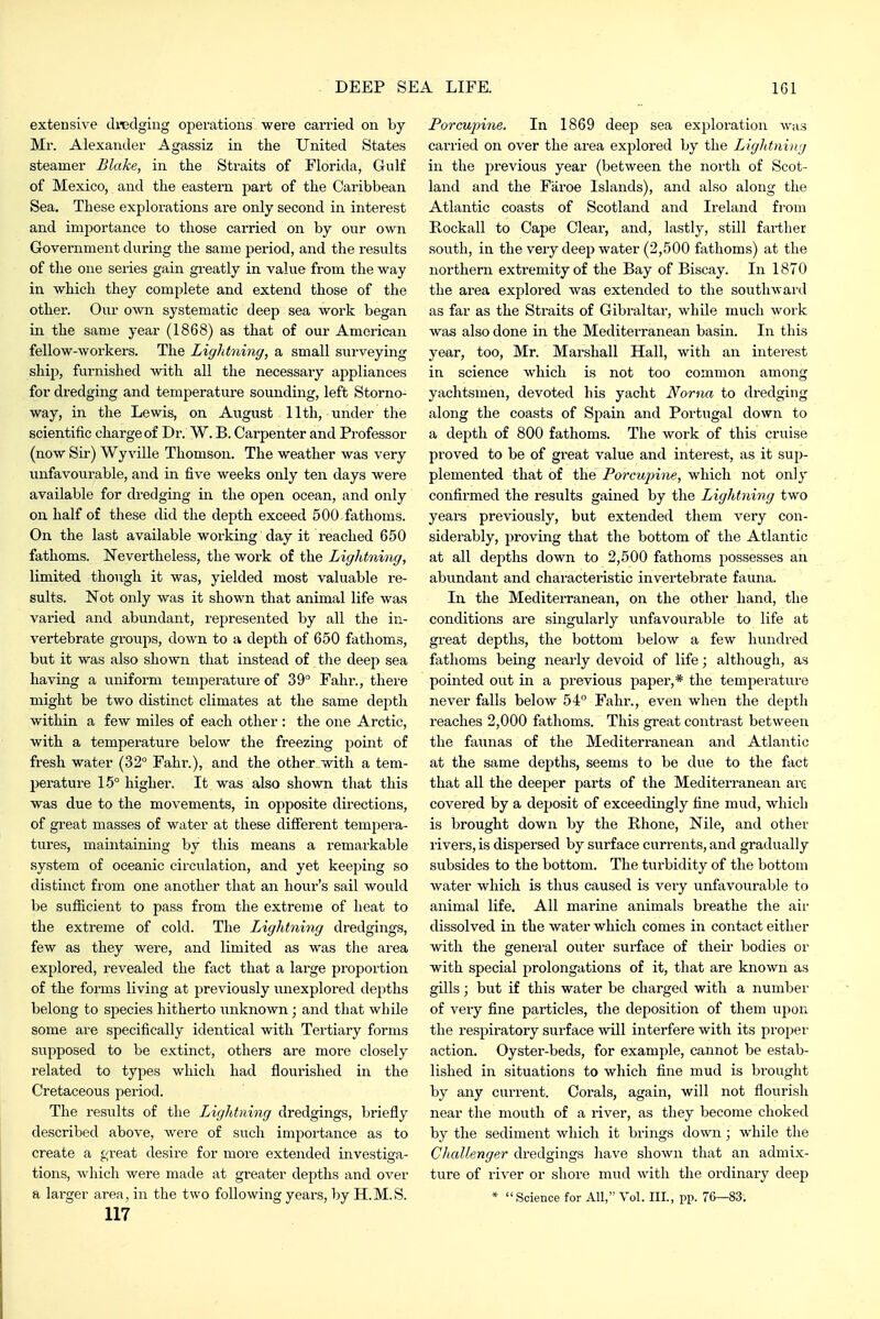 extensive dredging operations were carried on by Mr. Alexander Agassiz in the United States steamer Blake, in the Straits of Florida, Gulf of Mexico, and the eastern part of the Caribbean Sea. These explorations are only second in interest and importance to those carried on by our own Government during the same period, and the results of the one series gain greatly in value from the way in which they complete and extend those of the other. Our own systematic deep sea work began in the same year (1868) as that of our American fellow-workers. The Lightning, a small surveying ship, furnished with all the necessary appliances for dredging and temperature sounding, left Storno- way, in the Lewis, on August 11th, under the scientific charge of Dr. W. B. Carpenter and Professor (now Sir-) Wy ville Thomson. The weather was very imfavourable, and in five weeks only ten days were available for dredging in the open ocean, and only on half of these did the depth exceed 500 fathoms. On the last available working day it reached 650 fathoms. Nevertheless, the work of the Lightning, limited though it was, yielded most valuable re- sults. Not only was it shown that animal life was varied and abundant, represented by all the in- vertebrate groups, down to a depth of 650 fathoms, but it was also shown that instead of tlie deep sea having a uniform temperature of 39° Fahi*., there might be two distinct climates at the same depth within a few miles of each other : the one Arctic, with a temperature below the freezing point of fresh water (32° Fahr.), and the other with a tem- perature 15° higher. It was also shown that this was due to the movements, in opposite directions, of great masses of water at these different tempera- tures, maintaining by this means a remarkable system of oceanic circulation, and yet keeping so distinct from one another that an hour's sail would be sufficient to pass from the extreme of heat to the extreme of cold. The Lightning dredgings, few as they were, and limited as was the ai-ea explored, revealed the fact that a large proportion of the forms living at previously unexplored depths belong to species hitherto unknown; and that while some are specifically identical with Tertiary forms supposed to be extinct, others are more closely related to types which had flourished in the Cretaceous period. The results of the Lightning dredgings, briefly described above, Avere of such importance as to create a great desire for more extended investiga- tions, which were made at greater depths and over 117 Porcu])ine. In 1869 deep sea exploration was carried on over the area explored by the Liglitniug in the previous year (between the north of Scot- land and the Faroe Islands), and also along the Atlantic coasts of Scotland and Ireland from Rockall to Cape Clear, and, lastly, still farther south, in the very deep water (2,500 fathoms) at the northern extremity of the Bay of Biscay. In 1870 the area exploi'ed was extended to the southward as far as the Straits of Gibraltar, while much work was also done in the Mediterranean basin. In this year, too, Mr. Marshall Hall, with an interest in science which is not too common among yachtsmen, devoted his yacht Noma to dredging along the coasts of Spain and Portugal down to a depth of 800 fathoms. The work of this cruise proved to be of great value and interest, as it sup- plemented that of the Porcupine, which not only confirmed the results gained by the Lightning two years previously, but extended them very con- siderably, proving that the bottom of the Atlantic at all depths down to 2,500 fathoms possesses an abundant and characteristic invertebrate fauna. In the Mediterranean, on the other hand, the conditions are singularly imfavourable to life at great depths, the bottom below a few hundred fathoms being nearly devoid of life; although, as pointed out in a previous paper,* the temperature never falls below 54° Fahr., even when the depth reaches 2,000 fathoms. This great contrast between the faunas of the Mediterranean and Atlantic at the same depths, seems to be due to the fact that all the deeper parts of the Mediterranean are covered by a deposit of exceedingly fine mud, which is brought down by the Rhone, Nile, and other rivers, is dispersed by surface cun-ents, and gradually subsides to the bottom. The turbidity of the bottom water which is thus caused is very unfavourable to animal life. All marine animals breathe the air dissolved in the water which comes in contact either with the general outer surface of their bodies or with special prolongations of it, that are known as gills; but if this water be charged with a number of very fine particles, the deposition of them ujion the respiratory surface will interfere with its proper action. Oyster-beds, for example, cannot be estab- lished in situations to which fine mud is brought by any current. Corals, again, will not flourish near the mouth of a river, as they become choked by the sediment which it brings down; while the Cliallenger dredgings have shown that an admix- tvire of river or shore mud with the ordinary deep