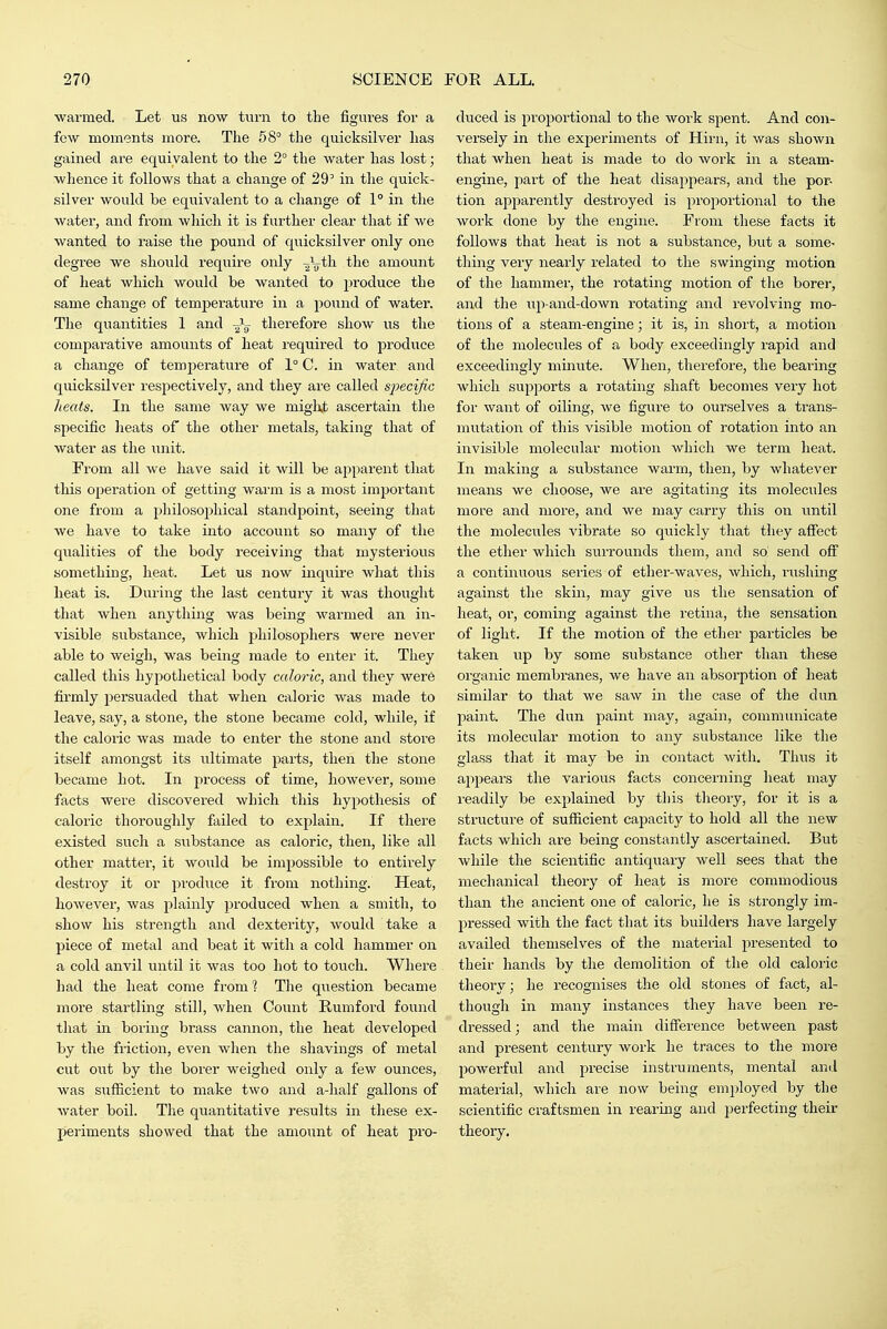 warmed. Let us now turn to the figui-es for a few moments more. The 58° the quicksilver has gained are equivalent to the 2° the water has lost; whence it follows that a change of 29' in the quick- silver would be equivalent to a change of 1° in the water, and from wliich it is further clear that if we wanted to raise the pound of quicksilver only one degree we should require only ■^\th. the amount of heat which would be wanted to jjroduce the same change of temperature in a pound of water. The quantities 1 and -Jg- therefore show us the comparative amounts of heat required to produce a change of temperature of 1° C. in water and quicksilver respectively, and they are called specific heats. In the same way we might ascertain the specific heats of the other metals, taking that of water as the unit. From all we have said it will be apparent that this operation of getting warm is a most important one from a philosophical standpoint, seeing that we have to take into account so many of the qualities of the body receiving that mysterious something, heat. Let us now inquire what this heat is. During the last century it was thought that when anything was being warmed an in- visible substance, which philosophers were never able to weigh, was being made to enter it. They called this hypothetical body caloric, and they were firmly persuaded that when caloric was made to leave, say, a stone, the stone became cold, while, if the caloric was made to enter the stone and store itself amongst its ultimate parts, then the stone became hot. In process of time, however, some facts were discovered which this hypothesis of caloric thoroughly failed to explain. If there existed such a substance as caloric, then, like all other matter, it would be impossible to entirely destroy it or produce it from nothing. Heat, liowevei', was plainly produced when a smith, to show his strength and dexterity, Avould take a piece of metal and beat it with a cold hammer on a cold anvil until it was too hot to touch. Where had the heat come from'? The question became more startling still, when Count Rumford found that in boring brass cannon, the heat developed by the friction, even when the shavings of metal cut out by the borer weighed only a few ounces, was sufficient to make two and a-half gallons of water boil. The quantitative results in these ex- periments showed that the amount of heat pi'o- duced is proportional to the work spent. And con- versely in the experiments of Hirn, it was shown that when heat is made to do work in a steam- engine, part of the heat disappears, and the por- tion apparently destroyed is proportional to the work done by the engine. From these facts it follows that heat is not a substance, but a some- thing very nearly related to the swinging motion of the hammer, the rotating motion of the borer, and the iip-and-down rotating and revolving mo- tions of a steam-engine; it is, in short, a motion of the molecules of a body exceedingly rapid and exceedingly minute. When, therefore, the bearing which supports a rotating shaft becomes very hot for want of oiling, we figm-e to ourselves a trans- mutation of this visible motion of rotation into an invisible molecular motion which we term heat. In making a substance warm, then, by whatever means we choose, we are agitating its molecules more and more, and we may carry this on until the molecules vibrate so quickly that they affect the ether which surrounds them, and so^ send off a continuous series of ether-waves, which, rushing against the skin, may give us the sensation of heat, or, coming against the retina, the sensation of light. If the motion of the ether particles be taken up by some substance other than tliese organic membranes, we have an absorption of heat similar to that we saw in the case of the dun paint. The dun paint may, again, communicate its molecular motion to any substance like the glass that it may be in contact with. Thus it appears the various facts concerning heat may readily be explaiired by tliis theory, for it is a structure of sufficient capacity to hold all the new facts whicli are being constantly ascertained. But while the scientific antiquary well sees that the mechanical theory of heat is more commodious than the ancient one of caloric, lie is strongly im- pressed with the fact that its builders have largely availed themselves of the material presented to their hands by the demolition of the old caloric theoiy; he recognises the old stones of fact, al- though in many instances they have been re- dressed; and the main difference between past and present century work he traces to the more powerful and precise instruments, mental and materia], which are now being employed by the scientific craftsmen in rearing and perfecting their theory.