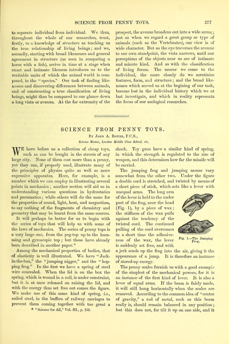 to separate individual from individual. We thus, tliroughout the whole of our researches, trust, firstly, to a knowledge of structure as teaching us the true relationship of living beings; and we, secondly, starting with broad likenesses and general agreement in structure (as seen in comparing a horse with a fish), arrive in time at a stage when exact and intimate likeness introduces us to the veritable units of which the animal world is com- posed, in the  species. Our task of finding like- nesses and discovering difierences between animals, and of constructing a true classification of living beings, might thus be compared to our glance down a long vista or avenue. At the far extremity of the prospect, the avenue broadens out into a wide arena just as when we regard a great group or type of animals (such as the Vertebrates), our view is of wide character. But as the eye traverses the avenue to our own standpoint, the vista narrows, until our perceptions of the objects near us are of intimate and minute kmd. And so with the classification of living forms. The nearer we come to the individual, the more closely do we scrutinise- features, form, and structure; and the broad like- nesses which served us at the begining of our task, become lost in the individual history which we at last investigate, and which in reality represents the focus of our zoological researches. SCIENCE FEOM PENNY TOYS. By John A. Bowee, F.C.S., Science Master, London Middle Class School, etc. WE have before us a collection of clieap toys, such as can be bought in the streets of any large city. None of them cost more than a penny, yet they can, if properly used, illustrate many of the principles of physics quite as well as more expensive ajipai'atus. Here, for example, is a number which we can employ in illustrating several points in mechanics; another section will aid us in understanding various questions in hydrostatics and pneumatics; while others will do the same for the properties of sound, light, heat, and magnetism, to say nothing of the fragments of chemistry and geometiy that may be learnt from the same sources. It will perhaps be better for us to begin with the series of toys that will help us with some of the laws of mechanics. The series of penny tops is a very large one, from the peg-top up to the hum- ming and gyroscopic top ; but these have already been described in another paper. Among the mechanical properties of bodies, that of elasticity is well illustrated. We have  Jack- in-the-box, the jumping nigger, and the  hop- ping frog. In the first we have a spring of steel wire concealed. When the lid is on the box the spring, which is wound in a coil, is under constraint, but it is at once released on raising the lid, and with the energy thus set ft-ee out comes the figure. We make use of this same kind of spring, i.e., coiled steel, in the buffers of railway carriages to prevent them coming together with too great a * Science for All, Vol. III., p. 153. shock. Toy guns have a similar kind of spring, in which the strength is regulated to the size of weapon, and this determines how far the missile will, be carried. The jumping frog and jumping mouse vary somewhat from tlie other two. Under the figure a double cord is stretched, and twisted by means of a short piece of stick, which acts like a lever with, unequal arms. The long arm of the lever is held to the under part of the frog, near the head (Fig. 1), by a piece of wax; the stifiness of the wax pulls against the tendency of the twisted cord. The continued pulling of tlie cord overcomes in a short time the adhesive- ness of the wax, the lever is suddenly set free, and with a jerk sends up the frog into the air, giving it the appearance of a jump. It is therefore an instance of stored-up energy. The penny scales furnish us with a good example of the simplest of the mechanical powers, for it is an instance of the first kind of lever. It is also a lever of equal arms. If the beam is faii-ly made, it will still hang horizontally when the scales are removed. According to the common idea of centre of gravity, a rod of metal, such as this beam really is, should remain balanced in any position but this does not, for tilt it up on one side, and it Pig. 1.- -The Jumping Frog.