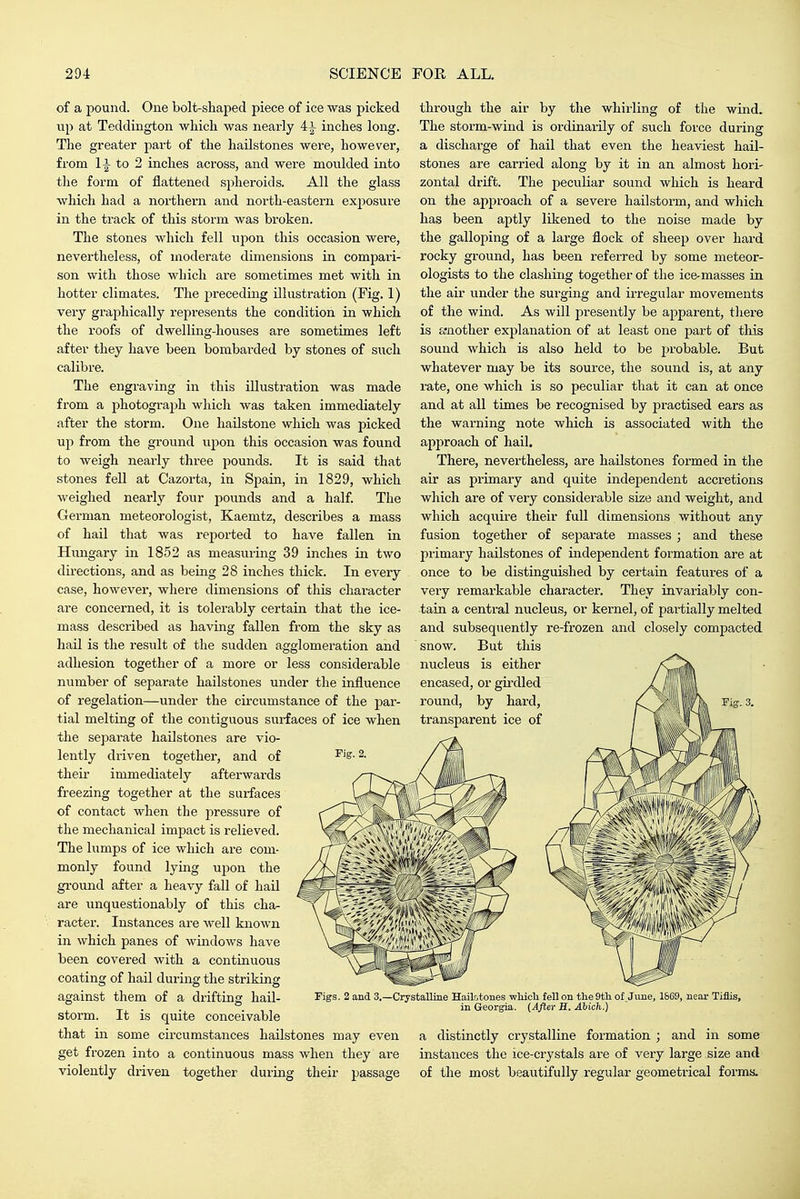 of a pound. One bolt-shaped piece of ice was picked up at Teddington which was nearly 4^ inches long. The greater part of the hailstones were, however, from to 2 inches across, and were moulded into the form of flattened spheroids. All the glass which had a northern and north-eastern exposure in the track of this storm was broken. The stones which fell upon this occasion were, nevertheless, of moderate dimensions in compari- son with those which are sometimes met with in hotter climates. The ^Jreceding illustration (Fig. 1) vei'y graphically represents the condition in which the roofs of dwelling-houses are sometimes left after they have been bombarded by stones of such calibre. The engraving in this illustration was made from a photograph which was taken immediately after the storm. One hailstone which was picked up from the ground upon this occasion was found to weigh nearly three pounds. It is said that stones fell at Cazorta, in Spain, in 1829, which weighed nearly four pounds and a half. The German meteorologist, Kaemtz, describes a mass of hail that was reported to have fallen in Hungary in 1852 as measuring 39 inches in two dii-ections, and as being 28 inches thick. In every case, however, where dimensions of this character are concerned, it is tolerably certain that the ice- mass described as having fallen from the sky as hail is the result of the sudden agglomei'ation and adhesion together of a more or less considerable number of separate hailstones under the influence of regelation—under the circumstance of the par- tial melting of the contiguous surfaces of ice when the separate hailstones are vio- lently driven together, and of their immediately afterwards freezing together at the surfaces of contact when the pressure of the mechanical impact is relieved. The lumps of ice which are com- monly found lying upon the ground after a heavy fall of hail are unquestionably of this cha- racter. Instances are well known in which panes of windows have been covered with a continuous coating of hail during the striking against them of a drifting hail- storm. It is quite conceivable that in some circumstances hailstones may even get frozen into a continuous mass when they are violently driven together during their passage through the air by the whirling of the wind. The storm-wind is ordinarily of such force during a discharge of hail that even the heaviest hail- stones are carried along by it in an almost hori- zontal drift. The peculiar sound which is heard on the approach of a severe hailstorm, and which has been aptly likened to the noise made by the galloping of a large flock of sheep over hard rocky ground, has been referred by some meteor- ologists to the clashing together of the ice-masses in the air under the surging and irregular movements of the wind. As will presently be apparent, tliere is a-nother explanation of at least one part of this sound which is also held to be probable. But whatever may be its source, the sound is, at any rate, one which is so peculiar that it can at once and at all times be recognised by practised ears as the wai-ning note which is associated with the approach of hail. There, nevertheless, are hailstones formed in the air as primary and quite independent accretions which are of very considerable size and weight, and which acquire their full dimensions without any fusion together of separate masses ; and these primary hailstones of independent formation are at once to be distinguished by certain features of a very remarkable character. They invariably con- tain a central nucleus, or kernel, of pai-tially melted and subsequently re-frozen and closely compacted snow. But this nucleus is either encased, or girdled round, by hard, transparent ice of Figs. 2 and 3.—Crystalline HailE,tones wMcli fell on tlie9tli of. June, 1869, near Tiflis, in Georgia. (After H, Abich.) a distinctly crystalline formation ; and in some instances the ice-crystals are of very large size and of the most beautifully regular geometrical forms.