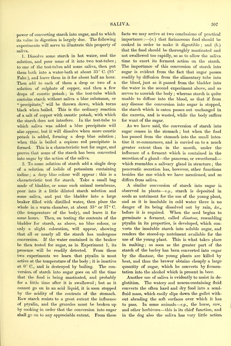 power of converting starch into sugar, and to which its value in digestion is largely due. The following experiments will serve to illustrate this property of saliva. 1. Dissolve some starch in hot water, cool the solution, and pour some of it into two test-tubes; to one of the test-tubes add some saliva, then put them both into a water-bath at about 35° C. (95° Fahr.), and leave them in it for about half an hour. Then add to each of them a drop or two of a solution of sulphate of copper, and then a few drops of caustic potash; in the test-tube which contains starch without saliva a blue substance, or  precipitate, will be thrown down, which turns black when boiled. This is the ordinary reaction of a salt of copper -with caustic potash, with which the starch does not interfere. In the test-tube to which saliva was added a blue precipitate will also appear, but it will dissolve when more caustic potash is added, forming a deep blue solution; ■when this is boiled a copious red precipitate is formed. This is a characteristic test for sugar, and proves that some of the starch has been converted into sugar by the action of the saliva. 2. To some solution of starch add a single drop of a solution of iodide of potassium containing iodine; a deep blue colour will appear : this is a characteiistic test for starch. Take a small bag made of bladder, or some such animal membrane, pour into it a little diluted starch solution and some saliva, and put the bladder into a large beaker filled with distilled water, then place the whole in a warm chamber, at about 35 or 37 C. (the temperature of the body), and leave it for some hours. Then, on testing the contents of the bladder for starch, as above, no blue colour, or only a slight coloration, will appear, showing that all or nearly all the starch has undergone conversion. If the water contained in the beaker be then tested for sixgar, as in Experiment 1, its presence will be readily detected. From these two experiments we learn that ptyalin is most active at the temperature of the body ; it is inactive at 0° C, and is destroyed by boiling. The con- version, of starch into sugar goes on all the time that the food is being masticated, and probably for a little time after it is swallowed; but as it cannot go on in an acid liquid, it is soon stopped by the acidity of the contents of the stomach. Kaw starch resists to a great extent the influence of ptyalin, and tlie granules must be broken up by cooking in order that the conversion into sugar shall go on to any appreciable extent. From these facts we may arrive at two conclusions of practical importance :—(«.) that farinaceous food should be cooked in order to make it digestible ; and (h.) that the food should be thoroughly masticated and not swallowed too rapidly, so as to allow the saliva time to exert its ferment action on the starch. Tlie importance of this conversion of starch into- sugar is evident from the fact that sugar passes, readily by diffusion from the alimentary tube into the blood, just as it passed from the bladder into the water in the second experiment above, and so serves to nourish the body; whereas starch is quite miable to diflfuse into the blood, so that if from any disease the conversion into sugar is stopped, the starch which is eaten passes out unchanged in the excreta, and is wasted, while the body suffers- for want of the sugar. As we have said, the conversion of starch into sugar ceases in the stomach ; but when the food has passed from the stomach into the small intes- tine it re-commences, and is carried on to a much greater extent than in the mouth, under the influence of a ferment which is contained in the secretion of a gland—the pancreas, or sweetbread— which resembles a salivary gland in structure ; the pancreatic secretion has, however, other functions besides the one which we have mentioned, and so differs from saliva. A similar conversion of starch into sugar is observed in plants—e.g., starch is deposited in seeds as nutriment for the use of the young plant, and as it is insoluble in cold water there is no danger of its being dissolved out by rain, &c., before it is requii'ed. When the seed begins to germinate a ferment, called diastase, resembling ptyalin in its jiroperties, is developed, which con- verts the insoluble starch into soluble sugar, and renders the stored-up nutriment available for the use of the young plant. This is what takes place in malting; as soon as the gi'eater part of the starch of the barley has been converted into sugar by the diastase, the young plants are killed by heat, and tluis the brewer obtains cheaply a large quantity of sugar, which he converts by fermen- tation into the alcohol which is present in beer. Another iise of saliva is evidently to assist in de- glutition. The watery and mucus-containing fluid converts the often hard and dry food into a semi- fluid mass, which easily slips down the gullet with- out abrading the soft siirfaces over which it has to pass. In some animals—e.g., the horse, cow, and otlier herbivora—tliis is its chief function, and in the dog also the saliva has very little action^