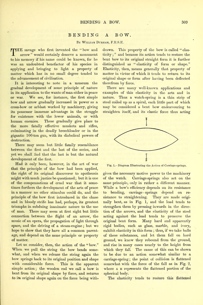 BENDING A BOW. By William Durham, F.R.S.E. THE savage who first invented tlie  bow and arrow  would certainly deserve a monument to his memory if his name could be known, for he was an undoubted benefactor of liis species in applying and bringing to light a property of matter which has in no small degree tended to the advancement of civilisation. It is interesting to note in a museum the gradual development of some principle of nature in its application to the wants of man either in peace or war. We see, for instance, the first simple bow and arrow gradually increased in power as a cross-bow or arblast worked by machinery, giving its possessor immense advantage in the struggle for existence with the lower animals, or with human enemies. These gradually give place to the more fatally effective muskets and rifles, culminating in the deadly breechloader or in the gigantic 100-ton gun, with its diabolical powers of destruction. There may seem but little family resemblance between the first and the last of the series, and yet we shall find that the last is but the natural development of the first. Had it only been, however, in the art of war that the principle of the bow had been applied, the right of its original discoverer to apotheosis might with much justice be questioned; but it is one of the compensations of cruel war that it some- times furthers the development of the arts of peace in a manner no other stimulus could do, and the principle of the bow first introduced in the chase and in bloody strife has liad, perhaps, its greatest triumphs in subduing inanimate nature to the use of man. There may seem at fii'st sight but little connection between the flight of an ari'ow, the music of an opera, the propagation of light through space, and the driving of a steam-engine; but we hope to show that they have all a common parent- age, and depend on the same principle or pi-opei-ty of matter. Let us consider, then, the action of the bow. When we pull the string the bow bends some- what, and when we release the string again the bow springs back to its original position and shape with considerable force. This is the apparent simple action; the wooden rod we call a bow is bent from its original shape by force, and returns to its original shape again on the force being with- drawn. This property of the bow is called  elas- ticity ; and because its action tends to restore the bent bow to its original straight form it is further distinguished as  elasticity of form or shape. Elasticity, then, means generally that property of matter in virtue of which it tends to return to its original shape or form after having been deflected therefrom by force. There are many well-known applications and examples of this elasticity in the arts and in nature. Thus a watch-spring is a thin strip of steel coiled up as a spiral, each little part of which may be considered a bent bow endeavouring to straighten itself, and its elastic force tlms acting 1 rig. 1.—Diagram niustrating tlie Action of Carriage-springs. gives the necessary motive power to the machinery of the watch. Carriage-sjjrings also act on the same principle, only in rather a difterent manner. While a bow's efiiciency depends on its resistance to bending, carriage - springs depend on re- sistance to straightening. They are made origi- nally bent, as in Fig. 1, and the load tends to strengthen them by pressing inwards in tlie direc- tion of the arrows, and the elasticity of the steel acting against the load tends to preserve the original bent form. Many hard and apparently rigid bodies, such as glass, marble, and ivory, exhibit elasticity in this form ; thus, if we take balls of these substances, and let them fall on hard gi'ound, we know they rebound from the ground, and rise in many cases nearly to the height from which they fall. The cause of this can be shown to be due to an action somewhat similar to a carriage-spring; the point of collision is flattened somewhat with the force of the fall as in Fig. 2, where a b represents the flattened portion of the spherical body. The elasticity tends to restore this flattened