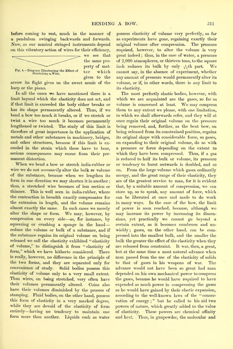 l)efore coming to rest, much in the manner of a pendulum swinging backwards and forwards. Now, as our musical stringed instruments depend ■on this vibratory action of wires for their efficiency, ^_ ^ we see that ----.^ the same pro- perty of mat- Fig. 4.—Diagram illustrating the Effect of + Stretching a.Wire. ^'^^ Wn 1CU gives to the •arrow its flight gives us the sweet music of the harp or the piano. In all the cases we have mentioned there is a limit beyond whicli the elasticity does not act, and if that limit is exceeded the body either breaks or has its shape permanently altered. Thus, if we bend a bow too much it breaks, or if we stretch or twist a wire too much it becomes permanently lengthened or twisted. The study of this limit is therefore of great importance in the application of metals and other substances in machinery, bridges, and other structures, because if this limit is ex- ceeded in the strain which these have to bear, :serious consequences may ensue from their per- manent distortion. When we bend a bow or stretch india-rubber or wire we do not necessarily alter the bulk or volume ■of the substance, because when we lengthen its form in one direction we may shorten it in another ; thus, a stretched wire becomes of less section or thinner. This is well seen in india-rubber, where the contraction in breadth exactly compensates for the extension in length, and the volume remains almost exactly the same. In such cases we merely alter the shape or form. We may, however, by compression on every side—as, for instance, by squeezing or crushing a sponge in the hand— reduce the volume or bulk of a substance, and if the substance i-egains its original volume on being released we call the elasticity exhibited  elasticity ■of volume, to distinguish it from elasticity of form, which we have hitherto considered. TJiere is really, however, no difierence in the principle of the two forms, and they are separated only for convenience of study. Solid bodies possess tliis ■elasticity of volume only to a very small extent. Thus wires, on bsing stretched, very often have their volumes permanently altered. Coins also have tlieir volumes diminished by the process of stamping. Fluid bodies, on the other hand, possess this form of elasticity in a very marked degree, while tliey are devoid of the elasticity of form entirely—having no tendency to maintain one form more than another. Liquids such as water possess elasticity of volume very perfectly, so far as experiments have gone, regaining exactly their original volume after compression. The pressure required, liowever, to alter the volume is very great indeed ; thus, in the case of water, a pressui-e of 2,000 atmospheres, or thirteen tons, to the square inch reduces its bulk by only -jt^^i part. We cannot say, in the absence of experiment, whether any amount of pressiu'e would permanently alter its volume, or if, in other words, there is any limit to its elasticity. The most perfectly elastic bodies, however, with which we are acquainted are the gases, so far as volume is concerned at least. We may compress them to any extent we please, with one limitation, to which we shall afterwards refer, and they will at once regain their original volume on the pressure being removed, and, further, as the bent bow, on being I'eleased fi'om its constrained position, regains its original shape with considerable force, so gases, on exjjanding to their original volume, do so with a pressure or force depending on the extent to which they have been compressed. Thus, if a gas is reduced to half its bulk or volume, its pressure or tendency to burst outwards is doubled, and so on. From the large volume which gases ordinarily occupy, and the great range of their elasticity, they ai-e of the greatest service to man, for it is evident tliat, by a suitable amount of compression, we can store up, so to speak, any amount of force, which can be liberated at once and made to do work in many ways. In the case of the bow, the limit of power is soon reached, because, although we may increase its power by increasing its dimen- sions, yet practically we cannot go beyond a certain extent, as it becomes cumbrous and un- wieldy ; gases, on the other hand, can be com- pressed into the smallest bulk, and the smaller the bulk the greater the effect of the elasticity when they are released from constraint. It was, then, a gi'eat, but at the same time a most natural advance when man passed from the use of the elasticity of solids to tliat of gases in his weapons of war. The advance would not have been so great had man depended on his own mecJianical power to compress tlie gases, because he would have required to have expended as much power in compressing the gases as lie would have gained by their elastic expansion, according to the well-known laws of the conser- vation of energy ; but he called to his aid two powers of nature, which greatly added to tlie value of elasticity. These powers are chemical affinity and heat. Thus, in gunpowder, the molecular and