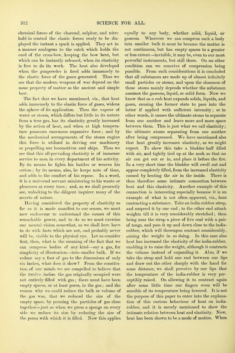 chemical forces of tlie charcoal, sulphur, and nitre hold in control the elastic forces ready to be dis- played the instant a spark is applied. They act in a manner analogous to the catch which holds the cord of the cross-bow, keei>ing the bow bent, but which can be instantly released, when its elasticity is free to do its work. The heat also developed when the gunpowder is fired adds immensely to the elastic force of the gases generated. Thus we see that the modern weaj)ons of war depend on the same property of matter as the ancient and simple bow. The fact that we have mentioned, viz., that heat adds immensely to the elastic force of gases, widens the sphere of its application. Thus the vapour of water or steam, which differs but little in its nature from a true gas, has its elasticity greatly increased by the action of heat, and when at high tempera- ture possesses enormous expansive force; and by the mechanical arrangements of the steam engine this force is utilised in driving onr machinery or propelling our locomotives and ships. Thus we see that this all-pervading elasticity is of immense service to man in every department of his activity. By its means he fights his battles or weaves his cotton; by its means, also, he keeps note of time, aiid adds to the comfort of his repose. In a word, it is a universal servant ministering to his wants or pleasures at every turn; and, as we shall presently see, unlocking to the diligent inquirer many of the secrets of nature. Having considered the property of elasticity so far as it is made manifest to our senses, we must now endeavour to understand the causes of this remarkable power, and to do so we must exercise our mental vision somewhat, as we shall here have to do with facts which are not, and probably never will be, visible to the jjhysical eye. Let us consider first, then, what is the meaning of the fact that we can compress bodies of any kind—say a gas, for simplicity of illustration—into smaller bulk. If we reduce say a foot of gas to the dimensions of only six inches, what does it show ? From the constitu- tion of our minds we are compelled to believe that the twelve inches the gas originally occupied were not entirely filled with gas; there must have been empty spaces, or at least pores, in the gas; and the reason why we could reduce the bulk or volume of the gas was, that we reduced the size of the empty space, by pressing the jiarticles of gas close together—^just as when we press a sponge on every side we rediice its size by reducing the size of the pores with which it is filled. Now this applies equally to any body, whether solid, liquid, or gaseous. Wherever we can compress such a body into smaller bulk it must be because the matter is not continuous, but has empty spaces to a greater or less extent—-invisible, it may be, even to our most powerful instruments, but still there. On no other condition can we conceive of compression being possible. From such considerations it is concluded that all substances are made up of almost infinitely small particles or atoms, and upon the closeness of these atoms mainly depends whether the substance assumes the gaseous, liquid, or solid form. Now we know that as a rule heat expands solids, liquids, and gases, causing the former state to pass into the latter if applied with sufficient intensity; or in other words, it causes the ultimate atoms to separate from one another and leave more and more space between them. This is just what we call elasticity; the ultimate atoms separating from one another after being compressed. We have mentioned also that heat greatly increases elasticity, as we might expect. To show this take a bladder half filled with air, and tightly tied up at the neck so that no air can get out or in, and place it before the fire. In a very short time the bladder will swell out and appear completely filled, from the increased elasticity caused by heating the air in the inside. There is thus therefore some intimate connection between heat and this elasticity. Another example of this connection is interesting especially because it is an example of what is not often apparent, viz., heat contracting a substance. Take an india-rubber strap, and suspend it by one end; to the other end attach weights till it is very considerably stretched ; then bring near the strap a piece of live coal with a pair of tongs, and pass it up and down close to the india- rubber, which will thereupon conti'act considerably, raising the weight in so doing. In this case also heat has increased the elasticity of the india-rubber, enabling it to raise the weight, although it contracts the volume instead of expanding it. Also, if we take the strap and hold one end between our lips and draw out the other sharply with the hand for some distance, we shall perceive by our lips that the temperature of the india-rubber is very per- ceptibly raised. On allowing it to contract again after some little time our fingers even will be sensible of its temperature being lowered. It is not the purpose of this paper to enter into the explana- tion of this curious behaviour of heat on india- rubber, and it is merely mentioned to show the intimate relation between heat and elasticity. Now, heat has been shown to be a mode of motion. When