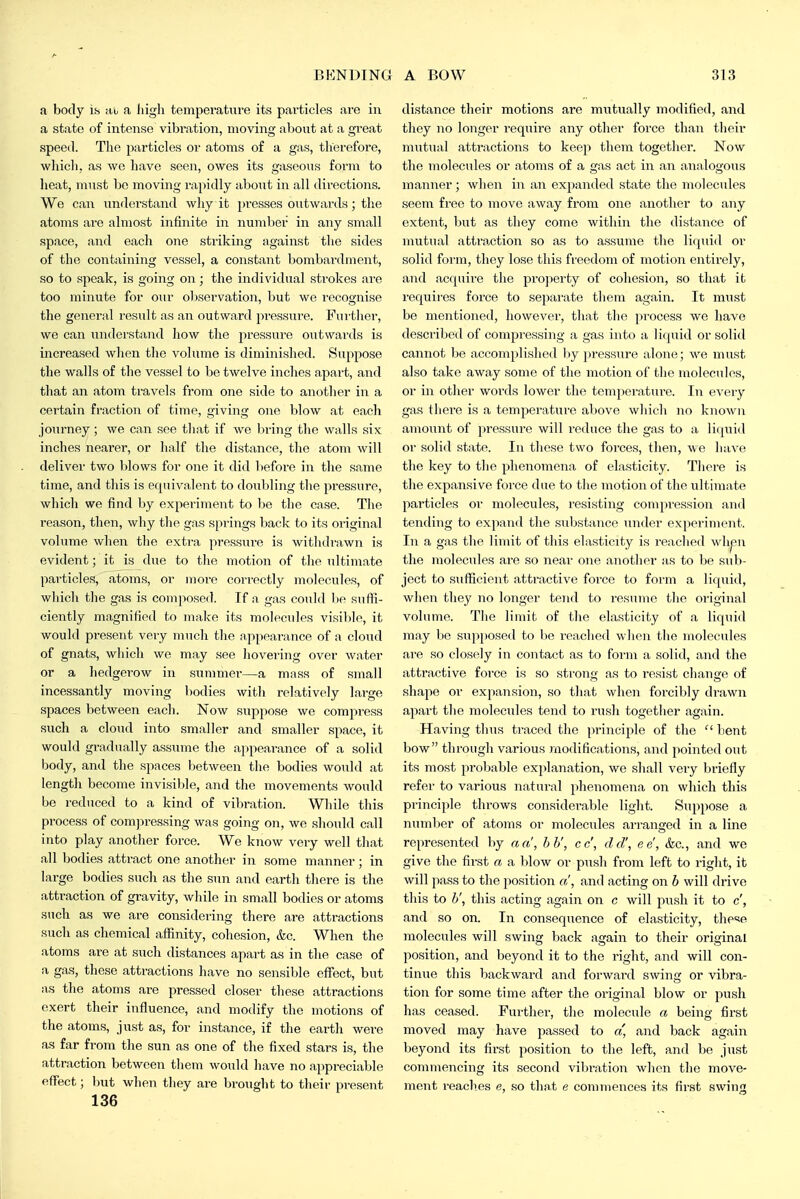 a body is nh a Jiigh temperature its particles are in a state of intense vibration, moving about at a great speed. The particles or atoms of a gas, therefore, which, as we have seen, owes its gaseous form to heat, must be moving rapidly about in all directions. We can understand why it presses outwards; tlie atoms are almost infinite in number in any small space, and each one striking against the sides of the containing vessel, a constant bombardment, so to speak, is going on; the individual strokes are too minute for our ol)sorvation, but we recognise the general result as an outward pi'essure. Fiii'ther, we can xxndei-stand liow the pressui-e outwards is increased when tlie vohnne is diminished. Suppose the walls of the vessel to be twelve inches apart, and that air atom travels from one side to another in a certain fraction of time, giving one blow at each journey; we can see that if we liring the walls six inches nearer, or half the distance, the atom will deliver two blows for one it did liefore in the same time, and this is equivalent to doubling the pressure, which we find by experiment to Ije the case. The reason, then, why the gas springs back to its original volume when the extra pressure is withdrawn is evident; it is due to the motion of the ultimate particles, atoms, or more correctly molecules, of which the gas is composed. If a gas could be suffi- ciently magnified to make its molecules visil>lo, it would present very much the appearance of a cloud of gnats, which we may see liovering over water or a hedgerow in summei-—a mass of small incessantly moving bodies with relatively large spaces between each. Now suppose we compress such a cloud into smaller and smaller space, it would gi-adually assume the appearance of a solid body, and the spaces between the bodies would at length become invisible, and the movements would be reduced to a kind of vibration. While this process of comjiressing was going on, we should call into play another force. We know very well that all bodies attract one another in some manner ; in large bodies such as the sun and earth there is the attraction of gravity, while in small bodies or atoms such as we are considering there are attractions such as chemical affinity, cohesion, &c. When the atoms are at such distances apart as in the case of a gas, these attractions have no sensible effect, but as the atoms are pressed closer these attractions exert their influence, and modify the motions of the atoms, just as, for instance, if the earth were as far from the sun as one of the fixed stars is, the attraction between them would have no appreciable effect; but when they are brought to their present 136 distance their motions are miitually modified, and they no longer require any other force than their mutual attractions to keep them together. Now the molecules or atoms of a gas act in an analogous manner; when in an expanded state the molecules seem free to move away from one another to any extent, but as they come within the distance of mutual attraction so as to assume the liquid or solid form, they lose this freedom of motion entirely, and acquii'e the property of cohesion, so that it requii'es force to sepai'ate them again. It must be mentioned, however, that the process we have described of compi'essing a gas into a liquid or solid cannot be accomplished by pressure alone; we must also take away some of the motion of the molecules, or in other words lower the tem2:)erature. In every gas there is a temperature above which no known amount of pressure will reduce the gas to a liquid or solid state. In these two forces, then, we have the key to tlie phenomena of elasticity. There is the expansive force due to the motion of the ultimate particles or molecules, resisting compression and tending to expand the substance under experiment. In a gas the limit of this elasticity is reached whpn the molecules are so near one another as to be sub- ject to sufficient attractive force to form a liquid, when they no longer tend to resume the original volume. The limit of the elasticity of a liquid may be supposed to be reached when the molecules are so closely in contact as to form a solid, and the attractive force is so strong as to resist change of shape or expansion, so that when forcibly drawn apart the molecules tend to rush together again. Having thus traced the principle of the  lient bow through various modifications, and pointed out its most probable exjjlanation, we shall very briefly refer to various natural phenomena on which this principle throws considerable liglit. Suppose a number of atoms or molecules arranged in a line represented by a a', bb', cc', eld', ee, kc, and we give the first a a blow or push from left to right, it will pass to the position a, and acting on b will drive this to b', this acting again on c will push it to c, and so on. In consequence of elasticity, these molecules will swing back again to their original position, and beyond it to the right, and will con- tinue this backward and forwai'd swing or vibra- tion for some time after the original blow or push has ceased. Further, the molecule a being first moved may have passed to a, and back again beyond its fii-st position to the left, and be just commencing its second vibration when the move- ment reaches e, so that e commences its first swing