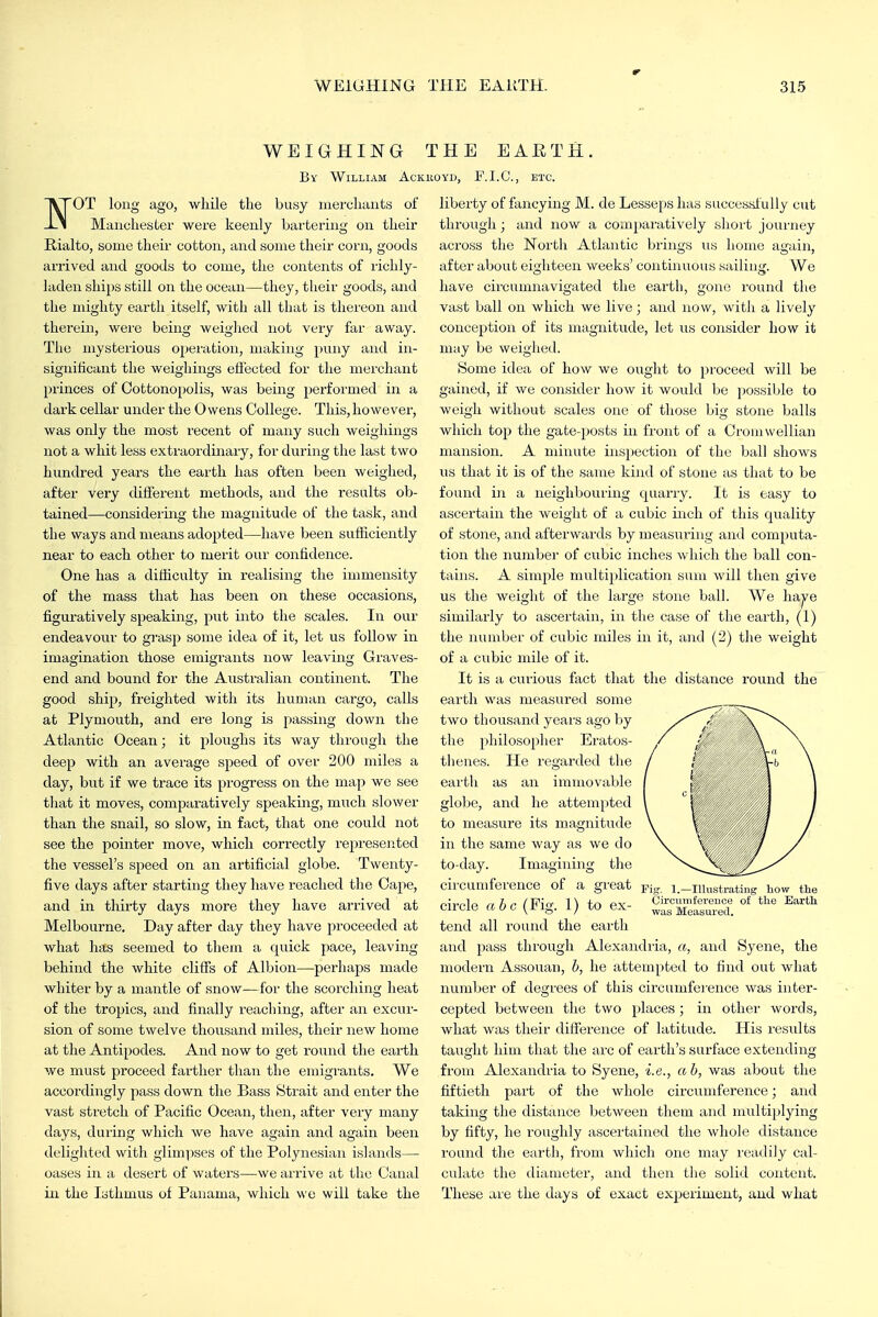 WEIGHING THE EAETH By William Ackiioyd, F.I.G., etc. l^OT long ago, while the busy merchants of -Li Manchester were keenly bartering on their Rialto, some their cotton, and some their corn, goods arrived and goods to come, the contents of richly- laden ships still on the ocean—they, their goods, and the mighty earth itself, with all that is thereon and therein, wei'e being weiglied not very far away. The mysterious operation, making puny and in- significant the weighings effected for the merchant princes of Cottonopolis, was being performed in a dark cellar under the Owens College. This, however, was only the most recent of many such weighings not a whit less extraordinary, for during the last two hundred years the earth has often been weighed, after very different methods, and the results ob- tained—considering the magnitude of the task, and the ways and means adopted—have been sufiiciently near to each other to merit our confidence. One has a difficulty in realising the immensity of the mass that has been on these occasions, figuratively speaking, put into the scales. In our endeavour to grasp some idea of it, let us follow in imagination those emigrants now leaving Graves- end and bound for the Australian continent. The good ship, freighted with its human cargo, calls at Plymouth, and ere long is passing down the Atlantic Ocean; it ploughs its way through the deep with an average speed of over 200 miles a day, but if we trace its progress on the map we see that it moves, comparatively speaking, much slower than the snail, so slow, iir fact, that one could not see the pointer move, which correctly represented the vessel's speed on an artificial globe. Twenty- five days after starting they have reached the Cape, and in thirty days more they have arrived at Melbourne, Day after day they have proceeded at what has seemed to them a quick pace, leaving behind the white cliffs of Albion—perhaps made whiter by a mantle of snow—for the scorching heat of the tropics, and finally reaching, after an excur- sion of some twelve thousand miles, their new home at the Antipodes. And now to get round the earth we must proceed farther than the emigrants. We accordingly pass down the Bass Strait and enter the vast stretch of Pacific Ocean, then, after very many days, duiing which we have again and again been delighted with glimi;)ses of the Polynesian islands— oases in a desert of waters—we aii-ive at the Canal in the Isthmus of Panama, which we will take the liberty of fancying M. de Lesseps has successfully cut through; and now a comparatively short journey across the North Atlantic brings us home again, after about eighteen weeks' continuous sailing. We have circumnavigated the earth, gone round the vast ball on which we live; and now, witli a lively conception of its magnitude, let us consider how it may be weighed. Some idea of how we ought to proceed will be gained, if we consider how it would be possiljle to weigh without scales one of those big stone balls which top the gate-posts in front of a Croniwellian mansion. A minute inspection of the ball shows us that it is of the same kind of stone as that to be found in a neighbouring quarry. It is easy to ascertain the weight of a cubic inch of this quality of stone, and afterwards by measuiing and computa- tion the numbei' of cubic inches which the ball con- tains. A simple multiplication sum will then give us the Aveight of the large stone ball. We haje similarly to ascertain, in the case of the earth, (1) the number of cubic miles in it, and (2) the weight of a cubic mile of it. It is a curious fact that the distance round the earth was measured some two thousand years ago by the philosopher Eratos- thenes. He regarded the eaith as an immovable globe, and he attempted to measure its magnitude in the same way as we do to-day. Imagining the circumference of a great pj, circle ahc (Fig. 1) to ex- tend all round the earth and pass through Alexandria, a, and Syene, the modern Assouan, b, he attempted to find out what number of degrees of this circumfei'ence was inter- cepted between the two places; in other words, what was their difference of latitude. His results taught him that the arc of earth's surface extendiiag from Alexandria to Syene, i.e., ab, was about the fiftieth part of the whole circumference; and taking the distaiice between them and multiplying by fifty, he roughly ascertained the whole distance round the earth, from which one may I'eadily cal- culate the diameter, and then the solid content. These are the days of exact experiment, and what 1.—lUustratiug liow tlie Circumference of the Eartli was Measured.