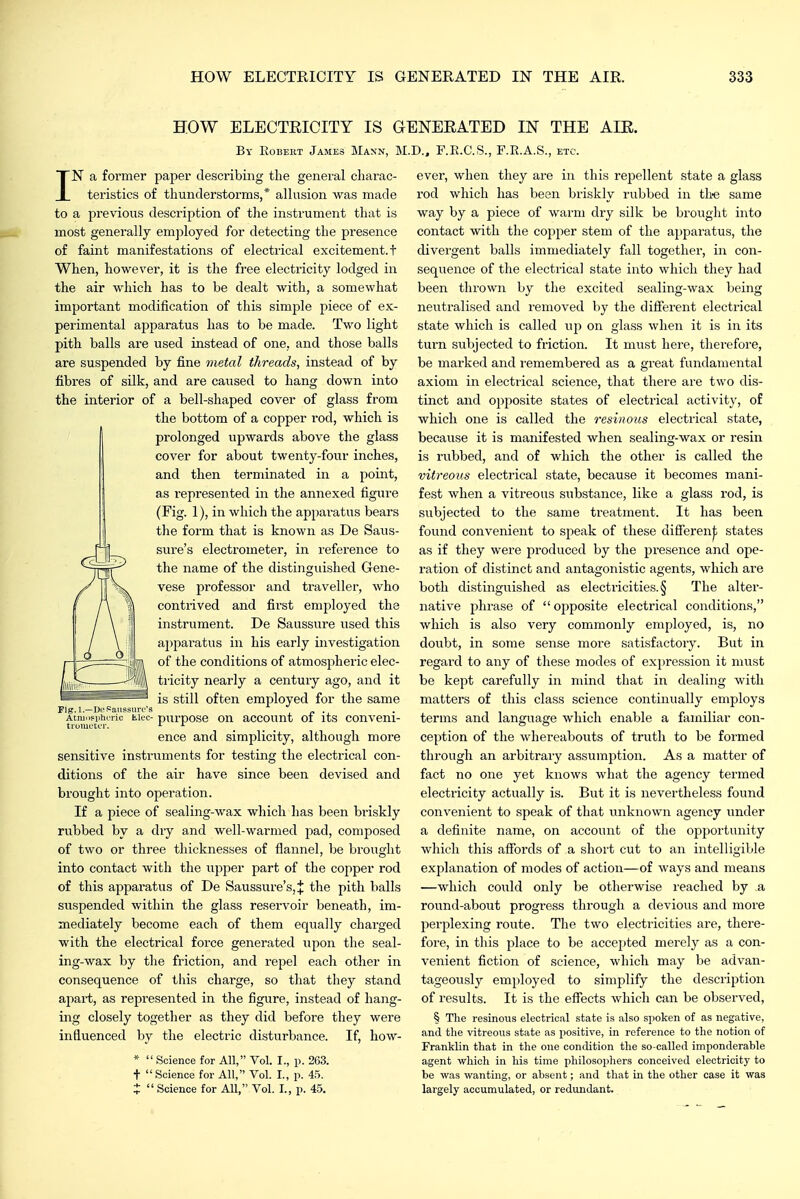 HOW ELECTEICITY IS GENEEATED IN THE AIE. By Eobekt James Mann, M.D., F.E.C'.S., F.E.A.S., etc. IN a former paper describing the general charac- teristics of thunderstorms,* allusion was made to a previous description of the instrument that is most generally emjjloyed for detecting the presence of faint manifestations of electrical excitement, t When, however, it is the free electricity lodged in the air which has to be dealt with, a somewhat important modification of this simple piece of ex- perimental apparatus has to be made. Two light pith balls are used instead of one, and those balls are suspended by fine metal threads, instead of by fibres of silk, and are caused to hang down into the interior of a bell-shaped cover of glass from the bottom of a copper rod, which is prolonged upwards above the glass cover for about twenty-four inches, and then terminated in a j^oint, as represented in the annexed figure (Fig. 1), in which the appai-atus bears the form that is known as De Saus- sure's electrometer, in reference to the name of the distinguished Gene- vese professor and traveller, who contrived and first employed the instrument. De Saussure used this ai)paratus in his early investigation of the conditions of atmospheric elec- tiicity nearly a century ago, and it is still often employed for the same pxirpose on account of its conveni- ence and simplicity, although more sensitive instruments for testing the electrical con- ditions of the air have since been devised and brought into operation. If a piece of sealing-wax which has been bri.skly rubbed by a dry and well-warmed pad, composed of two or three thicknesses of flannel, be brought into contact with the upper part of the copper rod of this apparatus of De Saussure's,* the pith balls suspended within the glass reservoir beneath, im- mediately become each of them equally charged with the electrical force generated upon the seal- ing-wax by the friction, and repel each other in consequence of this charge, so that they stand ajiart, as represented in the figure, instead of hang- ing closely together as they did before they were influenced by the electric disturbance. If, how- *  Science for All, Vol. I., p. 263. t Science for All, Vol. I., p. 4.5. J  Science for All, Vol. I., p. 45. rig. 1.—I)i-.=aussuiT's Atmnpphcric fc.k'C troiuctcr. ever, when they are in this repellent state a glass rod which has bean briskly rubbed in th-e same way by a piece of warm dry silk be brought into contact with the copper stem of the ai)paratus, the divergent balls immediately fall together, in con- sequence of the electrical state into which they had been thrown by the excited sealing-wax being neutralised and removed by the difierent electrical state which is called up on glass when it is in its turn subjected to friction. It must here, therefore, be marked and I'emembered as a great fundamental axiom in electrical science, that there are two dis- tinct and opposite states of electrical activity, of which one is called the resinous electrical state, becavise it is manifested when sealing-wax or resin is rubbed, and of which the other is called the vitreous electrical state, because it becomes mani- fest when a vitreous substance, like a glass rod, is subjected to the same treatment. It has been found convenient to speak of these difl'eren|; states as if they were produced by the presence and ope- ration of distinct and antagonistic agents, which are both distingviished as electricities. § The alter- native phrase of  ojjposite electrical conditions, which is also very commonly employed, is, no doubt, in some sense more satisfactory. But in regai'd to any of these modes of expression it must be kept carefully in nund that in dealing with matters of this class science continually employs terms and language which enable a familiar con- ception of the whereabouts of truth to be formed through an arbitrary assumption. As a matter of fact no one yet knows what the agency termed electricity actually is. But it is nevertheless found convenient to speak of that xmknown agency under a definite name, on account of the opportunity which this affords of a short cut to an intelligible explanation of modes of action—of ways and means —which could only be otherwise reached by a round-about progress through a devious and more perplexing route. The two electricities are, there- fore, in this place to be accepted merely as a con- venient fiction of science, which may be advan- tageously employed to simplify the description of results. It is the effects which can be observed, § The resinous electrical state is also spoken of as negative, and the vitreous state as positive, in reference to the notion of Franklin that in the one condition the so-called imponderable agent which in his time philosophers conceived electricity to be was wanting, or absent; and that in the other case it was largely accumulated, or redundant.