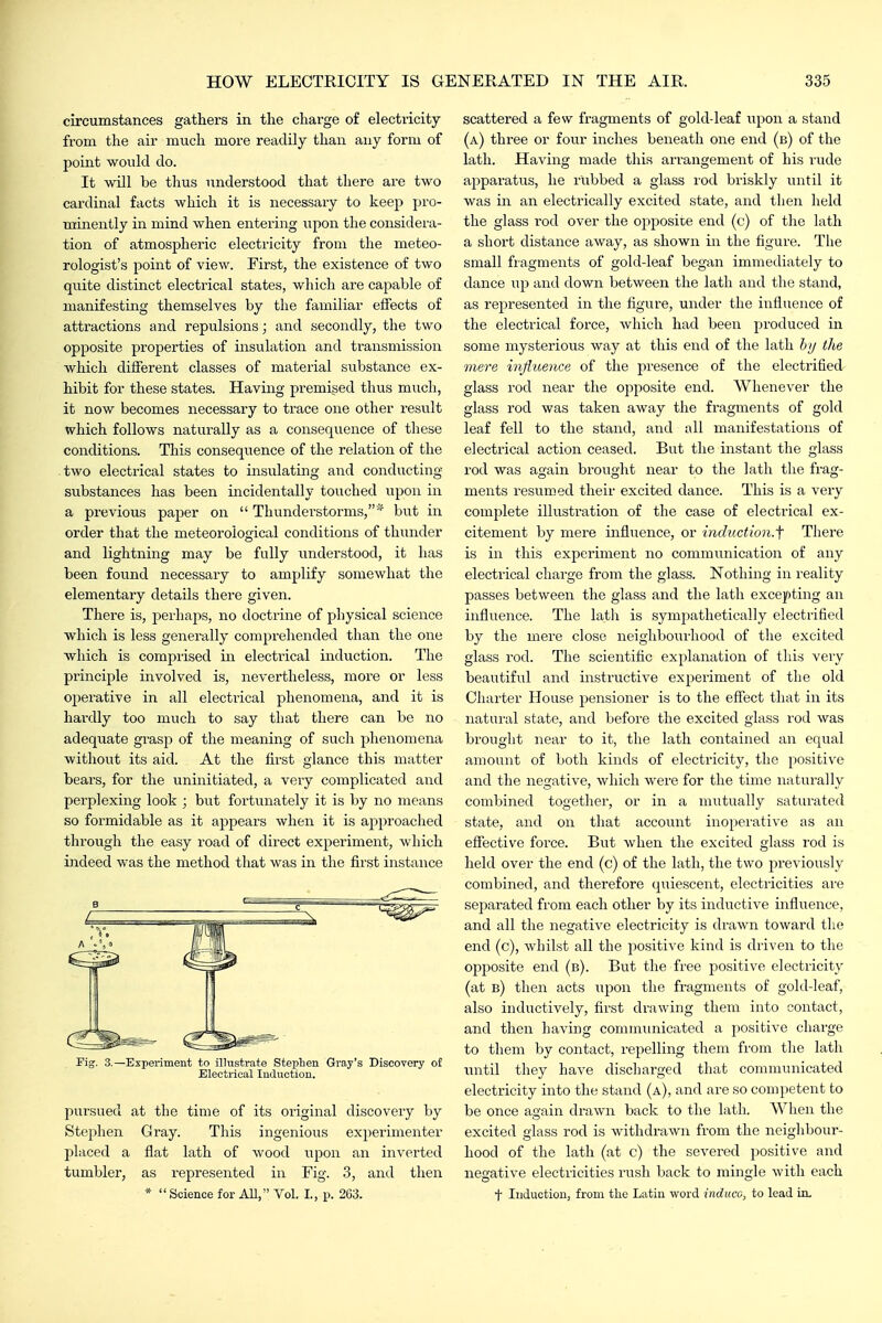 circumstances gathers in the charge of electricity from the air much more readily than any form of point would do. It will be thus understood that there are tAvo cardinal facts which it is necessary to keep pro- minently in mind when entering upon the considera- tion of atmospheric electricity from the meteo- rologist's point of view. First, the existence of two quite distinct electrical states, which are capable of manifesting themselves by the familiar effects of attractions and repulsions; and secondly, the two opposite properties of insulation and transmission which different classes of material substance ex- hibit for these states. Having premised thus much, it now becomes necessary to trace one other result which follows naturally as a consequence of these conditions. This consequence of the relation of the two electi'ical states to insulating and conducting substances has been incidentally touched upon in a previous paper on  Thunderstorms,* but in order that the meteorological conditions of thunder and lightning may be fully understood, it has been found necessary to amplify somewhat the elementary details there given. There is, perhaps, no doctrine of physical science which is less generally comprehended than the one which is comprised in electrical induction. The principle involved is, nevertheless, more or less operative in all electrical phenomena, and it is hardly too much to say that there can be no adequate grasp of the meaning of sucli phenomena without its aid. At the first glance this matter bears, for the uninitiated, a very complicated and perplexing look ; but fortunately it is by no means so formidable as it appears when it is approached through the easy road of direct experiment, which indeed was the method that was in the first instance Pig. 3.—Experiment to illustrate Stei^lieii Gray's Discovery of Electrical Induction. pursued at the time of its original discovery by Stephen Gray. This ingenious experimenter placed a flat lath of wood upon an inverted tumbler, as represented in Eig. 3, and then *  Science for AU, Vol. I., p. 263. scattered a few fragments of gold-leaf upon a stand (a) three or four inches beneath one end (b) of the lath. Having made this arrangement of his rude apparatus, he rubbed a glass rod briskly until it was in an electrically excited state, and then held the glass rod over the opposite end (c) of the lath a short distance away, as shown in the figure. The small fragments of gold-leaf began immediately to dance up and down between the lath and the stand, as represented in the figure, under the influence of the electrical force, Avhich had been produced in some mysterious way at this end of the lath hij the mere injiueme of the presence of the electiified glass rod near the opposite end. Whenever the glass rod was taken away the fragments of gold leaf fell to the stand, and all manifestations of electrical action ceased. But the instant the glass rod was again brought near to the lath the frag- ments resumed their excited dance. This is a very complete illustration of the case of electrical ex- citement by mere influence, or induction.'^ There is in this experiment no communication of any electrical charge from the glass. Nothing in reality passes between the glass and the lath excepting an influence. The lath is sympathetically electrified by the mere close neighbourhood of the excited glass rod. The scientific explanation of this very beautiful and instructive experiment of the old Charter House pensioner is to the effect that in its natural state, and before the excited glass rod was brought near to it, the lath contained an equal amount of both kinds of electricity, the positive and the negative, which were for the time naturally combined together, or in a mutually satvu'ated state, and on that account inoperative as an eflfective force. But Avhen the excited glass rod is held over the end (c) of the lath, the two previously combined, and therefore quiescent, electricities ai'e separated from each other by its inductive influence, and all the negative electricity is drawn toward the end (c), whilst all the positive kind is driven to the opposite end (b). But the free positive electricity (at b) then acts upon the fragments of gold-leaf, also inductively, first drawing them into contact, and then having communicated a positive charge to them by contact, repelling them from the lath until they have discharged that communicated electricity into the stand (a), and are so competent to be once again drawn back to the lath. When the excited glass rod is withdrawn from the neighbour- hood of the lath (at c) the severed positive and negative electricities rush back to mingle with each t Induction, from the Latin word induce, to lead in.