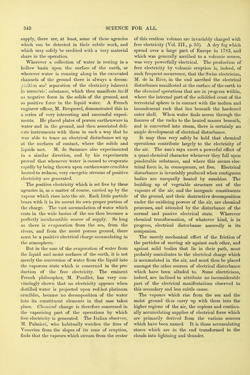 supply, there are, at least, some of these agencies Avhicli can be detected in their subtle work, and which may safely be credited with a very material share in the operation. Whex'ever a collection of water is resting in a hollow basin upon the sui-face of the earth, or wherever water is running along in the excavated channels of the ground there is always a decom- po:;ition and separation of the electiicity inherent in terrestri'i'I substance, which then manifests itself ii3 negative force in the solids of the ground, and as positive force in the liquid water. A French engineer officer, M. Becquerel, demonstrated this in a series of very interesting and siiccessful experi- ments. He placed plates of porous earthenware in water and in the ground, and then associated deli- cate instruments with them in such a way that he was able to trace an electrical distui-bance set up at the surfaces of contact, where the solids and liquids met. M. de Saussure also experimented in a similar direction, and by his experiments proved that whenever water is caused to evaporate rapidly by being thrown upon earthenware crucibles heated to redness, very energetic streams of positive electricity are generated. The positive electricity which is set free by these agencies is, as a matter of course, carried uj) by the vapour which rises into the air. Each little particle bears with it in its ascent its own proj^er portion of the charge. The vast accumulation of water which rests in the wide basins of the sea thus becomes a perfectly inexhaustible source of sup})ly. So long as there is evaporation from the sea, from the rivers, and from the moist porous grovmd, there must be a positive electrical charge accumulating in the atmosphere. But in the case of the evaporation of water from the liquid and moist surfaces of the earth, it is not merely the conversion of water from the liquid into the vaporous state which is concerned in the jiro- duction of tlie free electricity. The eminent French philosopher, M. Pouillet, has very con- vincingly shown that no electricity appears when distilled water is projected \ipon red-hot platinum crucibles, because no decomposition of the water into its constituent elements in that case takes place. Chemical change is therefore concerned in the vaporising part of the operations by which free electricity is generated. The Italian observer, M. Palmieri, who habitually watches the fires of Vesuvius from the slopes of its cone of eruption, finds that the vapours which stream from the crater of this restless volcano are invariably charged with free electricity (Vol. III., p. 55). A dry fog which spread over a large part of Europe in 1783, and which was generally ascribed to a volcanic source, was very powerfully electrical. The production of free electricity by volcanic eruption is, indeed, of such frequent occurrence, that the Swiss electrician, M. de la Rive, in the end ascribed the electrical disturbance manifested at the surface of the earth to the chemical operations that are in progress within, where the internal part of the solidified crust of the terrestrial sphere is in contact with the molten and incandescent rock that lies beneath the hardened outer shell. When water finds access through thf? fissures of the rocks to the heated masses beneath, and is converted into steam, there is certainly an ample development of electrical disturbance. It may thus very safely be held that chemical operations contribute largely to the electricity of the air. The sun's rays exert a powerful efiect of a quasi-chemical character whenever they fall upon ponderable substance, and where this occurs elec- trical force is, in consequence, set free. Electrical disturbance is invariably produced when contiguous bodies ai-e unequally heated by sunsliiue. The building up of vegetable structure out of the vapours of the air, and the inorganic constituents of the ground, and their destructive decomposition under the oxidising powers of the air, are chemical processes, and attended by the disturbance of the normal and passive electrical state. Wherever chemical transformation, of whatever kind, is in progress, electrical disturbance assuredly is its companion. The merely mechanical effect of the friction of the particles of moving air against each other, and against solid bodies that lie in their path, most probably contributes to the electrical charge which is accumulated in the air, and must thus be placed amongst the other sources of electrical disturbance which have been alluded to. Some electricians, indeed, are inclined to attribute no inconsiderable part of the electrical manifestations observed to this secondary and less subtle cause. The vapours which rise from the sea and the moist ground thus carry up with them into the higher regions of the air, the copious and continu- ally accumulating supplies of electrical force which are primarily derived from the various sources which have been named. It is those accumulating stores which are in the end transformed in the clouds into liajhtning and thunder.