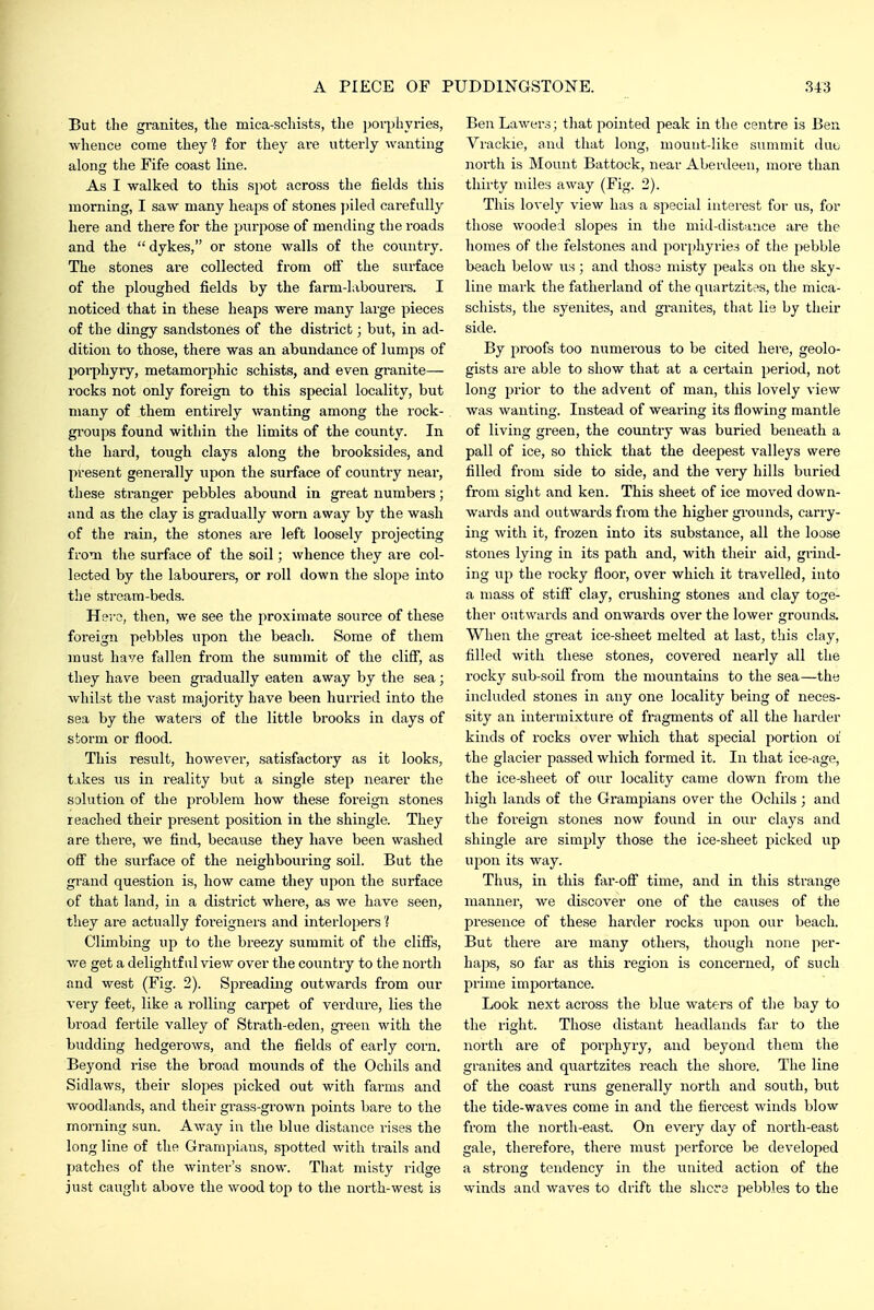 But the granites, tlie mica-scliists, the jjorphyries, whence come they 1 for they are utterly wanting along the Fife coast line. As I walked to this spot across the fields this morning, I saw many heaps of stones piled carefully here and there for the purpose of mending the roads and the  dykes, or stone walls of the country. The stones are collected from off the surface of the ploughed fields by the farm-laboui'ers. I noticed that in these heajjs were many large pieces of the dingy sandstones of the district; but, in ad- dition to those, there was an abundance of lumps of porphyry, metamorphic schists, and even granite— rocks not only foreign to this special locality, but many of them entirely wanting among the rock- gi'oups found within the limits of the county. In the hard, tough clays along the brooksides, and present generally upon the surface of country near, these stranger pebbles abound in great numbers; and as the clay is gradually worn away by the wash of the rain, the stones ai-e left loosely projecting from the surface of the soil; whence tliey are col- lected by the labourers, or roll down the slope into the stream-beds. Hero, then, we see the proximate source of these foreign pebbles upon the beach. Some of them must have fallen from the summit of the cliff, as they have been gradually eaten away by the sea; whilst the vast majority have been hurried into the sea by the waters of the little brooks in days of storm or flood. This result, however, satisfactory as it looks, takes us in reality but a single step nearer the solution of the problem how these foreigii stones reached their present position in the shingle. They are thei-e, we find, because they have been washed ofi the surface of the neighbouring soil. But the grand question is, how came they upon the surface of that land, in a district where, as we have seen, they are actually foreigners and interlopers 'J Climbing up to the breezy summit of the clifTs, v/e get a delightful view over the country to the north and west (Fig. 2). Spreading outwards from our very feet, like a rolling carpet of verdure, lies the broad fertile valley of Strath-eden, gi-een with the budding hedgerows, and the fields of early corn. Beyond rise the broad mounds of the Ochils and Sidlaws, their slopes picked out with farms and woodlands, and their gi-ass-grown points bare to the morning sun. Away in the blue distance rises the long line of the Grampians, spotted with trails and patches of the winter's snow. That mi.sty ridge just caught above the wood top to the north-west is BenLawers; that pointed peak in the centre is Ben Vrackie, and that long, mount-like summit dub north is Mount Battock, near Aberdeen, more than thirty miles away (Fig. 2). This lovely view has a special iutei-est for us, for those wooded slopes in tlie mid-dista;ice are the homes of the felstones and porphyries of the pebble beach below us; and those misty peaks on the sky- line mark the fatherland of the quartzit?s, the mica- schists, the syenites, and granites, that lie by their side. By proofs too numerous to be cited here, geolo- gists are able to show that at a certain period, not long prior to the advent of man, this lovely view was wanting. Instead of weai'ing its flowing mantle of living green, the country was buried beneath a pall of ice, so thick that the deepest valleys were filled from side to side, and the very hills buried from sight and ken. This sheet of ice moved down- wards and outwards from the higher grounds, carry- ing with it, frozen into its substance, all the loose stones lying in its path and, with their aid, grind- ing up the iocky floor, over which it travelled, into a mass of stiff clay, crushing stones and clay toge- ther outwards and onwards over the lower grounds. When the great ice-sheet melted at last, this clay, filled with these stones, covered nearly all the rocky sub-soil from the mountains to the sea—the included stones in any one locality being of neces- sity an intermixture of fragments of all the harder kinds of rocks over which that special portion of the glacier passed which formed it. In that ice-age, the ice-sheet of our locality came down from the high lands of the Grampians over the Ochils ; and the foreign stones now found in our clays and shingle are simply those the ice-sheet picked up upon its way. Thus, in this far-ofi time, and in this strange manner, we discover one of the causes of the presence of these harder rocks upon our beach. But there are many others, though none per- haps, so far as this region is concerned, of such prime importance. Look next across the blue waters of the bay to the right. Those distant headlands far to the north are of porphyry, and beyond them the granites and quartzites reach the shore. The line of the coast runs generally north and south, but the tide-waves come in and the fiercest winds blow from the north-east. On every day of north-east gale, therefore, there must perforce be developed a strong tendency in the united action of the winds and waves to drift the shore pebbles to the