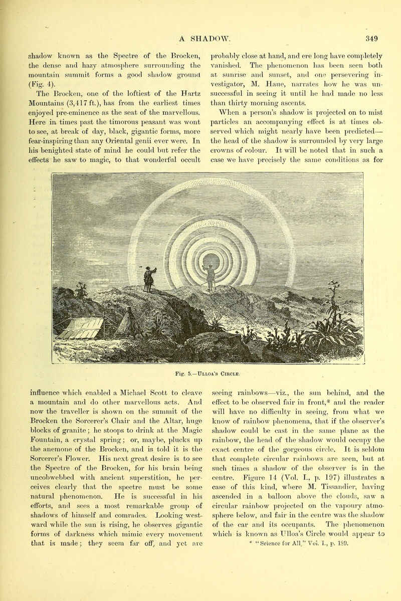 shadow known as the Spectre of the Brocken, the dense and hazy atmosphere surrounding the mountain summit forms a good shadow ground (Fig. 4). The Brocken, one of the loftiest of the Hartz Mountains (3,417 ft.), has from the earliest times enjoyed pre-eminence as the seat of the marvellous. Here in times past the timorous peasant was wont to see, at break of day, black, gigantic forms, more fear-inspiring than any Oriental genii ever were. In his benighted state of mind he could but refer the effects he saw to magic, to that wonderful occult probably close at hand, and ere long have completely A'anished. The phenomenon has been seen both at sunrise and sunset, ajid one persevering in- vestigator, M. Haue, narrates how he was un- successful in seeing it until ho had made no less than thirty morning ascents. When a person's shadow is projected on to mist particles an accompanying effect is at times ob- served which might nearly have been predicted— the head of the shadow is surrounded by very large crowns of colour. It will be noted that in such a case we have precisely the same conditions as for Fig. 5.—Ulloa's Circle. influence which enabled a Michael Scott to cleave a mountain and do other marvellous acts. And now the traveller is shown on the summit of the Brocken the Sorcerer's Chair and the Altar, huge blocks of granite; he stoops to drink at the Magic Fountain, a crystal spring; or, maybe, plucks up the anemone of the Brocken, and is told it is tlie Sorcerer's Flower. His next great desire is to see the Spectre of the Brocken, for his brain being uncobwebbed with ancient superstition, he per- ceives cleai-ly that the spectre must be some natural phenomenon. He is successful in his efforts, and sees a most remarkable groiip of shadows of himself and comi-ades. Looking west- ward while the sun is rising, he observes ginjantic forms of dai'kness which mimic every movement that is made; they seem far off^ and yet arc seeing rainbows—viz., the sun behind, and the effect to be observed fair in front,* and the reader will have no difficulty in seeing, from what we know of rainbow phenomena, that if the observer's shadow could be cast in the same plane as the rainbow, the head of the shadow would occupy the exact centre of the gorgeous circle. It is seldom that complete circular rainbows are seen, but at such times a shadow of the obsei'ver is in the centre. Figure 14 (Vol. I., p. 197) illustrates a case of this kind, wlierc M. Tissandiev, having ascended in a balloon above the clouds, saw a circular rainbow projected on the vapoury atmo- sphere below, and fair in tlie centre was the shadow of the car and its occupants. Tlie jihenomenon which is known as Ulloa's Circle would appear to * Science for All, Vol. I., p. 1S9.