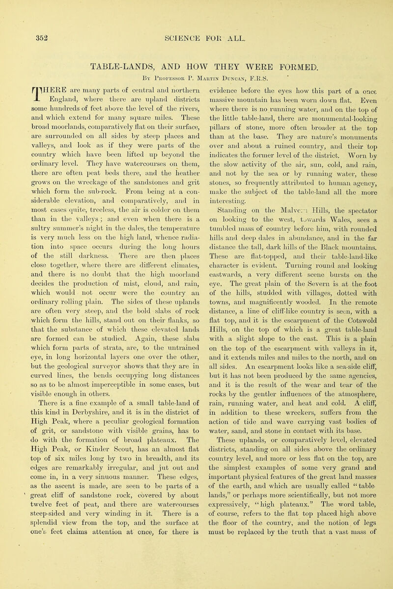 TABLE-LANDS, AND HOW THEY WEEE FOEMED. By I'lioFESsoR p. Maiitin Duncan, F.E.S n^HERE are many parts of central and northern X England, where there are npland districts some hundreds of feet above the level of the rivers, and which extend for many square miles. These broad moorlands, comparatively fiat on their surface, are surrounded on all sides by steep places and valleys, and look as if they were parts of the country which have been lifted up beyond the ordinary level. They have watercourses on them, there are often peat beds there, and the heather grows on the wreckage of the sandstones and grit which form the sub-rock. From being at a con- siderable elevation, and comparatively, and in most cases quite, treeless, the air is colder on them than in the valleys; and even when there is a sultry summer's night in the dales, the temperature is very much less on the high land, whence radia- tion into space occurs during the long hours of the still darkness. There are then places close together, where there are different climates, and there is no doubt that the high moorland decides the production of mist, cloud, and rain, which would not occur were the country an ordinary rolling plain. The sides of these uplands are often very steep, and the bold slabs of rock which form the hills, stand out on their flanks, so that the substance of which these elevated lands are formed can be studied. Again, these slabs which form parts of sti-ata, are, to the untrained eye, in long horizontal layers one over the other, but the geological surveyor shows that they are in curved lines, the bends occupying long distances so as to be almost imperceptible in some cases, but visible enough in others. There is a fine example of a small table-land of this kind in Derbyshire, and it is in the district of High Peak, where a peculiar geological formation of grit, or sandstone with visible grains, has to do with the formation of broad plateaux. The High Peak, or Kinder Scout, has an almost flat top of six miles long by two in breadth, and its edges are remarkably irregular, and jut out and come in, in a very sinuous manner. These edges, as the ascent is made, are seen to be parts of a great cliff of sandstone rock, covered by about twelve feet of peat, and there are watercourses steep-sided and very winding in it. There is a splendid view from the top, and the surface at one'si feet claims attention at once, for there is evidence before the eyes how this part of a once massive mountain has been worn down flat. Even where there is no running water, and on the top of the little table-land, there are monumental-looking pillars of stone, more often broader at the top than at the base. They are nature's monuments over and about a ruined country, and their top indicates the former level of the distiict. Worn by the slow activity of the air, sun, cold, and rain, and not by the sea or by running water, these stones, so frequently attributed to human agency, make the subject of the table-land all the more interesting. Standing on the Malve:--. Hills, the spectator on looking to the west, towards Wales, sees a tumbled mass of country before him, with rounded hills and deep dales in abundance, and in the far distance the tall, dark hills of the Black mountains. These are flat-topped, and their table-land-like character is evident. Turning round and looking eastwards, a very different scene bursts on the eye. The great plain of the Severn is at the foot of the hills, studded with villages, dotted with towns, and magnificently wooded. In the remote distance, a line of cliff-like country is seen, with a flat top, and it is the escarpment of the Cots wold Hills, on the top of which is a great table-land with a slight slope to the east. This is a plain on the top of the escarpment with valleys in it, and it extends miles and miles to the north, and on all sides. An escarpment looks like a sea-side cliff, but it has not been produced by the same agencies, and it is the result of the wear and tear of the rocks by the gentler influences of the atmosphere, rain, runiring water, and heat and cold. A cliff, in addition to these wreckei'S, suffers from the action of tide and wave carrying vast bodies of water, sand, and stone in contact with its base. These uplands, or comparatively level, elevated districts, standing on all sides above the ordinai'y country level, and more or less flat on the top, are the simplest examples of some very grand and important physical features of the great land masses of the earth, and which are usually called table- lands, or perhaps more scientifically, but not more expressively, high plateaux. The word table, of course, refers to the flat top placed high above the floor of the country, and the notion, of legs must be replaced by the truth that a vast mass of